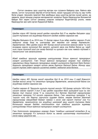 33
Сэтгэл санааны эрүү шүүлтэд өртсөн хүн гутранги байдалд орж, байнга айж
эмээж, сэтгэл түгшсэнээс өөртөө итгэлгүй болж, насан туршдаа сэтгэлд нь хар толбо
болж үлддэг. Шүүхийн практикт бие махбодын эрүү шүүлтэд өртсөн хүний цалин, эд
хөрөнгө, эрүүл мэндэд учирсан материаллаг хохирлыг бүрэн барагдуулах боломжтой
байдаг бол харин сэтгэл санаанд учирсан хохирлыг бодитойгоор үнэлж, нөхөн
барагдуулах эрх зүйн орчин бүрдээгүй байна.
Тохиолдол:
Цагдан хорих 461 дүгээр ангид цагдан хоригдож буй Л нь мөрдөн байцаагч эрүү
шүүлт тулгасан гэх асуудлаар Комисст хандаж гомдол гаргасан юм.
Мөрдөн байцаагч Б нь 2014 оны 11 дүгээр сарын 5-ны өдөр гомдол гаргагч Л-ийг
мэдүүлэг газар дээр нь шалгахаар авч явахдаа хэл амаар доромжилж,
дарамталсан. Мөн цагдан хорих 461 дүгээр ангид хүлээлгэж өгөхийн өмнө “чи энэ
янзаараа хэргээ хүлээхгүй бол эргэлт, уулзалт авна гэж бодож байна уу, чамд
хилс хэрэг тохоход үгүй гэх газар байхгүй чи хулгайч юм чинь чамайг тулгаад л
тасалчихна” гэж заналхийлжээ.
Иймд гомдлыг эрүүгийн журмаар шалгуулахаар Улсын ерөнхий прокурорын
газарт шилжүүлсэн. Гэвч Улсын ерөнхий прокурорын газраас тус гомдлыг
харьяаллын дагуу дүүргийн прокурорын газарт шилжүүлсэн бүртгэл байх боловч
дүүргийн прокурорын газарт хүлээн авсан бүртгэл байхгүй байна. Ийнхүү эрүү
шүүлт тулгах гэмт хэргийн шинжтэй гомдол, мэдээлэл алга болжээ.
Тохиолдол:
Цагдан хорих 461 дүгээр ангид хоригдож буй Б нь 2014 оны 3 сард Комисст
хандаж миний эхнэр Ч-г хяналтын прокурор дарамталж, заналхийлээд байна гэх
асуудлаар гомдол гаргасан юм.
Гомдол гаргагч Б “Эрүүгийн хуулийн тусгай ангийн 145 дугаар зүйлийн 145.4 дэх
хэсэгт заасан хэрэгт 3 жил 2 сар цагдан хоригдож байх хугацаанд эцэг нь нас
барсан тул түүний эхнэр Ч нь сэжигтэн Б-г батлан даалтад гаргуулахаар
хяналтын прокурор Ү-д хүсэлт гаргасан байна. Гэвч хяналтын прокурор Ү нь
“эцгийн чинь нас барсны гэрчилгээ хуурамч байна, нөхрөө батлан даалтад
гаргуулахаар хөөцөлдөөд байвал чамайг ч гэсэн хам хэрэгт татна” гэж Ч-г
дарамталж, заналхийлсэн гэх асуудлыг шалгахад эрүү шүүлт тулгасан байж
болзошгүй нөхцөл байдал тогтоогдсон тул гомдлыг эрүүгийн журмаар
шалгуулахаар Улсын ерөнхий прокурорын газарт шилжүүлсэн.
Гэвч Нийслэлийн прокурорын газраас дээрх “гомдлыг шалгахад яллагдагч Б нь
хяналтын прокурор Ү-г гүтгэсэн болох нь манай шалгалтаар тогтоогдлоо”
гэсэн хариу ирүүлсэн юм.
 