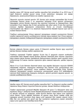 34
Тохиолдол:
Цагдан хорих 461 дүгээр ангид цагдан хоригдож буй яллагдагч Н нь 2014 оны 5
сард Комисст хандаж миний эхнэр С-ийг хяналтын прокурор хэл амаар
доромжилж, заналхийлээд байна гэх гомдол гаргасан юм.
Эрүүгийн хуулийн тусгай ангийн 181 дүгээр зүйл ангиар шалгагдаж буй Н-тэй
уулзахаар түүний эхнэр С нь хяналтын прокурор Х-ээс эргэлт уулзалтын
зөвшөөрөл хүссэн боловч түүнийг бие эрхтний согогоор нь доромжилжээ. Мөн
яллагдагч Н-ын төрсөн дүү А-тай уулзахдаа мөн адил иргэн С-ийн бие эрхтний
согогыг дурдаж дургүйцлээ илэрхийлсэн болох нь А-гийн тайлбараар
тогтоогдсон юм. Иргэн С нь хөгжлийн бэрхшээлтэй бөгөөд түүний зүүн нүд нь
хиймэл байсан болно.
Гомдлыг шалгуулахаар Улсын ерөнхий прокурорын газарт шилжүүлсэн боловч
гомдол гаргагчид хэрхэн шийдвэрлэсэн талаар хариу өгөөгүй тул Улсын ерөнхий
прокурорын газраас тодруулахад дүүргийн прокурорын газарт шилжүүлсэн байв.
Тохиолдол:
Булган аймгийн Булган сумын иргэн О Комисст хандаж дүүгээ эрүү шүүлтэд
өртөж байгаа талаар гомдол гаргасан юм.
Гомдлыг шалгахад “Гомдол гаргагч О-ийн дүү С эрүүгийн хэрэгт холбогдон
шалгагдаж байх бөгөөд түүнд бусдын батлан даалтад өгөх таслан сэргийлэх
арга хэмжээ авсан боловч цагдаагийн байгууллагын дуудсан цагт ирээгүй гэсэн
үндэслэлээр С-д авсан таслан сэргийлэх арга хэмжээг өөрчилж, цагдан хорьсон
байв.
Иргэн О нь С-ийг батлан даалтад авсан тул мөрдөн байцаагч түүнийг 500000
төгрөгөөр торгоно, торгуулиа төлөхгүй бол дүүтэй чинь уулзуулахгүй гэж
эргэлт уулзалт оруулахгүй” гэсэн гомдлыг Комисс ажиллагаа хийж, Булган
аймгийн прокурорын газарт шилжүүлэн шалгуулахад иргэн О-д хөдөлмөрийн
хөлсний доод хэмжээгээр торгууль ногдуулж, эргэлт уулзалт оруулах эрхийг нь
хангаж шийдвэрлэсэн байна.
Тохиолдол:
Цагдан хорих 461 дүгээр ангид цагдан хоригдож буй Г нь Комисст хандаж гомдол
гаргасны дагуу Комисс түүнтэй биечлэн уулзаж, нөхцөл байдлыг тодрууллаа.
Гомдол гаргагчтай уулзахад Мөрдөн байцаагч М иргэн Г-г байцаалт авна гэж
дуудсаны дагуу Г мэдүүлэг өгсөн бөгөөд байцаалтын тэмдэглэлтэй танилцахад
нь ярьсан зүйлийг нь гуйвуулж, худал бичсэн байсан тул гарын үсэг зурахгүй
гэсэн байна. Гэтэл мөрдөн байцаагч М уурлан хана болон төмөр сэйф рүү
гараараа цохиод тогтоол дээр гарын үсэг зурахгүй бол чамайг хорино гэсэн.
Мөн бас нэг цагдаа орж ирээд гар буу чиглүүлэн сүрдүүлсэн учраас айсандаа
гарын үсэг зурсан гэж тайлбар өгсөн болно.
 