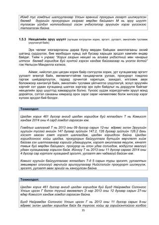 35
Иймд тус гомдлыг шалгуулахаар Улсын ерөнхий прокурын газарт шилжүүлсэн
бөгөөд дүүргийн прокурорын газраас мөрдөн байцаагч М нь эрүү шүүлт
тулгасан үйлдэл нотлогдоогүй гэсэн үндэслэлээр эрүүгийн хэрэг үүсгэхээс
татгалзсан байна.
1.5.3 Нөхцөлийн эрүү шүүлт (хугацаа хэтрүүлэн хорих, эргэлт, уулзалт, эмнэлгийн тусламж
үзүүлэхгүй байх)
Эрх чөлөөг хязгаарласны дараа буюу мөрдөн байцаах ажиллагааны эхний
шатанд сүрдүүлэх, бие махбодын хувьд зүй бусаар харьцах эрсдэл хамгийн өндөр
байдаг. Тийм ч учраас “Хорих газрын нөхцөл нь аливаа үндэстний мөн чанарыг
илтгэх бөгөөд хоригдож буй хүнтэй хэрхэн хандаж байгаагаар нь үнэлэх ёстой”
гэж Нельсон Манделла хэлжээ.
Аймаг, нийслэл дэх цагдан хорих байр сэлгүүлэн хорих, урт хугацаагаар эргэлт
уулзалт өгөхгүй байх, өмгөөлөгчтэйгөө ганцаарчилж уулзах, прокурорт гомдлоо
гаргаж шийдвэрлүүлэх, гадаад орчинтой харилцах, захидал, илгээмж авах
боломжоор хангахгүй байх, эмнэлгийн тусламж үйлчилгээ үзүүлэхгүй, эсхүл эрүүгийн
хэргийг хэт удаан хугацаанд шалгах зэргээр эрх зүйн байдлыг нь дордуулж байгааг
нөхцөлийн эрүү шүүлтэд хамааруулж болно. Үүнээс үүдэж хоригдогчийн эрүүл мэнд
доройтох, сэтгэл санааны хямралд орох зэрэг сөрөг нөлөөллөөс болж хилсээр хэрэг
хүлээх эрсдэл бий болдог.
Тохиолдол:
Цагдан хорих 461 дүгээр ангид цагдан хоригдож буй яллагдагч Т нь Комисст
хандаж 2014 оны 4 сард гомдол гаргасан юм.
Гомдлыг шалгахад Т нь 2013 оны 09 дүгээр сарын 12-ны өдрөөс эхлэн Эрүүгийн
хуулийн тусгай ангийн 147 дугаар зүйлийн 147.2, 126 дугаар зүйлийн 126.2 дахь
хэсэгт заасан гэмт хэрэгт шалгагдаж, цагдан хоригдсон байна. Цагдан
хоригдсоноос хойш цагдаа, прокурорын байгууллага бүтцийн өөрчлөлт хийж
байгаа гэх шалтгаанаар хэргийг удаашруулж, хэрэгт ажиллагаа явуулж, хяналт
тавьж буй мөрдөн байцаагч, прокурор нь олон удаа солигдож, мэдүүлэг авалгүй
удаан хугацаагаар хорьсон байв. Ийнхүү Т нь 2013 оны 11 дүгээр сараас 2014 оны
4 дүгээр сар хүртэлх хугацаанд эргэлт, уулзалт авч чадаагүй байсан юм.
Комисс хуулийн байгууллагаас яллагдагч Т-д 5 сарын турш эргэлт, уулзалтын
зөвшөөрөл олгоогүй зөрчлийг арилгуулахаар Нийслэлийн прокурорт шилжүүлж,
эргэлт, уулзалт авах эрхийг нь хангуулсан байна.
Тохиолдол:
Цагдан хорих 461 дүгээр ангид цагдан хоригдож буй Бүгд Найрамдах Солонгос
Улсын иргэн Г болон түүний өмгөөлөгч Э нар 2013 оны 12 дугаар сарын 27-ны
өдөр Комисст хандаж гомдол гаргасан байна.
Бүгд Найрамдах Солонгос Улсын иргэн Г нь 2013 оны 11 дүгээр сарын 8-ны
өдрөөс эхлэн цагдан хоригдож байх ба түүнээс хойш ар гэрийхэнтэйгээ холбоо
 