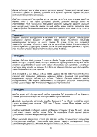 36
барьж чадаагүй, нэг ч удаа эргэлт, уулзалт аваагүй бөгөөд найз нөхөд, хамт
ажилладаг хүмүүс нь эргэлт, уулзалт хийх хүсэлт гаргахад мөрдөн байцаагч
үндэслэлгүйгээр татгалзсан гэв.
Гомдлыг шалгахад Г нь цагдан хорих таслан сэргийлэх арга хэмжээ авагдсан
өдрөөс хойш 2 сар гаруй хугацаанд эргэлт, уулзалт аваагүй болох нь
тогтоогдсон тул Нийслэлийн прокурорт Зөвлөмж хүргүүлэн эргэлт, уулзалт
авах эрхийг хангуулсан ба улмаар түүний цагдан хорих таслан сэргийлэх арга
хэмжээг бусдын батлан даалтад өгөх таслан сэргийлэх арга хэмжээгээр сольсон
юм.
Тохиолдол:
Мөрдөн байцаах байгууллага Сэжигтэн А-г эрүүгийн хэрэгт холбогдуулан
шалгахдаа гурван аймгийн 3 цагдан хорих байр дамжуулан хорьсноор
шаардлагатай эмчилгээ нь зогсч, улмаар 14 кг-аар турж, энэ хугацаанд
эмнэлгийн тусламж, үйлчилгээ авах эрх нь зөрчигдсөн байна. Сэлэнгэ аймгийн
Мандал сум дахь (Зүүнхараа) Цагдан хорих байранд хоригдох үед миний нүдэнд
тав тогтож улайсан байсныг эмчийн дүгнэлтэд дурджээ.
Тохиолдол:
Мөрдөн байцаах байгууллага Сэжигтэн Э-ийн баруун нүдний торлог бүрхүүл
доод хэсгээрээ цоорсон, дээд хэсгээрээ ханзарсан тул яаралтай лазер мэс засал
хийлгэх шаардлагатай” гэсэн эмч нарын дүгнэлтийг үл харгалзан, эмнэлгийн
тусламж авах эрхийг нь зөрчиж, Э-г Сэлэнгэ аймгийн Мандал сум дахь Цагдан
хорих байранд шилжүүлж хорьсон.
Энэ хугацаанд Э-ийн баруун нүдний хараа муудаж, орчноо харж чадахгүй болсон,
зүрхний хэм алдагдаж, ходоодны шархлаа сэдэрч, бөөрний үйл ажиллагаа
саармагжин, шулуун гэдсээр цус алдсан. Тиймээс Сэлэнгэ аймгийн эмчийн
тодорхойлолт, эмч нарын зөвлөлгөөний шийдвэрийг үндэслэн Улаанбаатар
хотод Цагдан хорих 461 дүгээр ангид буцааж авчирсан байна.
Тохиолдол:
Цагдан хорих 461 дүгээр ангид цагдан хоригдож буй яллагдагч С нь Комисст
хандаж эрүү шүүлтэд өртсөн талаар гомдол гаргасан байна.
Дүүргийн цагдаагийн хэлтсийн мөрдөн байцаагч Г нь С-ийг хулгайлах гэмт
хэрэгт холбогдуулан шалгаж, 2012 оны 2 дугаар сарын 22-ны өдрөөс цагдан
хорьсон байна.
Гомдлыг шалгахад хүнд гэмт хэрэгт холбогдсон яллагдагч С-ийг 13 сар 14 хоног
хүнд гэмт хэрэгт цагдан хорьж байх ба яллагдагч С-ийг хуульд заасан
хугацаанаас 44 хоног хэтрүүлэн хорьж байв.
Иймд зөрчлийг арилгуулж, хүний эрх зөрчсөн албан тушаалтанд хариуцлага
тооцуулахаар гомдлыг Нийслэлийн прокурорын газарт шилжүүлсний дагуу
хяналтын прокурор Г-д сахилгын хариуцлага тооцсон байна.
 