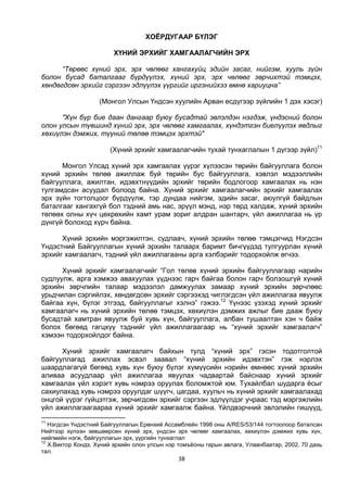 38
ХОЁРДУГААР БҮЛЭГ
ХҮНИЙ ЭРХИЙГ ХАМГААЛАГЧИЙН ЭРХ
“Төрөөс хүний эрх, эрх чөлөөг хангахуйц эдийн засаг, нийгэм, хууль зүйн
болон бусад баталгааг бүрдүүлэх, хүний эрх, эрх чөлөөг зөрчихтэй тэмцэх,
хөндөгдсөн эрхийг сэргээн эдлүүлэх үүргийг иргэнийхээ өмнө хариуцна”
(Монгол Улсын Үндсэн хуулийн Арван есдүгээр зүйлийн 1 дэх хэсэг)
"Хүн бүр бие даан дангаар буюу бусадтай эвлэлдэн нэгдэж, үндэсний болон
олон улсын түвшинд хүний эрх, эрх чөлөөг хамгаалах, хүндэтгэн биелүүлэх явдлыг
хөхиүлэн дэмжих, түүний төлөө тэмцэх эрхтэй"
(Хүний эрхийг хамгаалагчийн тухай тунхаглалын 1 дүгээр зүйл)11
Монгол Улсад хүний эрх хамгаалах үүрэг хүлээсэн төрийн байгууллага болон
хүний эрхийн төлөө ажиллаж буй төрийн бус байгууллага, хэвлэл мэдээллийн
байгууллага, ажилтан, идэвхтнүүдийн эрхийг төрийн бодлогоор хамгаалах нь нэн
тулгамдсан асуудал болоод байна. Хүний эрхийг хамгаалагчийн эрхийг хамгаалах
эрх зүйн тогтолцоог бүрдүүлж, тэр дундаа нийгэм, эдийн засаг, аюулгүй байдлын
баталгааг хангахгүй бол тэдний амь нас, эрүүл мэнд, нэр төрд халдаж, хүний эрхийн
төлөөх олны хүч цөхрөхийн хамт урам зориг алдран шантарч, үйл ажиллагаа нь үр
дүнгүй болоход хүрч байна.
Хүний эрхийн мэргэжилтэн, судлаач, хүний эрхийн төлөө тэмцэгчид Нэгдсэн
Үндэстний Байгууллагын хүний эрхийн талаарх баримт бичгүүдэд тулгуурлан хүний
эрхийг хамгаалагч, тэдний үйл ажиллагааны арга хэлбэрийг тодорхойлж өгчээ.
Хүний эрхийг хамгаалагчийг “Гол төлөв хүний эрхийн байгууллагаар нарийн
судлуулж, арга хэмжээ авахуулах үүднээс гарч байгаа болон гарч болзошгүй хүний
эрхийн зөрчлийн талаар мэдээлэл дамжуулах замаар хүний эрхийн зөрчлөөс
урьдчилан сэргийлэх, хөндөгдсөн эрхийг сэргээхэд чиглэгдсэн үйл ажиллагаа явуулж
байгаа хүн, бүлэг этгээд, байгууллагыг хэлнэ” гэжээ.12
Үүнээс үзэхэд хүний эрхийг
хамгаалагч нь хүний эрхийн төлөө тэмцэх, хөхиүлэн дэмжих ажлыг бие дааж буюу
бусадтай хамтран явуулж буй хувь хүн, байгууллага, албан тушаалтан хэн ч байж
болох бөгөөд гагцхүү тэднийг үйл ажиллагаагаар нь “хүний эрхийг хамгаалагч”
хэмээн тодорхойлдог байна.
Хүний эрхийг хамгаалагч байхын тулд “хүний эрх” гэсэн тодотголтой
байгууллагад ажиллах эсвэл заавал “хүний эрхийн идэвхтэн” гэж нэрлэх
шаардлагагүй бөгөөд хувь хүн буюу бүлэг хүмүүсийн нэрийн өмнөөс хүний эрхийн
аливаа асуудлаар үйл ажиллагаа явуулах чадвартай байснаар хүний эрхийг
хамгаалах үйл хэрэгт хувь нэмрээ оруулах боломжтой юм. Тухайлбал шударга ёсыг
сахиулахад хувь нэмрээ оруулдаг шүүгч, цагдаа, хуульч нь хүний эрхийг хамгаалахад
онцгой үүрэг гүйцэтгэж, зөрчигдсөн эрхийг сэргээн эдлүүлдэг учраас тэд мэргэжлийн
үйл ажиллагаагаараа хүний эрхийг хамгаалж байна. Үйлдвэрчний эвлэлийн гишүүд,
11
Нэгдсэн Үндэстний Байгууллагын Ерөнхий Ассамблейн 1998 оны A/RES/53/144 тогтоолоор баталсан
Нийтээр хүлээн зөвшөөрсөн хүний эрх, үндсэн эрх чөлөөг хамгаалах, хөхиүлэн дэмжих хувь хүн,
нийгмийн нэгж, байгууллагын эрх, үүргийн тунхаглал
12
Х.Виктор Кондэ, Хүний эрхийн олон улсын нэр томъёоны гарын авлага, Улаанбаатар, 2002, 70 дахь
тал.
 