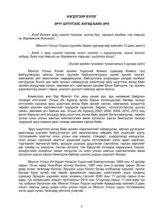 4
НЭГДҮГЭЭР БҮЛЭГ
ЭРҮҮ ШҮҮЛТЭЭС АНГИД БАЙХ ЭРХ
“...Хэнд боловч эрүү шүүлт тулгаж, хүнлэг бус, хэрцгий хандаж, нэр төрийг
нь доромжилж болохгүй...”
(Монгол Улсын Үндсэн хуулийн Арван зургадугаар зүйлийн 13 дахь заалт)
“...Хэнд ч эрүү шүүлт тулган эсхүл хэнтэй ч хэрцгийгээр, хүний ёсноос
гадуур, буюу нэр төрийг нь доромжлон харьцах, шийтгэх ёсгүй.”
(Хүний эрхийн түгээмэл тунхаглалын 5 дугаар зүйл)
Монгол Улсын Хүний эрхийн Үндэсний Комисс (цаашид Комисс гэх)
байгуулагдсан үеэсээ эхлэн хуулийн байгууллагуудын хүний эрхийг хангах,
хамгаалах үйл ажиллагааг чадваржуулах, байгууллага хоорондын уялдаа холбоог
нягтруулах болон эрх зүйн орчныг сайжруулах зорилгоор эрүү шүүлтээс ангид байх
эрхийн асуудлаар санал, зөвлөмж өгч, хамтарсан санамж бичиг байгуулж, тус эрхийн
хэрэгжилтэд хяналт тавьж, үнэлэлт дүгнэлт хийсээр ирсэн болно.
Комиссоос жил бүр Монгол Улс дахь хүний эрх, эрх чөлөөний байдлын
талаарх илтгэлийг Улсын Их Хуралд өргөн барьж хэлэлцүүлдэг бөгөөд энэхүү
илтгэлийн хүрээнд эрүү шүүлтээс ангид байх эрхийг хангах, хамгаалах, хүндэтгэх
төрийн үүргийн хэрэгжилтийг тодорхой судалгаа, баримт, нотолгоотойгоор дүгнэн
санал, зөвлөмж өгч байсан юм. Улсын Их Хуралд 2003, 2004, 2006, 2010, 2012 онд
өргөн барьсан илтгэлүүдэд эрүү шүүлтээс ангид байх эрхийг баталгаажуулах, төрийн
зүгээс олон улсын хамтын нийгэмлэгийн өмнө хүлээсэн үүргээ биелүүлэх талаар
тодорхой арга хэмжээ авах талаар зөвлөмж гаргаж байв.
Эрүү шүүлтээс ангид байх эрхийн хэрэгжилтийг сайжруулах, зөрчил дутагдлыг
арилгахад хуулийн байгууллагын үйл ажиллагаанд мөрдөж буй үндэсний хууль
тогтоомжийн заалтыг олон улсын хэм хэмжээ, стандарт, шаардлагад нийцүүлэх,
олон улсын гэрээний заалтыг үндэсний хууль тогтоомжийн нэгэн адил хэрэглэх,
тэдгээрийг зөрчихгүй байх, эрүүдэн шүүхээс урьдчилан сэргийлэх, гарсан зөрчлийг
цаг тухайд нь илрүүлж, таслан зогсоох, гэм буруутай этгээдэд хариуцлага тооцох,
хохирогчийн хохирлыг нөхөн төлүүлэх нь олон улсын хамтын нийгэмлэгийн өмнө
хүлээсэн үүргээ хэрхэн биелүүлж байгааг үнэлэх үндсэн үзүүлэлт болдог.
Монгол Улсын Их Хурал Нэгдсэн Үндэстний Байгууллагаас 1984 оны 12 дугаар
сарын 10-ны өдөр Нью-Йорк хотноо баталж, 1987 оны оны 6 дугаар сарын 26-ны
өдөр хүчин төгөлдөр болсон Эрүүдэн шүүх болон бусад хэлбэрээр хэрцгий, хүнлэг
бусаар буюу хүний нэр төрийг доромжлон харьцаж, шийтгэхийн эсрэг конвенц
(цаашид Эрүүдэн шүүхийн эсрэг конвенц гэх)-ийг 2000 оны 11 дүгээр сарын 2-ны
өдөр, тус конвенцийн нэмэлт протоколыг 2014 оны 12 дугаар сарын 11-ний өдөр тус
тус соёрхон баталсан юм. Монгол Улсын Үндсэн хуулийн Аравдугаар зүйлийн 2 дахь
хэсэгт заасны дагуу дээрх олон улсын гэрээ нь Монгол Улсын хууль тогтоомжийн
нэгэн адил хүчин төгөлдөр үйлчлэх учиртай.
 