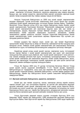 40
Мөн тунхаглалд заасны дагуу хүний эрхийн хамгаалагч нь хүний эрх, эрх
чөлөөг хамгаалах тогтолцоог бэхжүүлэх, хөхиүлэн дэмжихэд хувь нэмрээ оруулах,
бусдын эрх, эрх чөлөөг хүндэтгэх, зөрчихгүй байх үүргийг хүлээхийн зэрэгцээ хүний
эрхийн төлөө хүчирхийллийн бус тайван замаар тэмцэх ёстой байна.
Нэгдсэн Үндэстний Байгууллага нь 2000 онд хүний эрхийг хамгаалагчийн
асуудал хариуцсан Тусгай илтгэгчийг томилсноор олон улсын болон бүс нутгийн
хэмжээнд хүний эрхийг хамгаалагчийн тогтолцоо бэхжин хөгжиж байна. Тухайлбал,
Филиппин Улсын Манила хотод 2014 онд зохион байгуулсан Азийн бүсийн хүний
эрхийг хамгаалагчийн Чуулганаас баталсан “Манилагийн хоёрдугаар тунхаглал”-д
хүний эрхийг хамгаалагчийн үйл ажиллагаа явуулах орон зай, эрх чөлөө нь
хязгаарлагдаж, эрсдэл, бэрхшээл тулгарч байгааг анхаарч, хуульд нийцсэн үйл
ажиллагааны төлөө эрүүгийн хариуцлага хүлээлгэх, хязгаарлах, аливаа
заналхийлэл, дарамт шахалтыг зогсоож, Нэгдсэн Үндэстний Байгууллагын Хүний
эрхийг хамгаалагчийн тухай тунхаглалын зарчмыг баримтлахыг бүс нутгийн улс
орнуудад уриалсан байна.
Аливаа шударга бус явдлын эсрэг, хүний эрх, эрх чөлөөг бодитойгоор
эдлүүлэхийн төлөө тэмцэгчид нь ямар нэг баталгаа, хамгаалалтгүй бол эрсдэлд орох
магадлал ихтэй. Тиймээс хүний эрхийн хамгаалагчийн үйл ажиллагааны баталгаа,
хамгаалалтыг хууль тогтоомжоор баталгаажуулах шаардлага зүй ёсоор тавигддаг.
Хэдийгээр манай улсад хүний эрхийг хангаж, хамгаалах хууль тогтоомжийг
батлан гаргаж байгаа ч хүний эрхийг хамгаалагчийн эрх үүрэг, үйл ажиллагааг
зохицуулсан бие даасан хууль байхгүй, мөн “хүний эрхийг хамгаалагч” гэсэн ойлголт,
нэр томьёо өнөөдөр үйлчилж буй хууль тогтоомжид тусгагдаагүй байна. Түүнчлэн
хүний эрхийг хамгаалах үйл ажиллагаа явуулсны төлөө тухайн байгууллага, иргэн,
ажилтны эрх зөрчигдсөн тохиолдолд түүнийг хамгаалах эрх зүйн орчин хангалттай
бүрдээгүй, зөвхөн салбарын хуулиар зохицуулж байна.
Улсын Их Хурлын 2003 оны 41 дүгээр тогтоолоор баталсан Монгол Улсад
хүний эрхийг хангах үндэсний хөтөлбөрийн 1.1.3-т “Хүний эрхийн төрөлжсөн
байгууллагууд”-ыг тодорхойлж, үүнд шүүх эрх мэдлийн бүх шатны байгууллагууд,
Хүний эрхийн Үндэсний Комисс, өмгөөлөх байгууллага, нутгийн өөрөө удирдах ёсны
байгууллагууд, төрийн бус байгууллага болон хувийн хэвшлийн байгууллагуудыг
хамруулсан байна.
2.1. Иргэний нийгмийн байгууллага, идэвхтэн, өмгөөлөгч
Хүний эрх, эрх чөлөөг хүндэтгэх, хангах, хамгаалах үйлсэд төрийн ачааны
чамгүй хэсгийг үүрч, чин сэтгэлээрээ бодитой, үр дүнтэй үйл ажиллагаа явуулдаг
иргэний нийгмийн хүний эрхийг хамгаалагчийн хувь нэмэр үнэлж баршгүй билээ.
Илтгэлийн энэ хэсэгт хүний эрх, эрх чөлөөг хангах, хамгаалах тогтолцооны нэг чухал
бүрэлдэхүүн болох хувь хүн, төрийн бус байгууллага, үйлдвэрчний эвлэлийн гишүүд,
ажилтан болон өмгөөлөгчдийг иргэний нийгмийн төлөөлөл болгон авч үзлээ.
Улсын бүртгэлийн ерөнхий газрын хуулийн этгээдийн бүртгэлд 2014 оны
байдлаар 18522 төрийн бус байгууллага, 2349 үйлдвэрчний эвлэлийн байгууллага
бүртгүүлсэн байна. Нийт бүртгэлтэй төрийн бус байгууллагаас 2300 гаруй төрийн бус
 