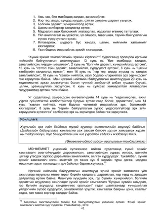 42
1. Амь нас, бие махбодод халдах, заналхийлэх;
2. Нэр төр, алдар хүндэд халдах, сэтгэл санааны дарамт үзүүлэх;
3. Бэлгийн дарамт, хүчирхийлэлд өртөх;
4. Цахим хэлбэрээр халдлагад өртөх;
5. Мэдээлэл авах боломжийг хязгаарлах, мэдээлэл өгөхөөс татгалзах;
6. Үйл ажиллагааг нь үгүйсгэх, үл ойшоох, төвөгшөөх, төрийн байгууллагын
зүгээс хүнд суртал гаргах;
7. Ялгаварлах, шударга бус хандах, цалин, нийгмийн халамжийг
хязгаарлах;
8. Үзэл бодлоо илэрхийлэх эрхийг хязгаарлах.
“Хүний эрхийг хамгаалагчийн эрхийн хэрэгжилт” судалгаанд оролцсон иргэний
нийгмийн байгууллагын ажилтнуудын 13 хувь нь “бие махбодод халдаж,
заналхийлсэн, мөрдөн мөшгисөн”, 2 хувь нь “бэлгийн дарамт, хүчирхийлэлд өртсөн”,
16 хувь нь “сэтгэл зүйн дарамт, заналхийлэл, сүрдүүлэгт өртсөн”, 6 хувь нь “цахим
хэлбэрийн халдлагад өртсөн”, мөн 16 хувь нь “нэр төр, алдар хүндэд нь халдаж
заналхийлсэн”, 10 хувь нь “хэвлэн нийтлэх, үзэл бодлоо илэрхийлэх эрх зөрчигдсөн”
гэж хариулсан байна. Мөн иргэний нийгмийн байгууллагын ажилтнуудын 20 хувь нь
хөдөлмөрлөх эрхээ хэрэгжүүлэх болон түүнтэй холбоотой албан тушаал буурах,
цалин, урамшууллаа хасуулсан, 6 хувь нь хүйсээс хамааралтай ялгаварлан
гадуурхалтад өртсөн гэсэн байна.
Уг судалгаанд хамрагдсан өмгөөлөгчдийн 14 хувь нь “хөдөлмөрлөх, ажил
үүргээ гүйцэтгэхтэй холбоотойгоор бусдын зүгээс саад болох, дарамтлах”, мөн 14
хувь “хэвлэн нийтлэх, үзэл бодлоо чөлөөтэй илэрхийлэх эрх, боломжийг
хязгаарлах”, 8 хувь нь “төрийн байгууллагын зүгээс үндэслэлгүйгээр эрх зүйн
хариуцлага хүлээлгэх” хэлбэрээр эрх нь зөрчигдөж байна гэж хариулжээ.
Ярилцлага:
Хуульчийн эрх зүйн байдлын тухай хуулиар өмгөөлөгчийн аюулгүй байдлыг
Цагдаагийн байгууллага хамгаална гэж заасан боловч хэрхэн хамгаалах журам
нь тодорхойгүй, тус байгууллага ийм чиг үүрэгтэй гэдгээ ч мэддэггүй байх.
(Өмгөөлөгчидтэй хийсэн ярилцлагын тэмдэглэлээс)
МОНФЕМНЕТ үндэсний сүлжээнээс хийсэн судалгаанд хүний эрхийг
хамгаалагч эмэгтэйчүүдийг доромжилсон, заналхийлсэн зурвас илгээх, шөнийн
цагаар утасдах зэргээр дарамтлан заналхийлж, айлган сүрдүүлдэг. Тухайлбал, хүний
эрхийг хамгаалагч нэгэн эмэгтэйг үл таних хүн 5 жилийн турш дагаж, мөрдөн
мөшгисөн зэрэг тохиолдол гарч байсныг баримтжуулжээ.15
Иргэний нийгмийн байгууллагын ажилтнууд хүний эрхийг хамгаалах үйл
ажиллагаа явуулсны төлөө төрөл бүрийн халдлага, дарамтлал, нэр төрд нь халдсан
дайралтад өртөж байна. Ялангуяа хүүхдийн эрх, гэр бүлийн хүчирхийлэл, бэлгийн
дарамтын асуудлаар ажилладаг хүний эрхийг хамгаалагч “бусдын хувийн амьдрал,
гэр бүлийн асуудалд хөндлөнгөөс оролцсон” гэдэг шалтгаанаар хүчирхийлэл
үйлдэгчийн зүгээс сүрдүүлэг, заналхийлэл үзүүлж, хамгаалах байрны цонх, хаалгыг
эвдэх, гал тавих зэргээр халддаг байна.
15
Монголын эмэгтэйчүүдийн төрийн бус байгууллагуудын үндэсний сүлжээ “Хүний эрхийг
хамгаалагч эмэгтэйчүүд” судалгаа, Улаанбаатар., 2010
 