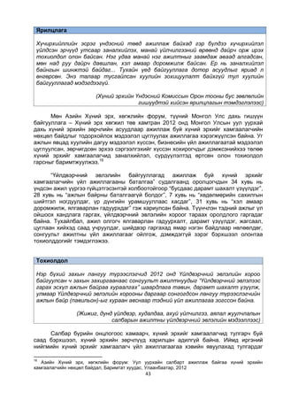 43
Ярилцлага
Хүчирхийллийн эсрэг үндэсний төвд ажиллаж байхад гэр бүлдээ хүчирхийлэл
үйлдсэн эрчүүд утсаар заналхийлэх, манай үйлчилгээний өрөөнд дайрч орж ирэх
тохиолдол олон байсан. Нэг удаа манай нэг ажилтныг заамдаж аваад алгадсан,
мөн над руу дайрч давшлан, хэл амаар доромжилж байсан. Ер нь заналхийлэл
байнгын шинжтэй байдаг... Тухайн үед байгууллага дотор асуудлыг яриад л
өнгөрсөн. Энэ талаар тусгайлсан хуулийн зохицуулалт байхгүй тул хуулийн
байгууллагад мэдэгдээгүй.
(Хүний эрхийн Үндэсний Комиссын Орон тооны бус зөвлөлийн
гишүүдтэй хийсэн ярилцлагын тэмдэглэлээс)
Мөн Азийн Хүний эрх, хөгжлийн форум, түүний Монгол Улс дахь гишүүн
байгууллага – Хүний эрх хөгжил төв хамтран 2012 онд Монгол Улсын уул уурхай
дахь хүний эрхийн зөрчлийн асуудлаар ажиллаж буй хүний эрхийг хамгаалагчийн
нөхцөл байдлыг тодорхойлох мэдээлэл цуглуулах ажиллагаа хэрэгжүүлсэн байна. Уг
ажлын явцад хуулийн дагуу мэдээлэл хүссэн, бизнесийн үйл ажиллагаатай мэдээлэл
цуглуулсан, зөрчигдсөн эрхээ сэргээлгэхийг хүссэн хохирогчдыг дэмжсэнийхээ төлөө
хүний эрхийг хамгаалагчид заналхийлэл, сүрдүүлэлтэд өртсөн олон тохиолдол
гарсныг баримтжуулжээ.16
“Үйлдвэрчний эвлэлийн байгууллагад ажиллаж буй хүний эрхийг
хамгаалагчийн үйл ажиллагааны баталгаа” судалгаанд оролцогчдын 34 хувь нь
үндсэн ажил үүргээ гүйцэтгэсэнтэй холбоотойгоор “бусдаас дарамт шахалт үзүүлдэг”,
28 хувь нь “ажлын байрны баталгаагүй болдог”, 7 хувь нь “хөдөлмөрийн сахилгын
шийтгэл ногдуулдаг, үр дүнгийн урамшууллаас хасдаг”, 31 хувь нь “хэл амаар
доромжилж, ялгаварлан гадуурхдаг” гэж хариулсан байна. Түүнчлэн тэдний ажлыг үл
ойшоох хандлага гаргах, үйлдвэрчний эвлэлийн хороог тараах оролдлого гаргадаг
байна. Тухайлбал, ажил олгогч ялгаварлан гадуурхалт, дарамт үзүүлдэг, жагсаал,
цуглаан хийхэд саад учруулдаг, шийдвэр гаргахад ямар нэгэн байдлаар нөлөөлдөг,
сонгуульт ажилтны үйл ажиллагааг ойлгож, дэмждэггүй зэрэг бэрхшээл олонтаа
тохиолддогийг тэмдэглэжээ.
Тохиолдол
Нэр бүхий захын лангуу түрээслэгчид 2012 онд Үйлдвэрчний эвлэлийн хороо
байгуулсан ч захын захиргаанаас сонгуульт ажилтнуудыг “Үйлдвэрчний эвлэлээс
гарах эсхүл ажлын байраа хураалгах” шаардлага тавин, дарамт шахалт үзүүлж,
улмаар Үйлдвэрчний эвлэлийн хорооны даргаар сонгогдсон лангуу түрээслэгчийн
ажлын байр (павильон)-ыг хураан авснаар тэдний үйл ажиллагаа зогссон байна.
(Жижиг, дунд үйлдвэр, худалдаа, ахуй үйлчилгээ, аялал жуулчлалын
салбарын ажилтны үйлдвэрчний эвлэлийн мэдээллээс)
Салбар бүрийн онцлогоос хамаарч, хүний эрхийг хамгаалагчид тулгарч буй
саад бэрхшээл, хүний эрхийн зөрчлүүд харилцан адилгүй байна. Иймд иргэний
нийгмийн хүний эрхийг хамгаалагч үйл ажиллагаагаа хэвийн явуулахад тулгардаг
16
Азийн Хүний эрх, хөгжлийн форум: Уул уурхайн салбарт ажиллаж байгаа хүний эрхийн
хамгаалагчийн нөхцөл байдал, Баримтат хуудас, Улаанбаатар, 2012
 