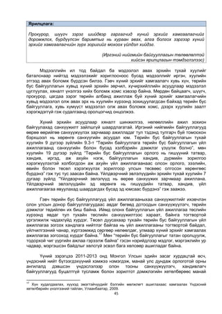 45
Ярилцлага:
Прокурор, шүүгч зэрэг шийдвэр гаргагчид хүний эрхийг хамгаалагчийг
доромжлох, бүрдүүлсэн баримтыг нь хураан авах, алга болгох зэргээр хүний
эрхийг хамгаалагчийн зүрх зоригийг мохоох үйлдэл хийдэг.
(Иргэний нийгмийн байгууллагын төлөөлөлтэй
хийсэн ярилцлагын тэмдэглэлээс)
Мэдээллийн ил тод байдал ба мэдээлэл авах эрхийн тухай хуулийг
баталснаар нийтэд мэдээлэхийг хориглосноос бусад мэдээллийг иргэн, хуулийн
этгээд авах боломж бүрдсэн билээ. Гэвч хүний эрхийг хамгаалагч хувь хүн, төрийн
бус байгууллагын хувьд хүний эрхийн зөрчил, хүчирхийллийн асуудлаар мэдээлэл
цуглуулах, хяналт үнэлгээ хийх боломж хомс хэвээр байна. Мөрдөн байцаагч, шүүгч,
прокурор, цагдаа зэрэг төрийн албанд ажиллаж буй хүний эрхийг хамгаалагчийн
хувьд мэдээлэл олж авах эрх нь хуулийн хүрээнд зохицуулагдсан байхад төрийн бус
байгууллага, хувь хүмүүст мэдээлэл олж авах боломж хомс, дээрх хуулийн заалт
хэрэгждэггүй гэж судалгаанд оролцогчид онцолжээ.
Хүний эрхийн асуудлаар хяналт шинжилгээ, нөлөөллийн ажил зохион
байгуулахад санхүүжилт зайлшгүй шаардлагатай. Иргэний нийгмийн байгууллагууд
өөрөө өөрийгөө санхүүжүүлэх зарчмаар ажилладаг тул тэдэнд тулгарч буй томоохон
бэрхшээл нь хөрөнгө санхүүгийн асуудал юм. Төрийн бус байгууллагын тухай
хуулийн 9 дүгээр зүйлийн 9.3-т “Төрийн байгууллага төрийн бус байгууллагын үйл
ажиллагаанд санхүүгийн болон бусад хэлбэрийн дэмжлэг үзүүлж болно”, мөн
хуулийн 19 дүгээр зүйлд “Төрийн бус байгууллагын орлого нь гишүүний татвар,
хандив, иргэд, аж ахуйн нэгж, байгууллагын хандив, дүрмийн зорилгоо
хэрэгжүүлэхтэй холбогдсон аж ахуйн үйл ажиллагаанаас олсон орлого, зээлийн,
өвийн болон төсөл хэрэгжүүлэх зорилгоор улсын төсвөөс олгосон хөрөнгөөс
бүрдэнэ” гэж тус тус заасан байна. Үйлдвэрчний эвлэлүүдийн эрхийн тухай хуулийн 7
дугаар зүйлд “Үйлдвэрчний эвлэлүүд нь өөрөө санхүүжих зарчмаар ажиллана.
Үйлдвэрчний эвлэлүүдийн эд хөрөнгө нь гишүүдийн татвар, хандив, үйл
ажиллагаагаа явуулахад шаардагдах бусад эд юмсаас бүрдэнэ” гэж заажээ.
Гэвч төрийн бус байгууллагууд үйл ажиллагааныхаа санхүүжилтийг ихэвчлэн
олон улсын донор байгууллагуудаас авдаг бөгөөд дотоодын санхүүжүүлэгч, төрийн
дэмжлэг төдийлөн их биш байна. Иймд олонх байгууллагын үйл ажиллагаа төслийн
хүрээнд явдаг тул тухайн төслийн санхүүжилтээс хараат, байнга тогтвортой
үргэлжилж чадахгүйд хүрдэг. Төсөл дуусахаар тухайн төрийн бус байгууллагын үйл
ажиллагаа зогсох хандлага нийтлэг байгаа нь үйл ажиллагааны тогтвортой байдал,
үйлчилгээний чанар, хүртээмжид сөргөөр нөлөөлдөг, улмаар хүний эрхийг хамгаалах
ажиллагаа зогсоход хүрдэг байна.17
Мөн “төрийн бус байгууллагыг татан оролцуулж,
тодорхой чиг үүргийн ажлаа гэрээлж байна” гэсэн нэрийдлээр мэдлэг, мэргэжлийн ур
чадвар, мэргэшсэн байдлыг хөлсгүй эсвэл бага хөлсөөр ашигладаг байна.
Үүний зэрэгцээ 2011-2013 онд Монгол Улсын эдийн засаг хурдацтай өсч,
үндэсний нийт бүтээгдэхүүний хэмжээ нэмэгдэж, манай улс дундаж орлоготой орны
ангилалд дэвшсэн үндэслэлээр олон тооны санхүүжүүлэгч, хандивлагч
байгууллагууд буцалтгүй тусламж болон зорилтот дэмжлэгийн хөтөлбөрөөс манай
17
Хүн худалдаалах, хүүхэд эмэгтэйчүүдийг бэлгийн мөлжлөгт ашиглахаас хамгаалах Үндэсний
хөтөлбөрийн үнэлгээний тайлан, Улаанбаатар, 2009.
 