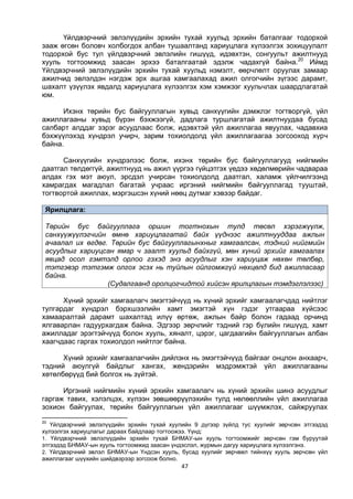 47
Үйлдвэрчний эвлэлүүдийн эрхийн тухай хуульд эрхийн баталгааг тодорхой
зааж өгсөн боловч холбогдох албан тушаалтанд хариуцлага хүлээлгэх зохицуулалт
тодорхой бус тул үйлдвэрчний эвлэлийн гишүүд, идэвхтэн, сонгуульт ажилтнууд
хууль тогтоомжид заасан эрхээ баталгаатай эдэлж чадахгүй байна.20
Иймд
Үйлдвэрчний эвлэлүүдийн эрхийн тухай хуульд нэмэлт, өөрчлөлт оруулах замаар
ажилчид эвлэлдэн нэгдэж эрх ашгаа хамгаалахад ажил олгогчийн зүгээс дарамт,
шахалт үзүүлэх явдалд хариуцлага хүлээлгэх хэм хэмжээг хуульчлах шаардлагатай
юм.
Ихэнх төрийн бус байгууллагын хувьд санхүүгийн дэмжлэг тогтворгүй, үйл
ажиллагааны хувьд бүрэн бэхжээгүй, дадлага туршлагатай ажилтнуудаа бусад
салбарт алддаг зэрэг асуудлаас болж, идэвхтэй үйл ажиллагаа явуулах, чадавхиа
бэхжүүлэхэд хүндрэл учирч, зарим тохиолдолд үйл ажиллагаагаа зогсооход хүрч
байна.
Санхүүгийн хүндрэлээс болж, ихэнх төрийн бус байгууллагууд нийгмийн
даатгал төлдөггүй, ажилтнууд нь ажил үүргээ гүйцэтгэх үедээ хөдөлмөрийн чадвараа
алдах гэх мэт аюул, эрсдэл учирсан тохиолдолд даатгал, халамж үйлчилгээнд
хамрагдах магадлал багатай учраас иргэний нийгмийн байгууллагад тууштай,
тогтвортой ажиллах, мэргэшсэн хүний нөөц дутмаг хэвээр байдаг.
Ярилцлага:
Төрийн бус байгууллага оршин тогтнохын тулд төсөл хэрэгжүүлж,
санхүүжүүлэгчийн өмнө хариуцлагатай байх үүднээс ажилтнууддаа ажлын
ачаалал их өгдөг. Төрийн бус байгууллагынхныг хамгаалсан, тэдний нийгмийн
асуудлыг хариуцсан ямар ч заалт хуульд байхгүй, мөн хүний эрхийг хамгаалах
явцад осол гэмтэлд орлоо гэхэд энэ асуудлыг хэн хариуцаж нөхөн төлбөр,
тэтгэвэр тэтгэмж олгох эсэх нь туйлын ойлгомжгүй нөхцөлд бид ажилласаар
байна.
(Судалгаанд оролцогчидтой хийсэн ярилцлагын тэмдэглэлээс)
Хүний эрхийг хамгаалагч эмэгтэйчүүд нь хүний эрхийг хамгаалагчдад нийтлэг
тулгардаг хүндрэл бэрхшээлийн хамт эмэгтэй хүн гэдэг утгаараа хүйсээс
хамааралтай дарамт шахалтад илүү өртөж, ажлын байр болон гадаад орчинд
ялгаварлан гадуурхагдаж байна. Эдгээр зөрчлийг тэдний гэр бүлийн гишүүд, хамт
ажилладаг эрэгтэйчүүд болон хууль, хяналт, цэрэг, цагдаагийн байгууллагын албан
хаагчдаас гаргах тохиолдол нийтлэг байна.
Хүний эрхийг хамгаалагчийн дийлэнх нь эмэгтэйчүүд байгааг онцлон анхаарч,
тэдний аюулгүй байдлыг хангах, жендэрийн мэдрэмжтэй үйл ажиллагааны
хөтөлбөрүүд бий болгох нь зүйтэй.
Иргэний нийгмийн хүний эрхийн хамгаалагч нь хүний эрхийн шинэ асуудлыг
гаргаж тавих, хэлэлцэх, хүлээн зөвшөөрүүлэхийн тулд нөлөөллийн үйл ажиллагаа
зохион байгуулах, төрийн байгууллагын үйл ажиллагааг шүүмжлэх, сайжруулах
20
Үйлдвэрчний эвлэлүүдийн эрхийн тухай хуулийн 9 дүгээр зүйлд тус хуулийг зөрчсөн этгээдэд
хүлээлгэх хариуцлагыг дараах байдлаар тогтоожээ. Үүнд:
1. Үйлдвэрчний эвлэлүүдийн эрхийн тухай БНМАУ-ын хууль тогтоомжийг зөрчсөн гэм буруутай
этгээдэд БНМАУ-ын хууль тогтоомжид заасан үндэслэл, журмын дагуу хариуцлага хүлээлгэнэ.
2. Үйлдвэрчний эвлэл БНМАУ-ын Үндсэн хууль, бусад хуулийг зөрчвөл тийнхүү хууль зөрчсөн үйл
ажиллагааг шүүхийн шийдвэрээр зогсоож болно.
 