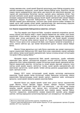 48
талаар зөвлөмж өгөх, хүний эрхийг бодитой эдлүүлэхэд учирч байгаа асуудалд олон
нийтийн анхаарлыг хандуулах, хүний эрхийг зөрчиж байгаа хууль, бодлогын талаар
гомдол гаргах шийдвэрлүүлэх зэрэг өргөн цар хүрээтэй үйл ажиллагаа явуулдаг тул
тэдний үйл ажиллагааны баталгааг хангаж, хуулийн дагуу хамгаалах ёстой. Гэвч
иргэний нийгмийн хүний эрхийг хамгаалагчийг хамгаалах эрх зүйн орчин бүрдээгүйг
анхаарах шаардлагатай бөгөөд цаашид Хүний эрхийг хамгаалагчийн нөхцөл байдал
хариуцсан Нэгдсэн Үндэстний Байгууллагын Тусгай илтгэгчийг Монгол Улсын
Засгийн газраас урьж ажиллуулах, түүнчлэн хувь хүний орлогын албан татварын нэг
хувийг иргэн сайн дураар хүний эрхийг хамгаалагчийн үйл ажиллагаанд зориулан
хуваарилах механизмыг хуульчлах нь зүйтэй гэж үзэж байна.
2.2. Хэвлэл мэдээллийн байгууллагын ажилтан, сэтгүүлч
“Хүн бүр өөрийн үзэл бодолтой байх, түүнийгээ чөлөөтэй илэрхийлэх эрхтэй,
энэхүү эрхэнд үзэл бодлоо ямар ч хорио саадгүй баримтлах эрх чөлөө, үзэл санаа,
мэдээллийг улсын хилийн заагаар үл хязгаарлан аливаа замаар эрж сурвалжлах,
хүлээж авах, түгээн дэлгэрүүлэх эрх чөлөө багтана” гэж Хүний эрхийн түгээмэл
тунхаглалын 19 дүгээр зүйлд заасныг манай улс Үндсэн хуулиараа баталгаажуулж
“Монгол Улсын иргэн итгэл үнэмшилтэй байх, үзэл бодлоо чөлөөтэй илэрхийлэх, үг
хэлэх, хэвлэн нийтлэх эрх, эрх чөлөөг баталгаатай эдэлнэ” хэмээн заасан байдаг
билээ.
Монгол Улсад ардчиллын үнэт зүйл болох хэвлэлийн эрх чөлөөг хэрэгжүүлэгч
хэвлэл мэдээллийн байгууллага 500 гаруй болж өсөн нэмэгдэхийн хэрээр нийгмийн
сайн сайхны төлөө хүний эрхийг хамгаалагчийн тэргүүн эгнээнд зогсдог сэтгүүлчдийн
тоо өдгөө 3 000-д хүрээд байна.21
Иргэдийн мэдэх, мэдээлэлтэй байх эрхийг хэрэгжүүлж, тухайн нийгмийн
харилцаан дахь зөрчил, доголдолтой асуудлыг илчлэн нээлттэй болгож, асуудал
дэвшүүлэн олон түмэнд мэдээлдэг учраас сэтгүүлчид хүний эрхийг хамгаалагчид юм.
Хэвлэл мэдээллийн ажилтан, сэтгүүлчид нь хүний эрхийн зөрчлийг илрүүлж, олон
нийтэд хүний эрхийн мэдлэг, ойлголтыг түгээж, хүний эрхийн хамгаалагчийн үйл
ажиллагааг сурталчлах, хүний эрхийн төлөөх үйлсэд уриалан дууддагаараа тэдний
үүрэг, оролцоо их юм.
Комисс 2011 оноос сэтгүүлчдийг хүний эрхийн чиглэлээр мэргэшүүлэх
зорилгоор “Хүний эрхийн төлөө сэтгүүлчид” клубыг байгуулан сэтгүүлчид, хэвлэл
мэдээллийн байгууллагуудад хүний эрхийн сургалт, мэдээлэл хийж, хэлэлцүүлэг
өрнүүлэн, хүний эрхийг хөхиүлэн дэмжин ажиллаж байна.
Иргэний болон улс төрийн эрхийн тухай олон улсын пактын хэрэгжилтийн
тухай Монгол Улсын Засгийн газрын ээлжит тайланг Нэгдсэн Үндэстний
Байгууллагын Хүний эрхийн Хороо 2011 онд хэлэлцээд “...нэр төр алдар хүндэд
халдсан хэргийг эрүүгийн гэмт хэргээс хасч, сэтгүүлчийг аливаа сүрдүүлэг,
заналхийллээс хамгаалахад шаардлагатай арга хэмжээ авахыг зөвлөж байна.
Түүнчлэн сүрдүүлсэн, заналхийлсэн аливаа мэдээллийг хуулийн дагуу мөрдөн
шалгаж, гэмтэнд хариуцлага хүлээлгэхэд Оролцогч улс анхаарна уу” гэж зөвлөжээ.22
21
Монголын Хэвлэлийн хүрээлэнгийн судалгаа, Улаанбаатар, 2014.
22
Нэгдсэн Үндэстний Байгууллагын Хүний эрхийн Хорооны 101 дэх хуралдаанаас гаргасан 25 дугаар
зөвлөмж, 2011 оны 3 дугаар сар
 