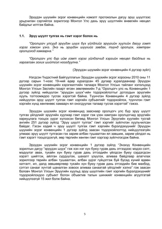 5
Эрүүдэн шүүхийн эсрэг конвенцийн нэмэлт протоколын дагуу эрүү шүүлтээс
урьдчилан сэргийлэх зорилгоор Монгол Улс дахь эрүү шүүлтийн өнөөгийн нөхцөл
байдлыг илтгэж байна.
1.1. Эрүү шүүлт тулгах нь гэмт хэрэг болох нь
“Оролцогч улсууд эрүүдэн шүүх бүх үйлдлийг эрүүгийн хуулийн дагуу гэмт
хэрэг хэмээн үзнэ. Энэ нь эрүүдэн шүүхийг завдах, түүнд оролцох, хамтран
оролцоход хамаарна.”
“Оролцогч улс бүр ийм гэмт хэрэг үйлдэгчид хэргийн нөхцөл байдлыг нь
харгалзан зохих шийтгэл ноогдуулна.”
(Эрүүдэн шүүхийн эсрэг конвенцийн 4 дүгээр зүйл)
Нэгдсэн Үндэстний Байгууллагын Эрүүдэн шүүхийн эсрэг хорооны 2010 оны 11
дүгээр сарын 1-нээс 19-ний өдөр хуралдсан 45 дугаар хуралдаанаар Эрүүдэн
шүүхийн эсрэг конвенцийн хэрэгжилтийн талаарх Монгол Улсын тайланг хэлэлцээд
Монгол Улсын Засгийн газарт өгсөн зөвлөмжийн 7-д “Оролцогч улс нь Конвенцийн 1
дүгээр зүйлд нийцүүлэн “эрүүдэн шүүх”-ийн тодорхойлолтыг дотоодын эрүүгийн
хууль тогтоомждоо тусгах хэрэгтэй байна. Түүнчлэн Конвенцийн 4 дүгээр зүйлд
нийцүүлэн эрүү шүүлт тулгах гэмт хэргийн субъектийг тодорхойлох, түүнчлэн гэмт
хэргийн хүнд хөнгөнөөс хамаарч ял оногдуулах талаар тусгах хэрэгтэй” гэжээ.
Эрүүдэн шүүхийн эсрэг конвенцид зааснаар оролцогч улс бүр эрүү шүүлт
тулгах үйлдлийг эрүүгийн хуулиар гэмт хэрэг гэж үзэн хамтран оролцогчид эрүүгийн
хариуцлага тооцох үүрэг хүлээсэн бөгөөд Монгол Улсын Эрүүгийн хуулийн тусгай
ангийн 251 дүгээр зүйлд “Эрүү шүүлт тулгах” гэмт хэргийг зүйлчлэн хуульчилсан
байдаг. Гэсэн хэдий ч эрүү шүүлт тулгах гэмт хэргийн бүрэлдэхүүнийг Эрүүдэн
шүүхийн эсрэг конвенцийн 1 дүгээр зүйлд заасан тодорхойлолтод нийцүүлээгүйн
улмаас эрүү шүүлт тулгасан гэх зарим албан тушаалтан ял завшиж, зарим үйлдэл нь
гэмт хэрэгт тооцогдохгүй, өөр төрлийн хөнгөн гэмт хэргээр зүйлчлэгдэж байна.
Эрүүдэн шүүхийн эсрэг конвенцийн 1 дүгээр зүйлд “Энэхүү Конвенцийн
зорилгын дагуу “эрүүдэн шүүх” гэж хэн нэг хүн буюу гурав дахь этгээдээс мэдээ сэлт,
мэдүүлэг авах, тухайн хүн буюу гурав дахь этгээдийн үйлдсэн буюу сэрдэгдсэн
хэрэгт шийтгэх, айлган сүрдүүлэх, шахалт үзүүлэх, аливаа байдлаар алагчлах
зорилгоор төрийн албан тушаалтан, албан үүрэг гүйцэтгэж буй бусад хүний өдөөн
хатгалт, ил, далд зөвшөөрлөөр тухайн хүн буюу гурав дахь этгээдийн бие махбод,
сэтгэл санааг хүчтэй шаналган зовоох аливаа санаатай үйлдлийг хэлнэ” гэж заасан
боловч Монгол Улсын Эрүүгийн хуульд эрүү шүүлтийн гэмт хэргийн бүрэлдэхүүнийг
тодорхойлохдоо субъект болон объектив талын шинжийг конвенцийн агуулгатай
нийцүүлээгүй 15 жил болж байна.
 