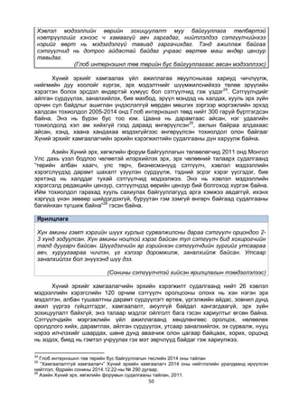 50
Хэвлэл мэдээллийн өөрийн зохицуулалт муу байгууллага төлбөртэй
нэвтрүүлгийг хэнээс ч хамаагүй авч гаргадаг, нийтлэлдээ сэтгүүлчийнхээ
нэрийг өөрт нь мэдэгдэлгүй тавиад гаргачихдаг. Тэнд ажиллаж байгаа
сэтгүүлчид нь дотроо айдастай байдаг учраас өөртөө маш өндөр цензур
тавьдаг.
(Глоб интернэшнл төв төрийн бус байгууллагаас авсан мэдээллээс)
Хүний эрхийг хамгаалах үйл ажиллагаа явуулсныхаа хариуд чичлүүлж,
нийгмийн дуу хоолойг хүргэх, эрх мэдэлтнийг шүүмжилснийхээ төлөө эрүүгийн
хэрэгтэн болох эрсдэл өндөртэй хүмүүс бол сэтгүүлчид гэж үздэг24
. Сэтгүүлчдийг
айлган сүрдүүлэх, заналхийлэх, бие махбод, эрүүл мэндэд нь халдах, хууль эрх зүйн
орчин сул байдлыг ашиглан үндэслэлгүй мөрдөн мөшгих зэргээр мэргэжлийн эрхэд
халдсан тохиолдол 2005-2014 онд Глоб интернэшнл төвд нийт 300 гаруй бүртгэгдсэн
байна. Энэ нь бүрэн бус тоо юм. Цаана нь дарамтаас айсан, нэг удаагийн
тохиолдолд хэл ам хийхгүй гээд дараад өнгөрүүлсэн25
, ажлын байраа алдахаас
айсан, хэнд, хаана хандахаа мэдэхгүйгээс өнгөрүүлсэн тохиолдол олон байгааг
Хүний эрхийг хамгаалагчийн эрхийн хэрэгжилтийн судалгааны дүн харуулж байна.
Азийн Хүний эрх, хөгжлийн форум байгууллагын төлөөлөгчид 2011 онд Монгол
Улс дахь үзэл бодлоо чөлөөтэй илэрхийлэх эрх, эрх чөлөөний талаарх судалгаанд
“төрийн албан хаагч, улс төрч, бизнесмэнүүд сэтгүүлч, хэвлэл мэдээллийн
хэрэгслүүдэд дарамт шахалт үзүүлэн сүрдүүлж, тэдний эсрэг хэрэг үүсгэдэг, бие
эрхтэнд нь халддаг тухай сэтгүүлчид мэдээлжээ. Энэ нь хэвлэл мэдээллийн
хэрэгсэлд редакцийн цензур, сэтгүүлчдэд өөрийн цензур бий болгоход хүргэж байна.
Ийм тохиолдол гарахад хууль сахиулах байгууллагууд арга хэмжээ авдаггүй, ихэнх
хэргүүд үнэн зөвөөр шийдэгдэхгүй, буруутан гэм зэмгүй өнгөрч байгаад судалгааны
багийнхан түгшиж байна”26
гэсэн байна.
Ярилцлага
Хүн амины гэмт хэргийн шүүх хурлыг сурвалжилсны дараа сэтгүүлч орцондоо 2-
3 хүнд зодуулсан. Хүн амины ноцтой хэрэг байсан тул сэтгүүлч бид хохирогчийн
талд дуугарч байсан. Шүүгдэгчийн ар гэрийнхэн сэтгүүлчдийн зургийг утсаараа
авч, хуруугаараа чичлэн, үг хэлээр доромжилж, заналхийлж байсан. Утсаар
заналхийлэх бол энүүхэнд шүү дээ.
(Сонины сэтгүүлчтэй хийсэн ярилцлагын тэмдэглэлээс)
Хүний эрхийг хамгаалагчийн эрхийн хэрэгжилт судалгаанд нийт 26 хэвлэл
мэдээллийн хэрэгслийн 120 орчим сэтгүүлч оролцсоны олонх нь хэн нэгэн эрх
мэдэлтэн, албан тушаалтны дарамт сүрдүүлэгт өртөж, үргэлжийн айдас, зовнил дунд
ажил үүргээ гүйцэтгэдэг, хамгаалалт, аюулгүй байдал хангагдаагүй, эрх зүйн
зохицуулалт байхгүй, энэ талаар мэдлэг ойлголт бага гэсэн хариултыг өгсөн байна.
Сэтгүүлчдийн мэргэжлийн үйл ажиллагаанд хөндлөнгөөс оролцох, нөлөөлөх
оролдлого хийх, дарамтлах, айлган сүрдүүлэх, утсаар заналхийлэх, эх сурвалж, нууц
нэрээ илчлэхийг шаардах, шөнө дунд аваачиж олон цагаар байцаах, хорих, орцонд
нь зодох, биед нь гэмтэл учруулах гэх мэт зөрчлүүд байдаг гэж хариулжээ.
24
Глоб интернэшнл төв төрийн бус байгууллагын төслийн 2014 оны тайлан
25
“Хамгаалалтгүй хамгаалагч” Хүний эрхийн хамгаалагч 2014 оны нийтлэлийн уралдаанд ирүүлсэн
нийтлэл, Өдрийн сонины 2014.12.22-ны № 290 дугаар.
26
Азийн Хүний эрх, хөгжлийн форумын судалгааны тайлан, 2011.
 