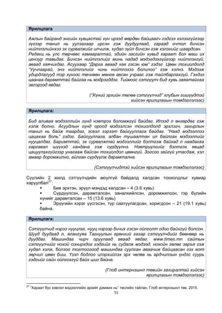 51
Ярилцлага
Ажлын байранд энгийн хувцастай хүн ирээд мөрдөн байцаагч гэдгээ хэлэхгүйгээр
зүгээр танил нь уулзахаар ирсэн гэж дуудуулаад, гараад очтол бичсэн
нийтлэлийнхээ эх сурвалжийг илчилж, худал зүйл бичсэн гэж хэлэхийг шаардсан.
Редакц нь улс төрчөөс хамааралтай, эдийн засгийн хувьд хараат бол маш их
цензур тавьдаг. Бичсэн нийтлэлийг минь надад мэдэгдэхгүйгээр нийтлэхгүй,
аваад хаячихдаг. Асуухаар “Дарга аваад хая гэсэн юм” гэдэг. Цөөн тохиолдолд
“Уучлаарай, энэ нийтлэлийг чинь нийтлэхээ болилоо” гэж хэлнэ. Мэдээж
удирдлагууд тэр хүнээс төчнөөн мөнгө авсан учраас гэж тайлбарлахгүй. Гэхдээ
цаанаа дарамттай байгаа нь мэдрэгддэг. Тиймээс сэтгүүлч бид хувь заяатайгаа
эвлэрээд явдаг.
(“Хүний эрхийн төлөө сэтгүүлчид” клубын гишүүдтэй
хийсэн ярилцлагын тэмдэглэлээс)
Ярилцлага:
Бид аливаа мэдээллийн гүнд нэвтрэх боломжгүй байдаг. Илээд л өнгөрдөг гэж
хэлж болно. Асуудлын гүнд ороод мэдээлсэн тохиолдолд эрхлэгч, захирлын
танил нь байж таардаг, эсвэл гэрээт байгууллага байдаг. “Наад мэдээллээ
цацахаа боль” гэдэг. Байгууллага, албан тушаалтан ил байлгах мэдээллийг
нууцалдаг. Баримттай, эх сурвалжтай мэдээллийг бэлтгэж байхад л наадахаа
гаргавал шүүхэд хандана гэж сүрдүүлнэ. Нэвтрүүлгийг бэлтгэх явцад
цацуулахгүйгээр унагааж байсан тохиолдол цөөнгүй. Зогсоо зайгүй утасдаж, хэл
амаар доромжилно, айлган сүрдүүлж дарамтална.
(Сэтгүүлчидтэй хийсэн ярилцлагын тэмдэглэлээс)
Сүүлийн 2 жилд сэтгүүлчдийн аюулгүй байдалд халдсан тохиолдлыг хувиар
харуулбал27
:
 Бие эрхтэн, эрүүл мэндэд халдсан – 4 (3.6 хувь)
 Сүрдүүлсэн, дарамталсан, заналхийлсэн, доромжилсон, гэр бүлийн
хүнийг дарамталсан – 15 (13.6 хувь)
 Эрүүгийн хэрэг үүсгэсэн, түр саатуулагдсан, хоригдсон – 21 (19.1 хувь)
байна.
Ярилцлага:
Сэтгүүлчид нэрээ нууцлах, нууц нэрээр бичих гэсэн ойлголт одоо байхгүй болсон.
Шууд дуудаад л, ялангуяа Тагнуулын ерөнхий газар сэтгүүлчдийг бөөнөөр нь
дууддаг. Машиндаа чирч оруулаад аваад явдаг. www.times.mn сайтын
сэтгүүлчийг нохой сонирхдог гэдгийг нь судалж мэдээд, нохойн гөлөг заръя гэж
худал хэлж, болзоо тогтоогоод машиндаа суулган аваачиж байцаасан гэх мэт
зөрчил цөөн биш. Үзэл бодлоо илэрхийлэх эрх чөлөө нь ардчиллын үндэс суурь
гэдгийг сайн ойлгохгүй байх шиг байна.
(Глоб интернэшнл төвийн захиралтай хийсэн
ярилцлагын тэмдэглэлээс)
27
“Хараат бус хэвлэл мэдээллийн эрхийг дэмжих нь” төслийн тайлан, Глоб интернэшнл төв, 2015.
 