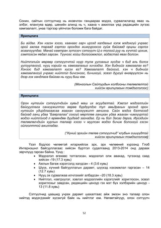 52
Сонин, сайтын сэтгүүлчид нь ихэвчлэн ганцаараа мэдээ, сурвалжлагад явах нь
элбэг, ялангуяа өдөр, шөнийн алинд нь ч, хаана ч ажиллах үед редакцийн зүгээс
хамгаалалт, унаа тэргээр үйлчлэх боломж бага байдаг.
Ярилцлага
Би айдаг. Хэн нэгэн хэзээ, хаанаас гарч ирээд халдахыг хэлж мэдэхгүй учраас
орой ажлаа тараад гэртээ орохдоо жижүүрээсээ гуйж байгаад орцны гэрлээ
асаалгуулдаг. Манай хамтран зүтгэгч сэтгүүлч Ц-г толгой руу нь хүчтэй цохиж,
гэмтээсэн явдал гарсан. Түүнээс хойш болгоомжлол, айдастай явах болсон.
Нийтлэлийн мөрөөр сэтгүүлчтэй нүүр тулж уулзахыг хүсдэг ч бид аль болох
уулзуулахгүй, нууц нэрийг нь хамгаалахыг хичээдэг. Хэн биднийг хамгаалах вэ?
Хэнээс бид хамгаалалт хүсэх вэ? Хамгаалалт байхгүй, хэн ч биднийг
хамгаалахгүй учраас нийтлэл бичсэнээс, бичихгүй, эсвэл дуугүй өнгөрүүлсэн нь
дээр гэх хандлага байгаа нь нууц биш юм.
(Монголын Сайтуудын холбооны төлөөлөлтэй
хийсэн ярилцлагын тэмдэглэлээс)
Ярилцлага:
Орон нутгийн сэтгүүлчдийн хувьд маш их асуудалтай. Хэвлэл мэдээллийн
байгууллага санхүүжилтээ өөрөө бүрдүүлдэг тул амьдрахын эрхэнд орон
нутгийн удирдлагаасаа жаахан санхүүжилт авчихна. Сайн мэдээ бэлтгээд
байхад ганц удаа “Баярлалаа” гэхгүй мөртлөө ганцхан удаа жаахан чимхүүртэй
мэдээ нийтлэхэд л өрөөндөө дуудаад загнадаг. Ер нь бол Засаг дарга, Иргэдийн
төлөөлөгчдийн хурлын талаар хэзээ ч муулсан мэдээ бичиж болохгүй гэсэн
ойлголттой ажилладаг.
(“Хүний эрхийн төлөө сэтгүүлчид” клубын гишүүдтэй
хийсэн ярилцлагын тэмдэглэлээс)
Үзэл бодлоо чөлөөтэй илэрхийлэх эрх, эрх чөлөөний хүрээнд Глоб
Интернэшнл байгууллагаас хийсэн бүртгэл судалгаанд 2013-2014 онд дараах
зөрчлүүд гарсан байна. Үүнд :
 Мэдээлэл өгөхөөс татгалзсан, мэдээлэл олж авахад, түгээхэд саад
хийсэн -19 (17.3 хувь)
 Ажлын багаж хэрэгсэлд халдсан - 4 (3.6 хувь)
 Шүүх, хүчний байгууллагын дарамт, шүүхэд нэхэмжлэл гаргасан – 14
(12.7 хувь)
 Нууц эх сурвалжаа илчлэхийг албадсан –20 (18.3 хувь)
 Нийтлэл, нэвтрүүлэг, хэвлэл мэдээллийн хэрэгслийг хориглосон, эсвэл
хориглохыг завдсан, редакцийн цензур гэх мэт бүх хэлбэрийн цензур -
13 (11.8 хувь)
Сэтгүүлчид цаашид учрах дарамт шахалтаас айж эмээн энэ талаар олон
нийтэд мэдэгдэхийг хүсэхгүй байх нь нийтлэг юм. Нөгөөтэйгүүр, олон сэтгүүлч
 