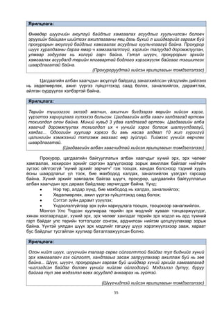 55
Ярилцлага:
Өнөөдөр шүүгчийн аюулгүй байдлыг хамгаалах асуудлыг хуульчилсан боловч
эрүүгийн байцаан шийтгэх ажиллагааны явц дахь бүхий л шийдвэрийг гаргаж буй
прокурорын аюулгүй байдлыг хамгаалах асуудлыг хуульчлаагүй байна. Прокурор
шүүх хуралдааны дараа ямар ч хамгаалалтгүй, хэргийн талуудад доромжлуулан,
улмаар зодуулах нь холгүй гарч байна. Гэтэл шүүгч, прокурорын эрхийг
хамгаалах асуудалд төрийн ялгавартай бодлого хэрэгжүүлж байгааг тэгшитгэх
шаардлагатай байна.
(Прокуроруудтай хийсэн ярилцлагын тэмдэглэлээс)
Цагдаагийн албан хаагчдын аюулгүй байдалд заналхийлсэн үйлдлийн дийлэнх
нь хөдөлмөрлөх, ажил үүргээ гүйцэтгэхэд саад болох, заналхийлэх, дарамтлах,
айлган сүрдүүлэх хэлбэртэй байна.
Ярилцлага:
Төрийн түшээгээс эхлээд малчин, ажилчин бүгдээрээ өөрийн хийсэн хэрэг,
үүрэгтээ хариуцлага хүлээхээ больсон. Цагдаагийн алба хаагч халдлагад өртсөн
тохиолдол олон байна. Миний хувьд 3 удаа халдлагад өртсөн. Цагдаагийн алба
хаагчид доромжлуулах тохиолдол их ч үүнийг хэрэг болгож шалгуулдаггүй,
хаядаг... Одоогийн хуулиар хэрвээ би амь насаа алдвал 10 жил хүрэхгүй
цалингийн хэмжээний тэтгэмж авахаас өөр зүйлгүй. Тиймээс үүнийг өөрчлөх
шаардлагатай.
(Цагдаагийн албан хаагчидтай хийсэн ярилцлагын тэмдэглэлээс)
Прокурор, цагдаагийн байгууллагын албан хаагчдыг хүний эрх, эрх чөлөөг
хамгаалах, хохирсон эрхийг сэргээн эдлүүлэхээр зорьж ажиллаж байгааг нийтийн
зүгээс ойлгохгүй ”хүний эрхийг зөрчигч” гэж тооцох, хандах болсноор тэдний хууль
ёсны шаардлагыг үл тоох, бие махбодод халдах, заналхийлэх үзэгдэл гарсаар
байна. Хүний эрхийг хамгаалж байгаа шүүгч, прокурор, цагдаагийн байгууллагын
албан хаагчдын эрх дараах байдлаар зөрчигддөг байна. Үүнд:
 Нэр төр, алдар хүнд, бие махбодод нь халдах, заналхийлэх;
 Хөдөлмөрлөх, ажил үүргээ гүйцэтгэхэд саад болох;
 Сэтгэл зүйн дарамт үзүүлэх;
 Үндэслэлгүйгээр эрх зүйн хариуцлага тооцох, тооцохоор заналхийлэх.
Монгол Улс Үндсэн хуулиараа төрийн эрх мэдлийг хуваан тэнцвэржүүлдэг,
хянан хязгаарладаг, хүний эрх, эрх чөлөөг хангадаг төрийн эрх мэдэл нь ард түмний
гарт байдаг улс төрийн тогтолцоог сонгож, ардчилсан нийгэм цогцлуулахаар зорьж
байна. Үүнтэй уялдан шүүх эрх мэдлийг гагцхүү шүүх хэрэгжүүлэхээр зааж, хараат
бус байдлыг тусгайлан хуулиар баталгаажуулсан болно.
Ярилцлага:
Олон нийт шүүх, шүүгчийн талаар сөрөг ойлголттой байдаг тул биднийг хүний
эрх хамгаалагч гэх ойлголт, хандлагыг засаж залруулахаар ажиллаж буй нь зөв
байна... Шүүх, шүүгч, прокурорын гаргаж буй шийдвэр хүний эрхийг хамгаалахад
чиглэгдсэн байдаг боловч үүнийг нийгэм ойлгодогүй. Мэдээлэл дутуу, буруу
байгаа тул зөв мэдээлэл өгөх асуудалд анхаарах нь зүйтэй.
(Шүүгчидтэй хийсэн ярилцлагын тэмдэглэлээс)
 