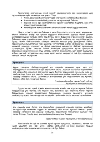 56
Ярилцлагад оролцогчид хүний эрхийг хамгаалагчийн эрх зөрчигдөхөд дор
дурдсан хүчин зүйл нөлөөлдөг гэж үзжээ. Үүнд:
 Хууль сахиулах байгууллагуудад улс төрийн нөлөөлөл бий болсон;
 Хэвлэл мэдээллийн байгууллагын хариуцлагагүй байдал;
 Төрөөс хүний эрх хамгаалагчийн эрхийг хамгаалах бодлого, эрх зүйн
зохицуулалт хангалтгүй;
 Хүний эрхийг хамгаалагчийн ажлын ачаалал их гэж дурдсан байна.
Шүүгч, прокурор, мөрдөн байцаагч, хэрэг бүртгэгчдэд ногдох хэрэг, маргаан их,
ажлын ачаалал өндөр тул тухайн асуудлыг мэргэжлийн үүднээс бүрэн дүүрэн
шийдвэрлэхэд цаг хугацаа хомс, дэд бүтэц, орчин бүрдээгүй учраас зарлан дуудах,
байцаалт авах, хэргийн газрын үзлэг хийх, шүүхийн шийдвэр тэр даруй биелүүлэх,
бусад төрийн байгууллагаас хамтран ажиллах талаар учир дутагдалтай байна.
Тэдний ажлын гүйцэтгэлийг тоон шалгуур, үзүүлэлтээр үнэлэх хандлагатай, чанарын
шинжтэй шалгуур, үзүүлэлт нь бодит амьдралд нийцэхгүй, байгааг судалгаанд
оролцогчдын зүгээс хөндсөн байна. Ялангуяа удирдлагын зүгээс хугацаатай
даалгавар гүйцэтгүүлэхээр илүү цагаар, хөлсгүй ажиллуулах, цол зэрэг бууруулах,
албан хаагчийг ялгаварлан гадуурхах зэрэг хуульд нийцэхгүй, зүй бус шаардлага
тавьдаг хэмээн хариулжээ.
Ярилцлага:
Хууль сахиулах байгууллагуудад улс төрийн нөлөөлөл орж, хэт улс
төржүүлснээс ажилтнуудын эрх зөрчигдөж байна. Хуулийн шинэчлэл нэрийдлээр
өөр хоорондоо зөрүүтэй, зөрчилтэй хууль батлан гаргаснаас хэн нь юу хийх нь
тодорхойгүй болж, улс төрийн томилгоо хийсэн нь албан хаагчдын сэтгэл зүйд
сөргөөр нөлөөлж байна. Цагдаагийн байгууллага улс төржилтгүй үед хүчтэй
байсан, одоо бол сүр хүчгүй байна.
(Цагдаагийн албан хаагчидтай хийсэн
ярилцлагын тэмдэглэлээс)
Судалгаагаар хүний эрхийг хамгаалагчийн эрхийг хэн, хэрхэн зөрчиж байгааг
тодруулахад улс төрчид, улс төрийн нам, бүлэглэл, эрх баригчид болон төрийн
байгууллага, хэвлэл мэдээллийн байгууллага, хэргийн оролцогч, шүүхийн
шийдвэрээр эрхээ хязгаарлуулсан этгээдийн гэр бүлийн зүгээс зөрчдөг гэсэн байна.
Ярилцлага:
Улс төрийн нам, бүлэг, эрх баригчдаас тодорхой хэргийн талаар шийдвэр
гаргуулахаар нөлөөлөх, түүнд нь автахгүй бол албан тушаал дэвших эрхэд
сөргөөр нөлөөлнө гэх зэргээр сүрдүүлэх, дарамтлах тохиолдол сүүлийн үед
гарах боллоо. Үүнийг шат шатандаа шийдвэрлэх цаг болсон.
(Шүүгчидтэй хийсэн ярилцлагын тэмдэглэлээс)
Мэргэжлийн ёс зүй нь аливаа хүний эрхийг хүндэтгэх, хамгаалах, хангах нэг
чухал үзүүлэлт юм. Гэвч шүүгч нартай холбоотой ёс зүйн маргаан, гомдол
шийдвэрлэлтийн талаарх мэдээлэл нээлттэй бус байна.
 