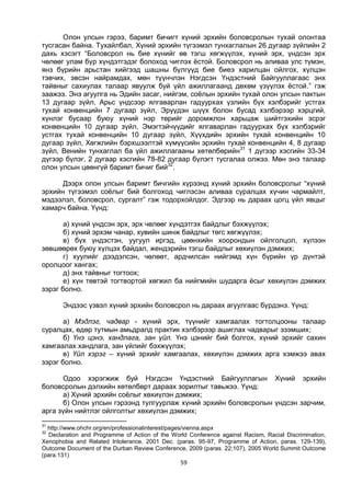 59
Олон улсын гэрээ, баримт бичигт хүний эрхийн боловсролын тухай олонтаа
тусгасан байна. Тухайлбал, Хүний эрхийн түгээмэл тунхаглалын 26 дугаар зүйлийн 2
дахь хэсэгт “Боловсрол нь бие хүнийг өв тэгш хөгжүүлэх, хүний эрх, үндсэн эрх
чөлөөг улам бүр хүндэтгэдэг болоход чиглэх ёстой. Боловсрол нь аливаа улс түмэн,
янз бүрийн арьстан хийгээд шашны бүлгүүд бие биеэ харилцан ойлгох, хүлцэн
тэвчих, эвсэн найрамдах, мөн түүнчлэн Нэгдсэн Үндэстний Байгууллагаас энх
тайвныг сахиулах талаар явуулж буй үйл ажиллагаанд дөхөм үзүүлэх ёстой.” гэж
заажээ. Энэ агуулга нь Эдийн засаг, нийгэм, соёлын эрхийн тухай олон улсын пактын
13 дугаар зүйл, Арьс үндсээр ялгаварлан гадуурхах үзлийн бүх хэлбэрийг устгах
тухай конвенцийн 7 дугаар зүйл, Эрүүдэн шүүх болон бусад хэлбэрээр хэрцгий,
хүнлэг бусаар буюу хүний нэр төрийг доромжлон харьцаж шийтгэхийн эсрэг
конвенцийн 10 дугаар зүйл, Эмэгтэйчүүдийг ялгаварлан гадуурхах бүх хэлбэрийг
устгах тухай конвенцийн 10 дугаар зүйл, Хүүхдийн эрхийн тухай конвенцийн 10
дугаар зүйл, Хөгжлийн бэрхшээлтэй хүмүүсийн эрхийн тухай конвенцийн 4, 8 дугаар
зүйл, Венийн тунхаглал ба үйл ажиллагааны хөтөлбөрийн31
1 дүгээр хэсгийн 33-34
дүгээр бүлэг, 2 дугаар хэсгийн 78-82 дугаар бүлэгт тусгалаа олжээ. Мөн энэ талаар
олон улсын цөөнгүй баримт бичиг бий32
.
Дээрх олон улсын баримт бичгийн хүрээнд хүний эрхийн боловсролыг “хүний
эрхийн түгээмэл соёлыг бий болгоход чиглэсэн аливаа суралцах хүчин чармайлт,
мэдээлэл, боловсрол, сургалт” гэж тодорхойлдог. Эдгээр нь дараах цогц үйл явцыг
хамарч байна. Үүнд:
а) хүний үндсэн эрх, эрх чөлөөг хүндэтгэх байдлыг бэхжүүлэх;
б) хүний эрхэм чанар, хувийн шинж байдлыг төгс хөгжүүлэх;
в) бүх үндэстэн, уугуул иргэд, цөөнхийн хоорондын ойлголцол, хүлээн
зөвшөөрөх буюу хүлцэх байдал, жендэрийн тэгш байдлыг хөхиүлэн дэмжих;
г) хуулийг дээдэлсэн, чөлөөт, ардчилсан нийгэмд хүн бүрийн үр дүнтэй
оролцоог хангах;
д) энх тайвныг тогтоох;
е) хүн төвтэй тогтвортой хөгжил ба нийгмийн шударга ёсыг хөхиүлэн дэмжих
зэрэг болно.
Эндээс үзвэл хүний эрхийн боловсрол нь дараах агуулгаас бүрдэнэ. Үүнд:
а) Мэдлэг, чадвар - хүний эрх, түүнийг хамгаалах тогтолцооны талаар
суралцах, өдөр тутмын амьдралд практик хэлбэрээр ашиглах чадварыг эзэмших;
б) Үнэ цэнэ, хандлага, зан үйл. Үнэ цэнийг бий болгох, хүний эрхийг сахин
хамгаалах хандлага, зан үйлийг бэхжүүлэх;
в) Үйл хэрэг – хүний эрхийг хамгаалах, хөхиүлэн дэмжих арга хэмжээ авах
зэрэг болно.
Одоо хэрэгжиж буй Нэгдсэн Үндэстний Байгууллагын Хүний эрхийн
боловсролын дэлхийн хөтөлбөрт дараах зорилтыг тавьжээ. Үүнд:
а) Хүний эрхийн соёлыг хөхиүлэн дэмжих;
б) Олон улсын гэрээнд тулгуурлаж хүний эрхийн боловсролын үндсэн зарчим,
арга зүйн нийтлэг ойлголтыг хөхиүлэн дэмжих;
31
http://www.ohchr.org/en/professionalinterest/pages/vienna.aspx
32
Declaration and Programme of Action of the World Conference against Racism, Racial Discrimination,
Xenophobia and Related Intolerance, 2001 Dec. (paras. 95-97, Programme of Action, paras. 129-139),
Outcome Document of the Durban Review Conference, 2009 (paras. 22;107), 2005 World Summit Outcome
(para.131)
 