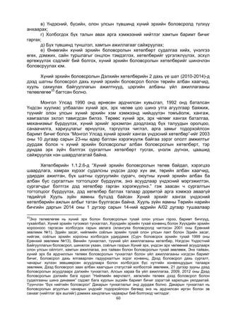 60
в) Үндэсний, бүсийн, олон улсын түвшинд хүний эрхийн боловсролд түлхүү
анхаарах;
г) Холбогдох бүх талын авах арга хэмжээний нийтлэг хамтын баримт бичиг
гаргах;
д) Бүх түвшинд түншлэл, хамтын ажиллагааг сайжруулах;
е) Өнөөгийн хүний эрхийн боловсролын хөтөлбөрт судалгаа хийх, үнэлгээ
өгөх, дэмжих, сайн туршлагыг онцлон тэмдэглэх, хөтөлбөрийг үргэлжлүүлэх, эсхүл
өргөжүүлэх сэдлийг бий болгох, хүний эрхийн боловсролын хөтөлбөрийг шинэчлэн
боловсруулах юм.
Хүний эрхийн боловсролын Дэлхийн хөтөлбөрийн 2 дахь үе шат (2010-2014)-д
дээд шатны боловсрол дахь хүний эрхийн боловсрол болон төрийн албан хаагчид,
хууль сахиулах байгууллагын ажилтнууд, цэргийн албаны үйл ажиллагааны
төлөвлөгөө33
багтсан болно.
Монгол Улсад 1990 онд өрнөсөн ардчилсан хувьсгал, 1992 онд баталсан
Үндсэн хуулиас улбаалан хүний эрх, эрх чөлөө цоо шинэ утга агуулгаар баяжиж,
түүнийг олон улсын хүний эрхийн хэм хэмжээнд нийцүүлэн томъёолж, хангаж,
хамгаалах эхлэл тавигдсан билээ. Төрөөс хүний эрх, эрх чөлөөг хангах баталгаа,
механизмыг бүрдүүлэх, хүний эрхийг эрхэмлэн дээдлэхэд бүх талуудын оролцоо,
санаачилга, хариуцлагыг өрнүүлэх, тэргүүлэх чиглэл, арга замыг тодорхойлсон
баримт бичиг болох “Монгол Улсад хүний эрхийг хангах үндэсний хөтөлбөр”-ийг 2003
оны 10 дугаар сарын 23-ны өдөр батлан хэрэгжүүлж байгаа зэрэг ололт амжилтыг
дурдаж болох ч хүний эрхийн боловсролыг албан боловсролын хөтөлбөрт, тэр
дундаа эрх зүйч бэлтгэх сургалтын хөтөлбөрт тусгах, үнэлж дүгнэх, цаашид
сайжруулах нэн шаардлагатай байна.
Хөтөлбөрийн 1.1.2.6-д “Хүний эрхийн боловсролын төлөв байдал, хэрэгцээ
шаардлага, хамрах хүрээг судалсны үндсэн дээр хүн ам, төрийн албан хаагчид,
удирдах ажилтан, бүх шатны сургуулийн сурагч, оюутны хүний эрхийн албан ба
албан бус сургалтын тогтолцоог бүрдүүлж, энэ асуудлаар үндэсний мэргэжилтэн,
сургагчдыг бэлтгэх дэд хөтөлбөр гарган хэрэгжүүлнэ.” гэж заасан ч сургалтын
тогтолцоог бүрдүүлэх, дэд хөтөлбөр батлах талаар дорвитой арга хэмжээ аваагүй
төдийгүй Хууль зүйн яамны бүтцэд байсан Хүний эрхийг хангах үндэсний
хөтөлбөрийн ажлын албыг татан буулгасан байна. Хууль зүйн яамны Төрийн нарийн
бичгийн даргын 2014 оны 1 дүгээр сарын 14-ний өдрийн А/02 дугаар тушаалаар
33
Энэ төлөвлөгөө нь хүний эрх болон боловсролын тухай олон улсын гэрээ, баримт бичгүүд,
тухайлбал, Хүний эрхийн түгээмэл тунхаглал, Хүүхдийн эрхийн тухай конвенц болон Хүүхдийн эрхийн
хорооноос гаргасан холбогдох гарын авлага (ялангуяа боловсролд чиглэсэн 2001 оны Ерөнхий
зөвлөмж №1), Эдийн засаг, нийгмийн соёлын эрхийн тухай олон улсын пакт болон Эдийн засаг,
нийгэм, соёлын эрхийн хорооны холбогдох удирдамж (Сурч боловсрох эрхийн тухай 1999 оны
Ерөнхий зөвлөмж №13), Венийн тунхаглал, түүний үйл ажиллагааны хөтөлбөр, Нэгдсэн Үндэстний
Байгууллагын боловсрол, шинжлэх ухаан, соёлын газрын Хүний эрх, үндсэн эрх чөлөөний асуудлаарх
олон улсын ойлголт, хамтын ажиллагаа, энх тайван болон боловсролын тухай зөвлөмж, Энх тайван,
хүний эрх ба ардчиллын төлөөх боловсролын тунхаглал болон үйл ажиллагааны нэгдсэн баримт
бичиг, Боловсрол дахь ялгаварлан гадуурхалтын эсрэг конвенц, Дээд боловсрол дахь сургалт,
чанарыг хүлээн зөвшөөрсөн асуудлаарх болон холбогдох бүс нутгийн конвенцуудын талаарх
зөвлөмж, Дээд боловсрол заах албан хаагчдын статустай холбоотой зөвлөмж, 21 дүгээр зууны дээд
боловсролын асуудлаарх дэлхийн тунхаглал, Алсын хараа ба үйл ажиллагаа, 2009, 2012 оны Дээд
боловсролын дэлхийн бага хурал “Нийгмийн өөрчлөлт, хөгжлийн төлөөх дээд боловсрол болон
судалгааны шинэ динамик” сэдэвт бага хурлын эцсийн баримт бичиг зэрэгтэй харилцан уялдаатай.
Түүнчлэн “Бүх нийтийн боловсрол” Дакарын тунхаглалыг энд дурдаж болно. Дакарын тунхаглал нь
боловсролын агуулгын чанарын үндсийг тодорхойлсон бөгөөд энэ нь ардчилсан иргэн болон эв
санааг (нийтлэг эрх ашгийг) дэмжих хандлагын чадварыг бий болгоход чиглэдэг.
 