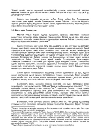 61
“Хүний эрхийг хангах үндэсний хөтөлбөр”-ийг судалж, шаардлагатай заалтыг
өөрчлөх, шинэчлэх үүрэг бүхий ажлын хэсгийг байгуулсан ч одоогоор тодорхой үр
дүнд хүрээгүй байна.
Комисс энэ удаагийн илтгэлээр албан болон албан бус боловсролын
тогтолцоон дахь хүний эрхийн боловсролын төлөв байдлыг сургалтын бодлого,
түүнтэй уялдсан бусад бодлогын баримт бичиг, сургалтын үйл явц, хэрэглэгдэхүүн,
сурах болон ажиллах орчны хүрээнд авч үзлээ.
3.1. Бага, дунд боловсрол
Монгол Улсын Үндсэн хуульд хүмүүнлэг, иргэний, ардчилсан нийгмийг
цогцлуулан хөгжүүлэх эрхэм зорилгыг тодорхойлсон бөгөөд хүний эрх, ардчилал,
иргэний үнэт зүйлсийн талаар боловсролын салбарт мөрдөж байгаа хууль тогтоомж,
бодлогод тодорхой хэмжээнд туссан юм.34
Харин хүний эрх, эрх чөлөө, тэгш эрх, шударга ёс, эрх зүйт ёсыг хүндэтгэдэг,
бусдын үзэл бодол, ялгаатай байдлыг хүлээн зөвшөөрдөг, идэвхтэй оролцоо бүхий
хариуцлагатай иргэнд ямар итгэл үнэмшил, үнэт зүйлсийг хэрхэн төлөвшүүлэх
талаар харилцан адилгүй байр суурь нийгэмд оршсоор байна. Ялангуяа бүрэн дунд
боловсролоор суралцагчдад мэдлэг, ур чадвар олгохдоо эрх зүйн боловсрол, эсхүл
иргэний боловсролтой байвал зохино гэж боловсролын агуулгыг явцуу хүрээнд
тодорхойлсон байна. Үүнээс үзвэл хүний эрхийн боловсролын бүрэлдэхүүнд
хамаарах боломжтой сонгогчийн, улс төрийн, эрүүл мэндийн, шашны, санхүүгийн,
эдийн засгийн, гамшгийн, экологийн, ардчиллын боловсрол олгох үйл ажиллагаа
хангалтгүй, суралцагчийн хүлээцтэй хандах, соёлын олон төрөлт байдлыг танин
мэдэх хүрээ хязгаарлагдмал байна.
Хүний эрхийн боловсролын асуудлаар хийсэн судалгааны үр дүн, түүний
санал зөвлөмжид хүний эрхийн боловсролын түвшин хангалтгүй, бодит амьдрал
дээр өөрийн эрх, эрх чөлөөг хэрхэн хамгаалах, аливаа зөрчил, эрсдлээс хэрхэн
сэргийлэх талаар мэдээлэл, ойлголт, мэдлэггүй тухай тэмдэглэжээ.35
Боловсрол, соёл, шинжлэх ухааны яамнаас эрх зүйн боловсрол олгох
хөтөлбөрийн үр дүнд тулгуурлан 2004 онд “Бага, дунд боловсролын стандарт”, “Түүх,
нийгмийн ухааны боловсролын стандарт”-ыг36
шинэчлэн баталж, хүний эрхийг
ерөнхий боловсролын хүрээнд бага, дунд боловсролын бүх түвшинд судлахаар
зохицуулсан нь ахиц дэвшилттэй алхам болсны зэрэгцээ олон улсын хамтын
нийгэмлэгээс гаргасан суралцагчийн нас, сэтгэхүйн онцлогт тохируулан хүний эрхийн
ойлголт, мэдлэгийг түгээх тухай зөвлөмжид нийцсэн гэж үзэж болно.
Боловсрол, соёл, шинжлэх ухааны сайдын 2004 оны 190 дүгээр тушаалаар
хүүхдэд ээлтэй сургуулийг хөгжүүлэх талаар баримтлах бодлогын баримт бичгийг
34
Монгол Улсын Үндсэн хуулийн оршил хэсэг, Боловсролын тухай хуулийн 4 дүгээр зүйл, Бага, дунд
боловсролын тухай хуулийн 4-6 дугаар зүйл.
35
Улс төрийн боловсролын академийн “Азийн барометр” (2003, 2006), Монгол Улсын Боловсролын Их
Сургуулийн “Монголчуудын хүний эрхийн боловсрол ба соёлын хамаарал” (2004), Азийн сангийн
Монгол дахь төлөөлөгчийн газрын “Эрх зүйн гэгээрэл Монголд” (2004), Хууль зүйн үндэсний төвийн
“Иргэдийн эрх зүйн албан бус боловсролын хэрэгцээг судалсан тайлан” (2006), Монгол Улсын
Ерөнхийлөгчийн ивээл дор “Иргэний боловсролыг дэмжих үндэсний хөтөлбөр” боловсруулах ажлын
хүрээнд хийсэн судалгаа (2007), Сонгуулийн ерөнхий хорооны захиалгаар хийсэн “Иргэний ба
сонгогчийн боловсрол” (2007)
36
“Хууль бидний амьдралд” хөтөлбөрийн үр дүнд тулгуурлан боловсруулсан байна.
 