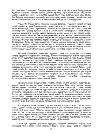 62
“Бүх нийтийн боловсрол” Дакарын тунхаглал, Нэгдсэн Үндэстний Байгууллагын
Хүүхдийн сангийн “Хүүхдэд ээлтэй дэлхий ертөнц” зэрэг олон улсын тунхаглалд
заасан “сургалтын орчин нь бүхэлдээ хүүхэд, залуучууд, суралцагчдын оюун санаа,
бие бялдар, нийгэмшин хөгжихийн хэрэгцээ шаардлагад нийцэж, тэдний эрх, эрх
чөлөөг хангасан байх ёстой” гэсэн үзэл санаанд нийцүүлэн боловсруулжээ.
Улсын Их Хурал болон Засгийн газраас баталсан үндэсний хөтөлбөрүүдэд
хүний эрхийн иргэний боловсролын талаар тусгасан ч тэдгээрийн хэрэгжилт, үр
нөлөө хангалтгүй байна. Тухайлбал, “Монгол Улсад хүний эрхийг хангах Үндэсний
хөтөлбөр”-ийн 1 дүгээр зүйлийн 1.1.2.6-д “Хүний эрхийн боловсролын төлөв байдал,
хэрэгцээ шаардлага, хамрах хүрээг судалсны үндсэн дээр хүн ам, төрийн албан
хаагчид, удирдах ажилтан, бүх шатны сургуулийн сурагч, оюутны хүний эрхийн албан
ба албан бус сургалтын тогтолцоог бүрдүүлж, энэ асуудлаар үндэсний мэргэжилтэн,
сургагчдыг бэлтгэх дэд хөтөлбөр гарган хэрэгжүүлнэ” гэж зааж, “...иргэдийн ерөнхий
боловсролын болон эрх зүйн мэдлэгийн түвшинг цаашид дээшлүүлэн эрхээ эдлэх,
хамгаалах чадвар эзэмшүүлэхэд чиглүүлэх шаардлага тавигдаж байна” хэмээн
онцолжээ. Гэвч удирдлага, зохион байгуулалтын арга хэмжээ хангалтгүй, санхүү,
хүний нөөц дутагдалтай байгаагаас шалтгаалан хөтөлбөр хэрэгжихгүй байна.
“Иргэний боловсрол” хичээлийн агуулгад хүний эрх, ардчилал, оролцооны
талаар оруулсан ч сургалтын хөтөлбөр, агуулгыг боловсронгуй болгох нэрийдлээр
сурах бичиг, сургалтын хэрэглэгдэхүүнийг байнга өөрчилдөг нь үзэл бодлын ялгааг
хүндэтгэх, ялгаварлан гадуурхахгүй байх, шийдвэр гаргахад хамтран оролцох,
сургуулийн дотоод хэм хэмжээг боловсруулахад суралцагчидтай зөвлөлдөх үйл явц
бүх сургуульд байгууллагын соёл болж хэвших, нөгөө талаар багш мэргэжлийн ур
чадвараа дээшлүүлэх, арга зүйгээ сайжруулах зэрэгт сөрөг нөлөөтэй байна. Иймд
хүний эрхийн боловсролын талаарх дэлхийн дахины чиг хандлага, олон ургалч байр
суурийг харьцуулан Монгол Улсын өнөөгийн нөхцөл байдал, цаашдын үйл хэрэгт
нийцсэн хүний эрхийн боловсролын нэгдмэл үзэл баримтлалыг тал бүрийн
оролцоотой тодорхойлж, түүнд нийцсэн бодлого, хөтөлбөр, стандартыг
боловсруулан хэрэгжүүлэх шаардлагатай байна.
Комиссын хянан шийдвэрлэсэн гомдол, хийсэн хяналт шалгалт, судалгаа дүн
шинжилгээний үр дүнгээс үзвэл сургууль, хичээлийн байр, анги танхим, дотуур
байрны орчны хүртээмж, сургалтын хэрэглэгдэхүүн хангалтгүй, хүний эрхийн
боловсролын арга зүй байхгүй, суралцагч, багш, ажилтан, удирдлага хоорондын
ялгаварлан гадуурхсан, зүй бус харилцаа зэрэг сургалтын таагүй уур амьсгал бий
болсон нь сурч боловсрох эрхээ эдлэх, хүний эрхийн боловсрол олж авахад хүндрэл
үүсгэж байна. Иймээс дээрх материаллаг болон материаллаг бус шинжтэй хүчин
зүйлсээс хамааран суралцагч бүрэн дунд боловсролын агуулгыг өөрийн болгох, мөн
иргэний үүргээ биелүүлэх хандлага төлөвшихөд сөргөөр нөлөөлдөг ажээ.
Боловсролын тухай хуулийн 6 дугаар зүйлийн 6.2 дахь хэсэгт “Үндсэн хуульд
заасны дагуу төрөөс бүх нийтийн боловсролыг үнэ төлбөргүй олгоно”, 6 дугаар
зүйлийн 6.3 дахь хэсэгт “Монгол Улсын иргэн суурь боловсрол заавал эзэмших
үүрэгтэй” гэж тус тус заасны дагуу ерөнхий боловсролын сургуулиудад Үлгэрчилсэн
дүрэм батлах тухай Боловсрол, соёл, шинжлэх ухааны сайд, Сангийн сайдын 2008
оны 2 дугаар сарын 14-ний өдрийн 56/64 дүгээр хамтарсан тушаалаар “Сургууль,
цэцэрлэг хөгжүүлэх сангийн үлгэрчилсэн дүрэм”-ийг баталжээ.
Гэтэл тус дүрмийг үндэслэн сургууль, цэцэрлэг хөгжүүлэх нэрээр эцэг
эхчүүдээс мөнгө татах эсвэл угаалгын бодис, саван, ариун цэврийн хэрэглэл
 