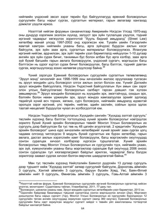 64
нийгмийн үндэсний эвсэл зэрэг төрийн бус байгууллагууд ерөнхий боловсролын
сургуулийн багш нарыг сургах, сургалтын материал, гарын авлагаар хангахад
дэмжлэг үзүүлж иржээ.
Нээлттэй нийгэм форумын санаачилгаар Америкийн Нэгдсэн Улсад 1970-аад
оны дундуур хэрэгжиж эхэлсэн хүүхэд, залууст эрх зүйн туслалцаа үзүүлэх, тэдний
иргэний чадварыг хөгжүүлэх зорилготой “Хууль бидний амьдралд” (Street Law)
хөтөлбөр манай улсад 1997-2002 онд хэрэгжсэн юм. Тухайн үеийн Гэгээрлийн
яамтай хамтран нийгмийн ухааны багш, арга зүйчдээс бүрдсэн ажлын хэсэг
байгуулж, эрх зүйн заах арга, сургалтын материалыг боловсруулжээ. Ялангуяа
иргэний нийгэм, ардчилсан, эрх зүйт төрийн үзэл баримтлалд нийцүүлэн 1-10 дугаар
ангийн эрх зүйн сурах бичиг, танхимын бус болон албан бус арга хэлбэр, заах арга
зүй бүхий багшийн гарын авлага боловсруулж, үндэсний сургагч, мэргэшсэн багш
бэлтгэсэн нь одоог хүртэл сурах бичиг боловсруулах, багш бэлтгэх, тэднийг давтан
сургах, мэргэшүүлэхэд зохих нөлөөгөө үзүүлсээр байна.38
Үүний зэрэгцээ Ерөнхий боловсролын сургуулийн сургалтын төлөвлөгөөнд
“Эрүүл мэнд” хичээлийг анх 1998-1999 оны хичээлийн жилээс оруулахаар тусгасан
нь эрүүл мэндийн цогц боловсрол олгох ажлын эхлэл болсон юм. Үүнийг Дэлхийн
эрүүл мэндийн байгууллага, Нэгдсэн Үндэстний Байгууллагын Хүн амын сан зэрэг
олон улсын байгууллагаас боловсролын салбарт гарсан дэвшил гэж хүлээн
зөвшөөрчээ.39
Эрүүл мэндийн боловсрол нь хүүхдийн эрх, эмэгтэйчүүд, охидын эрх,
бэлгийн болон нөхөн үржихүйн эрх, эрүүл мэндээ хамгаалуулах эрхийг эдлэхэд
төдийгүй хүний өсч торних, хөгжих, сурч боловсрох, нийгмийн амьдралд идэвхтэй
оролцох зэрэг иргэний, улс төрийн, нийгэм, эдийн засгийн, соёлын эрхээ эдлэх
таатай нөхцөлийг бүрдүүлэх чухал ач холбогдолтой юм.
Нэгдсэн Үндэстний Байгууллагын Хүүхдийн сангийн “Хүүхдэд ээлтэй сургууль”
төслийн хүрээнд багш бэлтгэх тогтолцоонд хүний эрхийн боловсролыг нэвтрүүлэх
зорилго бүхий Хүний эрхийн боловсролын төвийг Монгол Улсын Боловсролын их
сургууль дээр байгуулсан ба тус төв нь 48 цагийн агуулгатай, 2 кредитийн “Хүүхдийн
эрхийн боловсрол” шинэ курс хичээлийн хөтөлбөрийг хүний эрхийг заан сургах цогц
чадамж олгоход чиглэгдсэн 9 модуль бүхий сургалтын иж бүрэн хөтөлбөр, гарын
авлага, дасгал ажлын хэрэгслийн хамт боловсруулж, багш мэргэжлийн оюутнуудад
сонгон суралцах хичээл хэлбэрээр хүргэсэн туршлагатай. Хүний эрхийн
боловсролын төвд Монгол Улсын Боловсролын их сургуулийн түүх, нийгмийн ухаан,
эрх зүй, хүмүүнлэгийн ухааны багш мэргэжлээр суралцаж буй оюутнууд 2006 оноос
сонгон суралцсан тул хязгаарлагдмал байдлыг арилгах, чадварлаг багш бэлдэх
зорилгоор заавал судлах хичээл болгон өөрчлөх шаардлагатай байна.40
Мөн тус төслийн хүрээнд Нийслэлийн Баянгол дүүргийн 13 дугаар сургууль
дээр туршилт хийж “Хүүхдэд ээлтэй” загвар сургуулийг байгуулж, Дорноговь аймгийн
3 сургууль, Хэнтий аймгийн 3 сургууль, баруун бүсийн Ховд, Увс, Баян-Өлгий
аймгийн нийт 9 сургууль, Өмнөговь аймгийн 3 сургууль, Говь-Алтай аймгийн 3
38
Нээлттэй нийгэм форум, Ерөнхий боловсролын сургуулийн иргэний боловсролын сургалтад хийсэн
үнэлгээ, мониторинг: Судалгааны тайлан, Улаанбаатар, 2011, 77 дахь тал.
39
Боловсрол, шинжлэх ухааны яам, Эрүүл мэндийн сургалтын хөтөлбөрийн үзэл баримтлал, 2013 он.
40
Одоогийн байдлаар бакалаврын түвшний сургалтанд сонгон мэргэшүүлэх хичээл (2кр), Мэргэжил
дээшлүүлэх багш нарын сургалт (1кр), Монгол Улсын Боловсролын их сургуулийн бүрэлдэхүүн 12
сургуулийн төгсөх ангийн оюутнуудад зориулсан сургалт (жилд 360 оюутан), Ерөнхий боловсролын
сургуулийн багш нарт зориулсан модульт сургалт хийдэг ч төвийн үйл ажиллагааны тогтвортой
байдлыг хангаагүй байна.
 