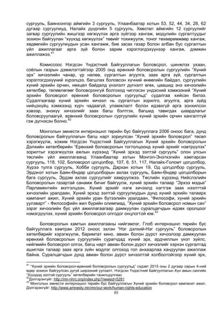 65
сургууль, Баянхонгор аймгийн 3 сургууль, Улаанбаатар хотын 53, 52, 44, 34, 28, 62
дугаар сургуулиуд, Налайх дүүргийн 5 сургууль, Хөвсгөл аймгийн 12 сургуулийг
загвар сургуулийн жишгээр хөгжүүлэх арга зүйгээр хангаж, модулийн сургалтуудыг
зохион байгуулан “хүүхэд хөгжүүлэх” төвийг тохижуулж, тоног төхөөрөмжөөр хангаж,
хөдөөгийн сургуулиудын усан хангамж, бие засах газар болон албан бус сургалтын
үйл ажиллагааг арга зүй болон зарим хэрэглэгдэхүүнээр хангаж, дэмжин
ажиллажээ.41
Комиссоос Нэгдсэн Үндэстний Байгууллагын Боловсрол, шинжлэх ухаан,
соёлын газрын дэмжлэгтэйгээр 2005 онд ерөнхий боловсролын сургуулийн “Хүний
эрх” хичээлийн чанар, үр нөлөө, сургалтын агуулга, заах арга зүй, сургалтын
хэрэглэгдэхүүний хүрэлцээ, багшлах боловсон хүчний өнөөгийн байдал, сургуулийн
хүний эрхийн орчин, нөхцөл байдалд үнэлэлт дүгнэлт өгөх, цаашид энэ хичээлийн
хөтөлбөр, төлөвлөгөөг боловсронгуй болгоход чиглэсэн үндэсний хэмжээний “Хүний
эрхийн боловсрол ерөнхий боловсролын сургуульд” судалгаа хийсэн билээ.
Судалгаагаар хүний эрхийн хичээл нь сургалтын зорилго, агуулга, арга зүйд
нийцэхүйц хэмжээнд хүрч чадаагүй, уламжлалт болон идэвхгүй арга зонхилсон
хэвээр, энэхүү хичээлийг заах багш бэлтгэх, багшид тавигдах шаардлагыг
боловсруулаагүй, ерөнхий боловсролын сургуулийн хүний эрхийн орчин хангалтгүй
гэж дүгнэсэн болно.42
Монголын эмнести интернэшнл төрийн бус байгууллага 2006 оноос бага, дунд
боловсролын байгууллагын багш нарт зориулсан “Хүний эрхийн боловсрол” төсөл
хэрэгжүүлж, хожим Нэгдсэн Үндэстний Байгууллагын Хүний эрхийн боловсролын
Дэлхийн хөтөлбөрийн “Ерөнхий боловсролын тогтолцоонд хүний эрхийг нэвтрүүлэх”
зорилтыг хэрэгжүүлэх ажлын хүрээнд “Хүний эрхэд ээлтэй сургууль” олон улсын
төслийн үйл ажиллагаанд Улаанбаатар хотын Монгол-Энэтхэгийн хамтарсан
сургууль, 118, 102, Боловсрол цогцолбор, 107, 6, 51, 117, Налайх-Голомт цогцолбор,
Хүрээ тулга сургууль, Хобби сургууль, Дархан хотын 19, Од цогцолбор сургууль,
Эрдэнэт хотын Баян-Өндөр цогцолборын ахлах сургууль, Баян-Өндөр цогцолборын
бага сургууль, Эрдэм ахлах сургуулийг хамруулжээ. Төслийн хүрээнд Нийслэлийн
Боловсролын газартай санамж бичиг байгуулж, хүний эрхийн талаар “Эрхээ мэдье”
Парламентийн мэтгэлцээн, Хүний эрхийг нэгж хичээлд нэгтгэж заах нээлттэй
хичээлийн уралдаан, Хүний эрхэд ээлтэй сургуулиудын дунд хүний эрхийн талаарх
кампанит ажил, Хүний эрхийн уран бүтээлийн уралдаан, “Философи, хүний эрхийн
уулзварт” - Философийн жил бүрийн олимпиад, “Хүний эрхийн боловсрол номын сан”
зэрэг хичээлийн бус үйл ажиллагаагаар дамжуулан суралцагчдын идэвх оролцоог
нэмэгдүүлэх, хүний эрхийн боловсрол олгодог онцлогтой юм.43
Боловсролын хамтын ажиллагааны нийгэмлэг, Глоб интернэшнл төрийн бус
байгууллага хамтран 2012 оноос эхлэн “Нэг дэлхий-Нэг сургууль” боловсролын
хөтөлбөрийг хэрэгжүүлж, баримтат кино, авиан болон дүрст хичээлээр дамжуулан
ерөнхий боловсролын сургуулийн сурагчдад хүний эрх, ардчиллын үнэт зүйлс,
нийгмийн боловсрол олгох, багш нарт авиан болон дүрст хичээлийг хэрхэн сургалтад
ашиглах талаар заах арга зүйн мэдлэг олгоход гол анхаарлаа хандуулан ажиллаж
байна. Суралцагчдын дунд авиан болон дүрст хичээлтэй холбоотойгоор хүний эрх,
41
“Хүний эрхийн боловсрол-ерөнхий боловсролын сургуульд” сэдэвт 2015 оны 2 дугаар сарын 4-ний
өдөр зохион байгуулсан дугуй ширээний уулзалт, Нэгдсэн Үндэстний Байгууллагын Хүн амын сангийн
“Хүүхдэд ээлтэй сургууль” хөтөлбөрийн танилцуулгаас
42
Дэлгэрэнгүйг: http://mn-nhrc.org/index.php?newsid=5281
43
Монголын эмнести интернэшнл төрийн бус байгууллагын Хүний эрхийн боловсрол кампанит ажил.
Дэлгэрэнгүйг: http://www.amnesty.mn/mn/our-work/human-rights-education
 