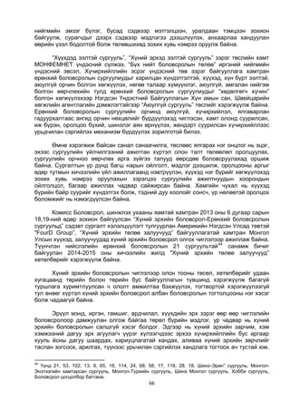 66
нийгмийн эмзэг бүлэг, бусад сэдвээр мэтгэлцээн, уралдаан тэмцээн зохион
байгуулж, сурагчдыг дээрх сэдвээр мэдлэгээ дээшлүүлэх, анхаарлаа хандуулан
өөрийн үзэл бодолтой болж төлөвшихөд зохих хувь нэмрээ оруулж байна.
“Хүүхдэд ээлтэй сургууль”, “Хүний эрхэд ээлтэй сургууль” зэрэг төслийн хамт
МОНФЕМНЕТ үндэсний сүлжээ, “Бүх нийт боловсролын төлөө” иргэний нийгмийн
үндэсний эвсэл, Хүчирхийллийн эсрэг үндэсний төв зэрэг байгууллага хамтран
ерөнхий боловсролын сургуулиудыг харилцан хүндэтгэлтэй, хүүхэд, хүн бүрт ээлтэй,
аюулгүй орчин болгон хөгжүүлэх, нөгөө талаар хүмүүнлэг, аюулгүй, амгалан нийгэм
болгон өөрчлөхийн тулд ерөнхий боловсролын сургуулиудыг “хөдөлгөгч хүчин”
болгон хөгжүүлэхээр Нэгдсэн Үндэстний Байгууллагын Хүн амын сан, Швейцарийн
хөгжлийн агентлагийн дэмжлэгтэйгээр “Аюулгүй сургууль” төслийг хэрэгжүүлж байна.
Ерөнхий боловсролын сургуулийн орчинд аюулгүй, хүчирхийлэл, ялгаварлан
гадуурхалтаас ангид орчин нөхцөлийг бүрдүүлэхэд чиглэсэн, хамт олонд суурилсан,
иж бүрэн, оролцоо бүхий, шинэлэг аян өрнүүлэх, жендэрт суурилсан хүчирхийллээс
урьдчилан сэргийлэх механизм бүрдүүлэх зорилготой билээ.
Өмнө хэрэгжиж байсан санал санаачилга, төслөөс ялгарах нэг онцлог нь эцэг,
эхээс сургуулийн үйлчилгээний ажилтан хүртэл олон талт төлөөлөл оролцуулах,
сургуулийн орчноо өөрчлөх арга зүйгээ талууд өөрсдөө боловсруулахад оршиж
байна. Сургалтын үр дүнд багш нарын ойлголт, мэдлэг дээшилж, оролцооны аргыг
өдөр тутмын хичээлийн үйл ажиллагаанд нэвтрүүлэн, хүүхэд нэг бүрийг хөгжүүлэхэд
зохих хувь нэмрээ оруулахын зэрэгцээ сургуулийн ажилтнуудын хоорондын
ойлголцол, багаар ажиллах чадвар сайжирсан байна. Хамгийн чухал нь хүүхэд
бүрийн байр суурийг хүндэтгэх болж, тэдний дуу хоолойг сонсч, үр нөлөөтэй оролцох
боломжийг нь нэмэгдүүлсэн байна.
Комисс Боловсрол, шинжлэх ухааны яамтай хамтран 2013 оны 6 дугаар сарын
18,19-ний өдөр зохион байгуулсан “Хүний эрхийн боловсрол-Ерөнхий боловсролын
сургуульд” сэдэвт сургалт хэлэлцүүлэгт тулгуурлан Америкийн Нэгдсэн Улсад төвтэй
"FourD Group”, “Хүний эрхийн төлөө залуучууд” байгууллагатай хамтран Монгол
Улсын хүүхэд, залуучуудад хүний эрхийн боловсрол олгох чиглэлээр ажиллаж байна.
Түүнчлэн нийслэлийн ерөнхий боловсролын 21 сургуультай44
санамж бичиг
байгуулан 2014-2015 оны хичээлийн жилд "Хүний эрхийн төлөө залуучууд”
хөтөлбөрийг хэрэгжүүлж байна.
Хүний эрхийн боловсролын чиглэлээр олон тооны төсөл, хөтөлбөрийг удаан
хугацаанд төрийн болон төрийн бус байгууллагын түвшинд хэрэгжүүлж багагүй
туршлага хуримтлуулсан ч ололт амжилтаа бэхжүүлэх, тогтвортой хэрэгжүүлээгүй
тул өнөөг хүртэл хүний эрхийн боловсрол албан боловсролын тогтолцооны нэг хэсэг
болж чадаагүй байна.
Эрүүл мэнд, иргэн, гамшиг, ардчилал, хүүхдийн эрх зэрэг өөр өөр чиглэлийн
боловсролоор дамжуулан олгож байгаа төрөл бүрийн мэдлэг, ур чадвар нь хүний
эрхийн боловсролын салшгүй хэсэг болдог. Эдгээр нь хүний эрхийн зарчим, хэм
хэмжээний дагуу эрх агуулагч үүрэг хүлээгчдээс эрхээ хүчирхийллийн бус аргаар
хууль ёсны дагуу шаардах, хариуцлагатай хандах, аливаа хүний эрхийн зөрчлийг
таслан зогсоох, арилгах, түүнээс урьчилан сэргийлэх хандлага тогтоох ач тустай юм.
44
Үүнд 21, 53, 102, 13, 9, 65, 18, 114, 24, 68, 58, 17, 118, 28, 18, Шинэ-Эрин” сургууль, Монгол-
Энэтхэгийн хамтарсан сургууль, Монгол-Туркийн сургууль, Шинэ Монгол сургууль, Хобби сургууль,
Боловсрол цогцолбор багтана.
 
