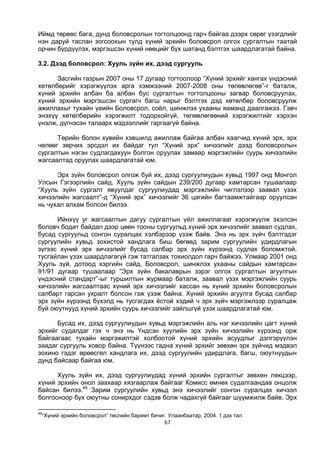 67
Иймд төрөөс бага, дунд боловсролын тогтолцоонд гарч байгаа дээрх сөрөг үзэгдлийг
нэн даруй таслан зогсоохын тулд хүний эрхийн боловсрол олгох сургалтын таатай
орчин бүрдүүлэх, мэргэшсэн хүний нөөцийг бүх шатанд бэлтгэх шаардлагатай байна.
3.2. Дээд боловсрол: Хууль зүйн их, дээд сургууль
Засгийн газрын 2007 оны 17 дугаар тогтоолоор “Хүний эрхийг хангах үндэсний
хөтөлбөрийг хэрэгжүүлэх арга хэмжээний 2007-2008 оны төлөвлөгөө”-г баталж,
хүний эрхийн албан ба албан бус сургалтын тогтолцооны загвар боловсруулах,
хүний эрхийн мэргэшсэн сургагч багш нарыг бэлтгэх дэд хөтөлбөр боловсруулж
ажиллахыг тухайн үеийн Боловсрол, соёл, шинжлэх ухааны яаманд даалгажээ. Гэвч
энэхүү хөтөлбөрийн хэрэгжилт тодорхойгүй, төлөвлөгөөний хэрэгжилтийг хэрхэн
үнэлж, дүгнэсэн талаарх мэдээллийг гаргаагүй байна.
Төрийн болон хувийн хэвшилд ажиллаж байгаа албан хаагчид хүний эрх, эрх
чөлөөг зөрчих эрсдэл их байдаг тул “Хүний эрх” хичээлийг дээд боловсролын
сургалтын нэгэн судлагдахуун болгон оруулах замаар мэргэжлийн суурь хичээлийн
жагсаалтад оруулах шаардлагатай юм.
Эрх зүйн боловсрол олгож буй их, дээд сургуулиудын хувьд 1997 онд Монгол
Улсын Гэгээрлийн сайд, Хууль зүйн сайдын 239/200 дугаар хамтарсан тушаалаар
“Хууль зүйн сургалт явуулдаг сургуулиудад мэргэжлийн чиглэлээр заавал үзэх
хичээлийн жагсаалт”-д “Хүний эрх” хичээлийг 36 цагийн багтаамжтайгаар оруулсан
нь чухал алхам болсон билээ.
Ийнхүү уг жагсаалтын дагуу сургалтын үйл ажиллагааг хэрэгжүүлж эхэлсэн
боловч бодит байдал дээр цөөн тооны сургуульд хүний эрх хичээлийг заавал судлах,
бусад сургуульд сонгон суралцах хэлбэрээр үзэж байв. Энэ нь эрх зүйч бэлтгэдэг
сургуулийн хувьд зохистой хандлага биш бөгөөд зарим сургуулийн удирдлагын
зүгээс хүний эрх хичээлийг бусад салбар эрх зүйн хүрээнд судлах боломжтой,
тусгайлан үзэх шаардлагагүй гэж татгалзах тохиолдол гарч байжээ. Улмаар 2001 онд
Хууль зүй, дотоод хэргийн сайд, Боловсрол, шинжлэх ухааны сайдын хамтарсан
91/91 дугаар тушаалаар “Эрх зүйн бакалаврын зэрэг олгох сургалтын агуулгын
үндэсний стандарт”-ыг туршилтын журмаар баталж, заавал үзэх мэргэжлийн суурь
хичээлийн жагсаалтаас хүний эрх хичээлийг хассан нь хүний эрхийн боловсролын
салбарт гарсан ухралт болсон гэж үзэж байна. Хүний эрхийн агуулга бусад салбар
эрх зүйн хүрээнд бүхэлд нь тусгагдах ёстой хэдий ч эрх зүйч мэргэжлээр суралцаж
буй оюутнууд хүний эрхийн суурь хичээлийг зайлшгүй үзэх шаардлагатай юм.
Бусад их, дээд сургуулиудын хувьд мэргэжлийн аль нэг хичээлийн цагт хүний
эрхийг судалдаг гэх ч энэ нь Үндсэн хуулийн эрх зүйн хичээлийн хүрээнд орж
байгаагаас тухайн мэргэжилтэй холбоотой хүний эрхийн асуудлыг дэлгэрүүлэн
заадаг сургууль ховор байна. Түүнээс гадна хүний эрхийг зөвхөн эрх зүйчид мэдвэл
зохино гэдэг өрөөсгөл хандлага их, дээд сургуулийн удирдлага, багш, оюутнуудын
дунд байсаар байгаа юм.
Хууль зүйн их, дээд сургуулиудад хүний эрхийн сургалтыг зөвхөн лекцээр,
хүний эрхийн онол заахаар хязгаарлаж байгааг Комисс өмнөх судалгаандаа онцолж
байсан билээ.45
Зарим сургуулийн хувьд энэ хичээлийг сонгон суралцах хичээл
болгосноор бүх оюутны сонирхдог сэдэв болж чадахгүй байгааг шүүмжилж байв. Эрх
45
“Хүний эрхийн боловсрол” төслийн баримт бичиг. Улаанбаатар, 2004. 1 дэх тал.
 