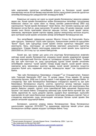 68
зүйн мэргэжлийн сургалтын хөтөлбөрийн агуулга нь бүхэлдээ хүний эрхийг
хамгаалахад чиглэх ёстой бөгөөд мэргэжлийн болон хэрэглээний шинжтэй сургалтын
хөтөлбөр боловсруулах шаардлагатайг анхааруулж байв.46
Комиссын нэг үндсэн чиг үүрэг нь хүний эрхийн боловсролыг хөхиүлэн дэмжих
явдал юм. Хүний эрхийн боловсролыг албан боловсролын хөтөлбөрт тусгуулахаар
Комиссоос хийсэн нэг чухал ажил нь Канад сангийн дэмжлэгтэйгээр 2003 онд
хэрэгжүүлсэн ”Хүний эрхийн боловсрол” төсөл билээ. Энэ төслийн хүрээнд эрх зүйн
боловсрол олгож буй их, дээд сургуулийн 16 цагийн лекц, 32 цагийн семинар, хүний
эрхийн онол болон практикийн зохистой харьцаа тогтоох, хүний эрхийг хангах,
хамгаалах, зөрчигдсөн эрхийг сэргээх чадвар, дадлыг хөгжүүлэхэд чиглэсэн агуулга,
арга зүй бүхий хүний эрхийн хичээлийн загвар хөтөлбөрийг боловсруулсан юм.
Энэ хөтөлбөрийг сайжруулах үүднээс Монгол Улсын Их Сургуулийн Хууль
зүйн сургууль, “Шихихутуг” Хууль зүйн сургууль, Хүмүүнлэгийн ухааны их сургуулийн
“Билэг” Хууль зүйн сургуулиуд хүний эрхийн клиник сургалтын төвүүдийг нээн
ажиллуулж, багш, оюутнуудыг үе шаттайгаар мэргэжил дээшлүүлэх сургалтад
хамруулжээ. Улмаар Комисс оюутнуудад зориулсан хүний эрхийн зуны сургалтыг
2003-2005 он, 2013 онд тус тус зохион байгууллаа.
Хүний эрх, эрх чөлөөг цоо шинэ утга агуулгаар баталгаажуулсан өнөөгийн
нийгэмд хүний эрхийн боловсролтой, асуудалд хүний эрхийн мэдрэмжтэй ханддаг
эрх зүйч мэргэжилтнийг бэлтгэн гаргах нь тулгамдсан асуудал болж байна. Тухайн
үед эрх зүйч бэлтгэдэг их, дээд сургуулиудад судлах хүний эрхийн хичээлийн
хөтөлбөрийн зорилгыг “хүний эрхийн талаар өндөр мэдлэг, хүний эрхийг хангах,
хамгаалах арга, механизмыг ашиглах чадвар, хүний эрхийг эрхэмлэн хүндэтгэх
хандлага бүхий цогц чадамжийг оюутанд төлөвшүүлэх явдал” гэж тодорхойлсон
байна.
“Эрх зүйн боловсролын бакалаврын стандарт”47
-ыг Стандартчилал, Хэмжил
зүйн Үндэсний Зөвлөлийн 2007 оны 10 дугаар сарын 10-ны өдрийн 36 дугаар
тогтоолоор баталж, 2008 оны 9 дүгээр сарын 1-ний өдрөөс дагаж мөрдөж байна. Уг
стандартад “Эрх зүйн боловсролын бакалаврын стандартын зорилго нь эрх зүйн
бакалаврын боловсролын агуулга, үнэлгээ, сургалтын орчинд тавигдах үндсэн
шаардлагыг баталгаажуулж, дээд боловсролын байгууллагын үйл ажиллагааны бие
даасан байдлыг дэмжих, сургалт олон хувилбартай байх нөхцөлийг бүрдүүлэхэд
оршино” гэж заасан байна. Стандартад зааснаар хувь хүний болон иргэний эрх, эрх
чөлөө, ардчилсан ёс, хууль дээдлэх зарчим, шударга ёсыг эрхэмлэдэг, хуульчийн
мэргэжлийн ёс зүйг сахин биелүүлдэг хандлага төгсөгчдөд төлөвших учиртай. Гэвч уг
стандартад мэргэжлийн суурь хичээлүүдийг жагсаасан боловч хүний эрхийн бие
даасан хичээлийг оруулаагүй байна.
Боловсрол, шинжлэх ухааны яамны боловсруулсан “Дээд боловсролын
шинэчлэлийн зураглал 2010-2021”48
-д дурдсанаар одоогоор манай улсын дээд
боловсролын салбарт дараах асуудал тулгамдаж байна. Үүнд:
46
“Хүний эрхийн боловсрол” төслийн баримт бичиг. Улаанбаатар, 2004. 1 дэх тал.
47
http://estandard.mn/file.php?Sid=4007
48
http://www.meds.gov.mn/Дээд-боловсролын-шинэчлэлийн-зураглал
 