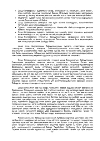 69
 Дээд боловсролын сургалтын чанар, нийлүүлэлт нь суралцагч, ажил олгогч,
олон нийтийн эрэлтэд тохирохгүй байна. Ялангуяа төгсөгчдийн мэргэжлийн
төвшин, ур чадвар хөдөлмөрийн зах зээлийн эрэлт хэрэгцээг хангахгүй байна.
 Мэдлэгийн хүрээг тэлэх, технологийн хөгжлийг хөтлөх үүрэгтэй их сургуулийн
систем бүрдэж чадаагүй байна.
 Дээд боловсролын салбарын эрх зүйн орчинг сайжруулах, санхүүжилтын
тогтолцоог шинэчлэх шаардлагатай.
 Сургалт, шинжлэх ухаан, үйлдвэрлэл, бизнесийн байгууллагуудын уялдаа
холбоо, түншлэл хангалтгүй байна.
 Дээд боловсролын сургалт, судалгаа зах зээлийн эрэлт хэрэгцээ, үндэсний
хөгжлийн бодлого, тэргүүлэх чиглэлтэй уялдахгүй байна.
 Дээд боловсролын сургалтын байгууллагуудын удирдлагын арга барил,
менежментийн ур чадвар дутагдалтай, багш нарын цалин бага, хөдөлмөрийн
зах зээл дээрх үнэлэмж доогуур байна.
Иймд дээд боловсролын байгууллагуудын сургалт, судалгааны ажлын
стандартыг шинэчлэх, чанарын баталгаажуулалтын тогтолцоог үр дүнтэй
ажиллуулах шаардлагатай гэсэн дүгнэлтэд хүрчээ. Мөн хичээлийн байр, сургуулийн
дэд бүтэц, судалгааны лаборатори, сургалтын хэрэглэгдэхүүн, мэдээлэл харилцааны
технологи, номын санд хөрөнгө оруулалт дутагдалтай байгааг онцолжээ.
Дээд боловсролын шинэчлэлийн хүрээнд дээд боловсролын байгууллагын
бакалаврын хөтөлбөрт тавигдах нийтлэг шаардлагыг баталсан бөгөөд мөн
Боловсрол, шинжлэх ухааны сайд 2014 оны 6 дугаар сард А/285 дугаар тушаалаараа
бакалаврын ерөнхий суурь чиглэлийн заавал судлах хичээлийн жагсаалтыг
шинэчлэн баталжээ. Бакалаврын хөтөлбөрийн сургалтын төлөвлөгөөний ерөнхий
суурь чиглэлийн заавал судлах хичээлийн жагсаалтад 3 багц цагийн “Хүний хөгжил,
харилцааны ёс зүй, эрх зүй (хүмүүнлэгийн ухаан)” хичээлийг оруулсан бөгөөд энэхүү
хичээлээр хүний үндсэн эрх, хувь хүний төлөвшил, хөгжлийн талаар суралцах,
бүтээлч сэтгэлгээ, хувийн зохион байгуулалт, өөрийгөө хянах чадвар, багаар
ажиллах чадвар, нийгэм, хүмүүнлэгийн үйл ажиллагаанд биечлэн оролцох, зохион
байгуулах чадвар эзэмшүүлэхээр тооцжээ.
Дээрх хичээлийг ерөнхий суурь чиглэлийн заавал судлах хичээл болгосноор
бакалаврын боловсрол эзэмшиж буй хүн бүр хүний эрх, эрх чөлөөний тухай ерөнхий
ойлголт олж авах боломжтой болсон нь дэвшилтэт алхам болжээ. Гэвч энэ нь хүний
эрхийн анхан шатны ойлголт өгөх төдий тул эрх зүйч, багш, нийгмийн ажилтан,
эмнэлгийн ажилтан зэрэг мэргэжилтэнг бэлтгэх сургалтын хөтөлбөрт хүний эрхийн
хичээлийг гүнзгийрүүлэн судлахаар тусгах шаардлагатай байна. Хууль, эрх зүйн
онол, практикийн асуудалд хүний эрхийн үзэл баримтлал гүнзгий туссан байдаг тул
тодорхой сургалтын арга хэлбэрээр дамжуулан оюутан, суралцагчдад хүний эрхийн
цогц мэдлэг, чадвар олгоход тусгайлан анхаарах шаардлагатай. Иймээс эрх зүйн
боловсрол олгож байгаа их, дээд сургуулийн боловсролын стандартыг шинэчлэх,
хүний эрхийн хичээлийг заавал үзэх судлагдахуун болгох, сургалтын чанар, үр
өгөөжийг дээшлүүлэхэд зохих байгууллагууд анхаарвал зохино.
Хүний эрх нь нэг талаар эрх зүйн онол, түгээмэл зарчимд шингэсэн эрх зүйн
салбар бүрт хамааралтай онолын суурь ойлголт, нөгөөтэйгүүр зөрчил, тохиолдлын
түвшинд нухацтай авч үзэх прагматик ойлголт юм. Тэгвэл олон улсад ийм хоёр талт
шинж чанарыг сургалтын хөтөлбөрийн агуулгад хэрхэн тусгах нь тухайн улсын эрх
зүйн тогтолцооноос хамааралтай байна. Тухайлбал, Холбооны Бүгд Найрамдах
Герман Улсын хуулийн сургалтад хүний эрхийн хичээлийг төрийн эрх зүйн үндсэн
 