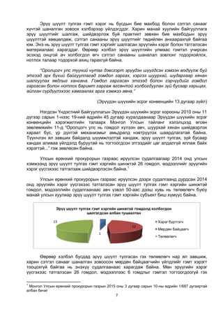 7
Эрүү шүүлт тулгах гэмт хэрэг нь бусдын бие махбод болон сэтгэл санааг
хүчтэй шаналган зовоох хэлбэрээр үйлдэгддэг. Харин манай хуулийн байгууллага
эрүү шүүлтийг шалгаж, шийдвэрлэж буй практикт зөвхөн бие махбодын эрүү
шүүлттэй хөөцөлдөж, сэтгэл санааны эрүү шүүлтийг төдийлөн анхаарахгүй байгаа
юм. Энэ нь эрүү шүүлт тулгах гэмт хэргийг шалгасан эрүүгийн хэрэг болон татгалзсан
материалаас харагддаг. Өөрөөр хэлбэл эрүү шүүлтийн улмаас гэмтэл учирсан
эсэхэд онцгой ач холбогдол өгч сэтгэл санааны шаналал зовлонг тодорхойлох,
нотлох талаар тодорхой ахиц гарахгүй байна.
“Оролцогч улс түүний нутаг дэвсгэрт эрүүдэн шүүгдсэн хэмээн мэдүүлж буй
этгээд эрх бүхий байгууллагад гомдол гаргах, хэргээ шуурхай, шударгаар хянан
шалгуулах явдлыг хангана. Гомдол гаргасан этгээд болон гэрчүүдийг гомдол
гаргасан болон нотлох баримт гаргаж өгсөнтэй холбогдуулан зүй бусаар харьцах,
айлган сүрдүүлэхээс хамгаалах арга хэмжээ авна.”
(Эрүүдэн шүүхийн эсрэг конвенцийн 13 дугаар зүйл)
Нэгдсэн Үндэстний Байгууллагын Эрүүдэн шүүхийн эсрэг хорооны 2010 оны 11
дүгээр сарын 1-нээс 19-ний өдрийн 45 дугаар хуралдаанаар Эрүүдэн шүүхийн эсрэг
конвенцийн хэрэгжилтийн талаарх Монгол Улсын тайланг хэлэлцээд өгсөн
зөвлөмжийн 11-д “Оролцогч улс нь гомдол хүлээн авч, шуурхай хянан шийдвэрлэх
хараат бус, үр дүнтэй механизмыг амьдралд нэвтрүүлэх шаардлагатай байна.
Түүнчлэн ял завших байдалд шүүмжлэлтэй хандаж, эрүү шүүлт тулгах, зүй бусаар
хандах аливаа үйлдэлд буруутай нь тогтоогдсон этгээдийг цаг алдалгүй яллаж байх
хэрэгтэй...” гэж зөвлөсөн байна.
Улсын ерөнхий прокурорын газраас ирүүлсэн судалгаагаар 2014 онд улсын
хэмжээнд эрүү шүүлт тулгах гэмт хэргийн шинжтэй 26 гомдол, мэдээллийг эрүүгийн
хэрэг үүсгэхээс татгалзаж шийдвэрлэсэн байна.1
Улсын ерөнхий прокурорын газраас ирүүлсэн дээрх судалгаанд дурдсан 2014
онд эрүүгийн хэрэг үүсгэхээс татгалзсан эрүү шүүлт тулгах гэмт хэргийн шинжтэй
гомдол, мэдээллийн судалгаанаас авч үзвэл 50-аас дээш хувь нь төлөөлөгч буюу
манай улсын хуулиар эрүү шүүлт тулгах гэмт хэргийн субъект биш хүмүүс байна.
Өөрөөр хэлбэл бусдад эрүү шүүлт тулгасан гэх төлөөлөгч нар ял завшиж,
харин сэтгэл санааг шаналган зовоосон мөрдөн байцаагчийн үйлдлийг гэмт хэрэгт
тооцохгүй байгаа нь энэхүү судалгаанаас харагдаж байна. Мөн эрүүгийн хэрэг
үүсгэхээс татгалзсан 26 гомдол, мэдээллээс 6 гомдлыг гэмтэл тогтоогдоогүй гэх
1
Монгол Улсын ерөнхий прокурорын газрын 2015 оны 3 дугаар сарын 10-ны өдрийн 1/687 дугаартай
албан бичиг
1
12
13
Эрүү шүүлт тулгах гэмт хэргийн шинжтэй гомдолд холбогдон
шалгагдсан албан тушаалтан
Хэрэг бүртгэгч
Мөрдөн байцаагч
Төлөөлөгч
 
