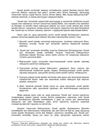 73
Хүний эрхийн хичээлийг цаашид гүнзгийрүүлэн судлах боломж оюутан бүрт
нээлттэй байхын зэрэгцээ бие даалт, ангийн ажил болон бакалавр, магистрын
төгсөлтийн ажлын сэдэв болгон сонгон бичиж байна. Мөн бусад байгууллагатай50
хамтран ажиллаж, уг ажилд оюутнуудыг хамруулж байна.
“Хүний эрх” хичээлийг судалж буй оюутнуудад уг хичээлтэй холбоотой уншиж
судлах ном товхимлын сонголт хангалтгүй хэвээр байна. Энэ төрлийн ном товхимол
нь багадаа 10 жилийн өмнө хэвлэгдсэн байгаа тул шинэ тутам хөгжиж буй хүний
эрхийн ойлголт, хандлагын талаар хангалттай мэдлэг, мэдээлэл олж авах боломжгүй
юм. Хүний эрх нь онолын түвшинд, практикт ч хурдацтай хувьсан өөрчлөгдөж байна.
Хууль зүйн их, дээд сургуулийн зүгээс хүний эрхийн боловсролыг хөхиүлэн
дэмжих чиглэлээр дараах арга хэмжээг бие даан хэрэгжүүлбэл зохино. Үүнд:
1. Багшийг хүний эрхийн чиглэлээр мэргэшүүлэх, тусгайлан мэргэшсэн багш,
боловсон хүчнээр “Хүний эрх” хичээлийг заалгах, Комисстой хамтран
ажиллах;
2. “Хүний эрх” хичээлийн хөтөлбөр, агуулгыг Комиссоос боловсруулсан “Хүний
эрх” хичээлийн загвар хөтөлбөр, Нэгдсэн Үндэстний Байгууллагын
холбогдох баримт бичгүүд, орчин үеийн онолын чиг хандлагад нийцүүлэн
тогтмол шинэчилж байх;
3. Мэргэшлийн суурь хичээлийн хэрэглэгдэхүүнийг хүний эрхийн зарчимд
нийцүүлэн шинэчлэн сайжруулах;
4. Сургуулийн дотоод зохион байгуулалт, удирдлага, багш, оюутны үйл
ажиллагаатай холбоотой дүрэм, журмыг боловсруулахдаа хүний эрхийн
зарчимд нийцүүлэх, сургуулийн орчинд хүний эрхийн соёлыг төлөвшүүлэх;
5. Сургууль дээрээ хүний эрхийн чиглэлээр сайн дурын үйл ажиллагаа явуулах
сонирхолтой болон тийм үйл ажиллагаа зохион байгуулж буй оюутныг
дэмжих, хөгжүүлэх;
6. Ижил төсөөтэй дэлхийн бусад улсын их, дээд сургуулийн хүний эрхийн
боловсролын сайн туршлагаас суралцах, үйл ажиллагаандаа нэвтрүүлэх
явдал юм.
Иймд цаашид хууль зүйн их, дээд сургуульд “Хүний эрх” хичээл сургалтын
төлөвлөгөөнд заавал судлах хичээл болгох шаардлагыг харгалзан үзэж Хүний
эрхийн боловсролын Дэлхийн хөтөлбөрийн 2 дахь үе шатны үйл ажиллагаанд
нийцүүлэн эрх зүйн бакалаврын зэрэг олгох сургалтын агуулгын үндэсний
стандартад өөрчлөлт оруулах нь зүйтэй юм.
Нэгдсэн Үндэстний Байгууллагын Хүний эрхийн боловсролын Дэлхийн
хөтөлбөрийн үйл ажиллагааны төлөвлөгөө, эрх зүйч бэлтгэж буй их, дээд сургуульд
хүний эрхийн боловсрол олгож буй байдал, сургалтын хөтөлбөр дэх “Хүний эрх”
хичээлийн хөтөлбөр, бусад улс орны их, дээд сургуулийн туршлагад хийсэн
50
Нэгдсэн Үндэстний Байгууллагын Хүүхдийн сан, Хүний эрх, хөгжил төв, Монголын эмнести
интернешнл гэх мэт олон улсын, төрийн болон төрийн бус байгууллагууд
 