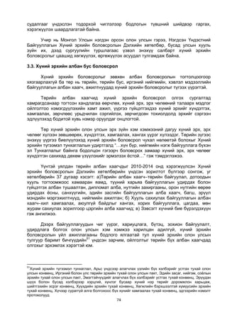 74
судалгааг үндэслэн тодорхой чиглэлээр бодлогын түвшний шийдвэр гаргах,
хэрэгжүүлэх шаардлагатай байна.
Учир нь Монгол Улсын нэгдэн орсон олон улсын гэрээ, Нэгдсэн Үндэстний
Байгууллагын Хүний эрхийн боловсролын Дэлхийн хөтөлбөр, бусад улсын хууль
зүйн их, дээд сургуулийн туршлагаас үзвэл энэхүү салбарт хүний эрхийн
боловсролыг цаашид хөгжүүлэх, өргөжүүлэх асуудал тулгамдаж байна.
3.3. Хүний эрхийн албан бус боловсрол
Хүний эрхийн боловсролыг зөвхөн албан боловсролын тогтолцоогоор
хязгаарлахгүй ба төр нь төрийн, төрийн бус, иргэний нийгмийн, хэвлэл мэдээллийн
байгууллагын албан хаагч, ажилтнуудад хүний эрхийн боловсролыг түгээх үүрэгтэй.
Төрийн албан хаагчид хүний эрхийн боловсрол олгох сургалтад
хамрагдсанаар тогтсон хандлагаа өөрчлөх, хүний эрх, эрх чөлөөний талаарх мэдлэг
ойлголтоо нэмэгдүүлэхийн хамт ажил, үүргээ гүйцэтгэхдээ хүний эрхийг хүндэтгэх,
хамгаалах, зөрчлөөс урьдчилан сэргийлэх, зөрчигдсөн тохиолдолд эрхийг сэргээн
эдлүүлэхэд бодитой хувь нэмэр оруулдаг онцлогтой.
Төр хүний эрхийн олон улсын эрх зүйн хэм хэмжээний дагуу хүний эрх, эрх
чөлөөг хүлээн зөвшөөрөх, хүндэтгэх, хамгаалах, хангах үүрэг хүлээдэг. Төрийн зүгээс
энэхүү үүргээ биелүүлэхэд хүний эрхийн боловсрол чухал нөлөөтэй болохыг Хүний
эрхийн түгээмэл тунхаглалын удиртгалд “…хүн бүр, нийгмийн нэгж байгууллага бүхэн
эл Тунхаглалыг байнга бодолцон гэгээрч боловсрох замаар хүний эрх, эрх чөлөөг
хүндэтгэн сахихад дөхөм үзүүлэхийг эрмэлзэх ёстой…” гэж тэмдэглэжээ.
Үүнтэй уялдан төрийн албан хаагчдыг 2010-2014 онд хэрэгжүүлсэн Хүний
эрхийн боловсролын Дэлхийн хөтөлбөрийн үндсэн зорилтот бүлгээр сонгож, уг
хөтөлбөрийн 37 дугаар хэсэгт: а)Төрийн албан хаагч–төрийн байгуулал, дотоодын
хууль тогтоомжоос хамааран яамд, түүний харьяа байгууллагын удирдах болон
гүйцэтгэх албан тушаалтан, дипломат алба, нутгийн захиргааны, орон нутгийн өөрөө
удирдах ёсны, санхүүгийн, эдийн засгийн байгууллагын алба хаагч, багш, эрүүл
мэндийн мэргэжилтнүүд, нийгмийн ажилтан; б) Хууль сахиулах байгууллагын албан
хаагч–хил хамгаалах, аюулгүй байдлыг хангах, хорих байгууллага, цагдаа, мөн
журам сахиулах зорилгоор цэргийн алба хаагчид; в) Зэвсэгт хүчний бие бүрэлдэхүүн
гэж ангилжээ.
Дээрх байгууллагуудын чиг үүрэг, хариуцлага, бүтэц, зохион байгуулалт,
удирдлага болгох олон улсын хэм хэмжээ харилцан адилгүй, хүний эрхийн
боловсролын үйл ажиллагааны бодлого ялгаатай тул хүний эрхийн олон улсын
тулгуур баримт бичгүүдийн51
үндсэн зарчим, ойлголтыг төрийн бүх албан хаагчдад
олгохыг эрхэмлэх хэрэгтэй юм.
51
Хүний эрхийн түгээмэл тунхаглал, Арьс үндсээр алагчлах үзлийн бүх хэлбэрийг устгах тухай олон
улсын конвенц, Иргэний болон улс төрийн эрхийн тухай олон улсын пакт, Эдийн засаг, нийгэм, соёлын
эрхийн тухай олон улсын пакт, Эмэгтэйчүүдийг алагчлах бүх хэлбэрийг устгах тухай конвенц, Эрүүдэн
шүүх болон бусад хэлбэрээр хэрцгий, хүнлэг бусаар хүний нэр төрийг доромжлон харьцаж,
шийтгэхийн эсрэг конвенц, Хүүхдийн эрхийн тухай конвенц, Хөгжлийн бэрхшээлтэй хүмүүсийн эрхийн
тухай конвенц, Хүчээр сураггүй алга болгохоос бүх хүнийг хамгаалах тухай конвенц, эдгээрийн нэмэлт
протоколууд
 