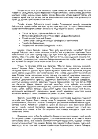 75
Нэгдэн орсон олон улсын гэрээнээс гадна хариуцсан чиглэлийн дагуу Нэгдсэн
Үндэстний Байгууллага, түүний төрөлжсөн бусад байгуулага, механизмаар дамжуулж
зөвлөмж, үндсэн зарчим, жишиг дүрэм, ёс зүйн болон зан үйлийн дүрмийг гаргаж улс
орнуудад хүний эрх, эрх чөлөөг хангаж, хамгаалах чиглэл өгснөөр олон улсын гэрээг
бүрэн, үр дүнтэй хэрэгжүүлэх алхам болдог.
Төрийн аливаа байгуулага хүний эрхийн боловсролыг өөрийн харьяалах
байгууллага, түүний албан хаагчдад түгээх үүрэг хүлээдэг. Уг үүргээ биелүүлэхдээ
бусад байгууллагуудтай хамтран ажиллах нь илүү үр дүнтэй байна. Тухайлбал:
 Улсын Их Хурал, харьяалах байнгын хороод
 Нутгийн захиргааны болон нутгийн өөрөө удирдах байгууллага
 Хүний эрхийн Үндэсний Комисс
 Төрийн албан хаагчдыг бэлтгэдэг боловсролын байгууллага
 Төрийн бус байгууллага
 Үйлдвэрчний эвлэлийн байгууллага гэх мэт.
Монгол Улсын Засгийн газрын “Эрх зүйн шинэтгэлийн хөтөлбөр”, “Хүний
аюулгүй байдлыг хангах сайн засаглал хөтөлбөр”-ийг хэрэгжүүлэх зорилгоор Хууль
зүйн яамнаас 2004 оны 2 дугаар сард “Эрх зүйн албан бус сургалтын хөтөлбөр”-ийг
баталж, “Эрх зүйн албан бус сургалтын төв”-ийг Хууль зүйн үндэсний хүрээлэнгийн
дэргэд байгуулсан нь хууль, хяналтын байгууллагын ажилтан, албан хаагчдад хүний
эрх, иргэний боловсрол олгох чухал алхам болсон юм.
Улсын Их Хурлаас 2005 онд баталсан “Монгол Улсын мянганы хөгжлийн
зорилт” баримт бичигт “Хүний эрхийг баталгаажуулах, ардчилсан засаглалыг
хөгжүүлэх зорилгын үүднээс Хүний эрхийн түгээмэл тунхаглалыг хүндэтгэж, чандлан
сахих, хэвлэл мэдээллийн эрх чөлөөг хангаж, олон нийтэд мэдээллийг чөлөөтэй олж
авах боломж олгох, ардчиллын үндсэн зарчим, хэв маягийг амьдралд хэвшүүлэх,
авлигыг үл тэвчих уур амьсгалыг нийгмийн бүх хүрээнд бий болгон хэвшүүлэх”
зорилтыг дэвшүүлснээр иргэний, ардчиллын боловсролын хэрэгцээ шаардлага,
зорилгыг Мянганы хөгжлийн зорилтын түвшинд тодорхойлсон гэж үзэж болно. 2006
онд баталсан “Цахим Монгол” үндэсний хөтөлбөрт олон нийтийн мэдээллийн
нээлттэй орчинг бүрдүүлэх замаар улс төр, эдийн засаг, нийгэм, боловсрол, шинжлэх
ухаан, урлаг, соёлын талаарх мэдээллийг хүртэх тэгш боломжийг бий болгох,
мэдээллийн хүртээмжийг нэмэгдүүлэх, хүний эрхийг хамгаалах зорилгоор цахим
ардчиллыг хөгжүүлэх санал, санаачилгыг дэмжих зорилго тавьжээ.
Засгийн газар 2010 онд Мянганы хөгжлийн зорилтуудад суурилсан үндэсний
хөгжлийн цогц баримт бичигт заасны дагуу боловсролын салбарт баримтлах шинэ
үзэл баримтлал, бодлогыг тусгасан “Боловсрол” үндэсний хөтөлбөрийг боловсруулж,
батлаад байна. Хөтөлбөрт үндэстний цөөнх эх хэлээрээ сурч боловсрох эрхийг
хангах, төрийн хэлний боловсрол эзэмшүүлэх ажлыг эрчимжүүлэх, хүний эрх,
ардчиллын үзэл санааг албан боловсролын тогтолцоонд нэвтрүүлэх зэрэг олон
санаачилга тусчээ.
Комиссын зүгээс албан ба албан бус боловсролын тогтолцоонд хүний эрхийн
боловсролыг дэмжих зорилгоор сургалт, сурталчилгааны олон арга хэмжээг зохион
байгуулсаар байна. Энэ хүрээнд зорилтот бүлгүүдийг тодорхойлж, тэдгээрт чиглэсэн
сургалтыг зохион байгуулж хэвшсэн бөгөөд төр, төрийн бус байгууллага, тэдгээрийн
ажилтнууд, иргэд, олон нийтэд хүний эрхийн төрөл бүрийн сургалт зохион байгуулж,
 