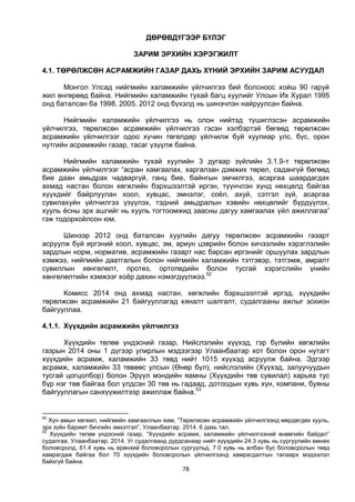 78
ДӨРӨВДҮГЭЭР БҮЛЭГ
ЗАРИМ ЭРХИЙН ХЭРЭГЖИЛТ
4.1. ТӨРӨЛЖСӨН АСРАМЖИЙН ГАЗАР ДАХЬ ХҮНИЙ ЭРХИЙН ЗАРИМ АСУУДАЛ
Монгол Улсад нийгмийн халамжийн үйлчилгээ бий болсноос хойш 90 гаруй
жил өнгөрөөд байна. Нийгмийн халамжийн тухай багц хуулийг Улсын Их Хурал 1995
онд баталсан ба 1998, 2005, 2012 онд бүхэлд нь шинэчлэн найруулсан байна.
Нийгмийн халамжийн үйлчилгээ нь олон нийтэд түшиглэсэн асрамжийн
үйлчилгээ, төрөлжсөн асрамжийн үйлчилгээ гэсэн хэлбэртэй бөгөөд төрөлжсөн
асрамжийн үйлчилгээг одоо хүчин төгөлдөр үйлчилж буй хуулиар улс, бүс, орон
нутгийн асрамжийн газар, тасаг үзүүлж байна.
Нийгмийн халамжийн тухай хуулийн 3 дугаар зүйлийн 3.1.9-т төрөлжсөн
асрамжийн үйлчилгээг “асран хамгаалах, харгалзан дэмжих төрөл, садангүй бөгөөд
бие даан амьдрах чадваргүй, ганц бие, байнгын эмчилгээ, асаргаа шаардагдах
ахмад настан болон хөгжлийн бэрхшээлтэй иргэн, түүнчлэн хүнд нөхцөлд байгаа
хүүхдийг байрлуулан хоол, хувцас, эмнэлэг, соёл, ахуй, сэтгэл зүй, асаргаа
сувилахуйн үйлчилгээ үзүүлэх, тэдний амьдралын хэвийн нөхцөлийг бүрдүүлэх,
хууль ёсны эрх ашгийг нь хууль тогтоомжид заасны дагуу хамгаалах үйл ажиллагаа”
гэж тодорхойлсон юм.
Шинээр 2012 онд баталсан хуулийн дагуу төрөлжсөн асрамжийн газарт
асруулж буй иргэний хоол, хувцас, эм, ариун цэврийн болон хичээлийн хэрэглэлийн
зардлын норм, норматив, асрамжийн газарт нас барсан иргэнийг оршуулах зардлын
хэмжээ, нийгмийн даатгалын болон нийгмийн халамжийн тэтгэвэр, тэтгэмж, амралт
сувиллын хөнгөлөлт, протез, ортопедийн болон тусгай хэрэгслийн үнийн
хөнгөлөлтийн хэмжээг хоёр дахин нэмэгдүүлжээ.52
Комисс 2014 онд ахмад настан, хөгжлийн бэрхшээлтэй иргэд, хүүхдийн
төрөлжсөн асрамжийн 21 байгууллагад хяналт шалгалт, судалгааны ажлыг зохион
байгууллаа.
4.1.1. Хүүхдийн асрамжийн үйлчилгээ
Хүүхдийн төлөө үндэсний газар, Нийслэлийн хүүхэд, гэр бүлийн хөгжлийн
газрын 2014 оны 1 дүгээр улирлын мэдээгээр Улаанбаатар хот болон орон нутагт
хүүхдийн асрамж, халамжийн 33 төвд нийт 1015 хүүхэд асруулж байна. Эдгээр
асрамж, халамжийн 33 төвөөс улсын (Өнөр бүл), нийслэлийн (Хүүхэд, залуучуудын
тусгай цогцолбор) болон Эрүүл мэндийн яамны (Хүүхдийн төв сувилал) харьяа тус
бүр нэг төв байгаа бол үлдсэн 30 төв нь гадаад, дотоодын хувь хүн, компани, буяны
байгууллагын санхүүжилтээр ажиллаж байна.53
52
Хүн амын хөгжил, нийгмийн хамгааллын яам, “Төрөлжсөн асрамжийн үйлчилгээнд мөрдөгдөх хууль,
эрх зүйн баримт бичгийн эмхэтгэл”, Улаанбаатар. 2014. 6 дахь тал.
53
Хүүхдийн төлөө үндэсний газар, “Хүүхдийн асрамж, халамжийн үйлчилгээний өнөөгийн байдал”
судалгаа, Улаанбаатар, 2014. Уг судалгаанд дурдсанаар нийт хүүхдийн 24.3 хувь нь сургуулийн өмнөх
боловсролд, 61.4 хувь нь ерөнхий боловсролын сургуульд, 7.0 хувь нь албан бус боловсролын төвд
хамрагдаж байгаа бол 70 хүүхдийн боловсролын үйлчилгээнд хамрагдалтын талаарх мэдээлэл
байхгүй байна.
 