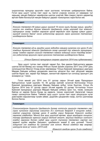 8
үндэслэлээр прокурор эрүүгийн хэрэг үүсгэхээс татгалзаж шийдвэрлэсэн байна.
Гэтэл эрүү шүүлт тулгах гэмт хэрэг нь гэмтэл учирсан эсэхээс үл хамаарах тул
харьцаа, нөхцөл байдлыг нарийвчлан шалгах учиртай. Мөн гомдол гаргагч дарамтад
өртсөн байж болзошгүй нөхцөл байдлыг дараах тохиолдлоос харж болох юм.
Тохиолдол:
Хэсгийн төлөөлөгч М сумын уурын зууханд 19 хоног хууль бусаар хорьж, эрүүдэн
шүүсэн гэх гомдлыг Булган аймгийн Цагдаагийн газар шалгаад тус аймгийн
прокурорын газар “гомдол гаргасан иргэд өөрсдийн сайн дураар сумын уурын
зууханд хоносон байна” гэсэн үндэслэлээр эрүүгийн хэрэг үүсгэхээс татгалзаж
шийдвэрлэсэн байна.
Тохиолдол:
Хэсгийн төлөөлөгч Д нь эрүүдэн шүүж зодохдоо хавирга хугалсан гэх иргэн Х-ийн
гомдлыг Архангай аймгийн Цагдаагийн газар шалгаад тус аймгийн прокурорын
газар “гомдол гаргагч хэсгийн төлөөлөгч намайг зодоогүй гэсэн тайлбар өгсөн”
гэх үндэслэлээр эрүүгийн хэрэг үүсгэхээс татгалзаж шийдвэрлэсэн байна.
(Улсын Ерөнхий прокурорын газраас ирүүлсэн 2014 оны судалгаанаас)
Эрүү шүүлт тулгах гэмт хэргийг хараат бус, бие даасан байгууллага мөрдөн
шалгах ёстой бөгөөд энэ талаар НҮБ-ын Хүний эрхийн хорооны 2011 оны 2797 дахь
хэлэлцүүлгээс Монгол Улсад өгсөн зөвлөмжид “Улсын Ерөнхий прокурорын дэргэдэх
Мөрдөн байцаах албанд цагдаагийн ажилтны үйлдсэн бүх гэмт үйлдлийг мөрдөн
шалгах бүрэн эрх, хараат бус байдал, хангалттай хөрөнгө хүч олгоход оролцогч улс
анхаарна уу.” гэжээ.
Гэтэл манай улс 2014 оны 01 дүгээр сарын 24-ний өдөр Прокурорын
байгууллагын тухай хуулийн 10, 45 дугаар зүйлийг хүчингүй болгосноор Улсын
Ерөнхий прокурорын дэргэдэх Мөрдөн байцаах албыг татан буулгаж, Улсын Их
Хурлын 2014 оны 01 дүгээр сарын 24-ний өдрийн 22 дугаар тогтоолоор Улсын
Ерөнхий прокурорын дэргэдэх Мөрдөн байцаах албаны орон тоо, төсөв, эзэмшиж
байгаа үл хөдлөх болон бусад эд хөрөнгө, техник хэрэгслийг Авлигатай тэмцэх
газарт шилжүүлсэн байна. Тиймээс эрүү шүүлт тулгах гэмт хэрэг үйлдэгдсэн нутаг
дэвсгэрийн харьяаллаар тухайн аймаг, дүүргийн цагдаагийн газар, хэлтэс шалгахаар
болсон билээ.
Тохиолдол:
Сонгинохайрхан дүүргийн Цагдаагийн дугаар хэлтсийн эрүүгийн төлөөлөгч нар
хэрэг хүлээлгэх зорилгоор сэжигтэн Э-г хэлтсийн байранд 3 хонуулан зодож,
гэмтэл учруулсан талаар иргэн Э цагдан хорих байрнаас Комисст хандаж
гаргасан гомдолдоо “Миний бие эрүү шүүлтэд өртөж, эрүүл мэндээрээ хохирсон
талаар Цагдаагийн ерөнхий газрын дотоод хяналт, аюулгүй байдлын хэлтэст
гомдол гаргасан боловч надад эрүү шүүлт тулгасан төлөөлөгч нартай нэг
өрөөнд суудаг мөрдөн байцаагч, цагдаагийн ахмад Б ирж уулзаад “Чиний
зодуулсан гэх гомдлыг би шалгана” гэж хэлсэн. Миний гомдлыг өөр газраар
шалгуулж өгнө үү” гэжээ. (2014 онд)
(Комисст хандсан иргэн Э-ийн гомдлоос)
 
