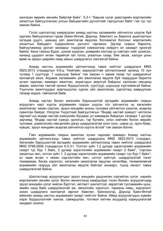 82
хангасан өөрийн өмчийн байртай байх”, 5.3-т “Харьяа нутаг дэвсгэрийн мэргэжлийн
хяналтын байгууллагаас улсын байцаагчийн дүгнэлтийг гаргуулсан байх” гэж тус тус
заасан байна.
Гэтэл шалгалтад хамрагдсан ахмад настны халамжийн үйлчилгээ үзүүлж буй
зургаан байгууллагын гурав (Баян-Өлгий, Дорнод, Хөвсгөл) нь барилга ашиглалтын
хугацаа дуусч, цаашид үйл ажиллагаа явуулах боломжгүй болсныг мэргэжлийн
хяналтын байцаагч тодорхойлон дүгнэлт гаргажээ. Эдгээр газрын барилга,
байгууламжид урсгал засварыг тодорхой хэмжээгээр хийдэгч их засварт ороогүй
байна. Хана таазны будаг, шохой хуурсан, дээврийн хэсгээр ус нэвтэрч чийг цохисон,
хананд цууралт өгсөн төдийгүй гал тогоо, угаалгын газар, бие засах, халуун усны
өрөө нь ариун цэврийн наад захын шаардлагыг хангахгүй байна.
Ахмад настны асрамжийн үйлчилгээнд тавих нийтлэг шаардлага MNS
5823:2013 стандартын 9.8-д “Нийтийн зориулалттай үйлчилгээний орчинд 10 хүн
тутамд 1 суултуур, 1 шүршүүр байна” гэж заасан ч зарим газар тус шаардлагыг
хангаагүй ажээ. Асрамж халамжийн үйл ажиллагаа явуулж буй газруудын барилга
хүчин чадлаас хамаарч ажилтан, асрагчдын аюулгүй байдлыг хангасан нөхцөлд
амрах, ажиллах таатай орчинг бүрдүүлээгүй, суултуур, шүршүүр хүртээмжгүй байна.
Түүнчлэн ажилтнуудыг мэргэшүүлэн сургах үйл ажиллагаа, сургалтад хамруулсан
талаар мэдээ, тайлангүй байв.
Ахмад настан болон хөгжлийн бэрхшээлтэй иргэдийн асрамжийн газрын
асруулагч нарт хүргэх асрамжийн газрын үндсэн гол үйлчилгээ нь хөгжлийн
ажиллагаа, нөхөн сэргээх, эрүүл мэндийн анхны тусламж үйлчилгээ үзүүлэх, асаргаа
сувилгаа байдаг. Нэгдсэн Үндэстний Байгууллагын “Өндөр настай хүмүүст чиглэсэн
зарчим”-ын өндөр настай хүмүүсийн бусдаас үл хамаарах байдлын талаарх 1 дүгээр
зарчимд “Өндөр настай хүмүүс орлогын, гэр бүлийн, олон нийтийн болон өөрийн
тусламж, дэмжлэгийн нөхцөлийн дагуу шаардлагатай хоол хүнс, цэвэр ус, орон байр,
хувцас, эрүүл мэндийн асаргаа үйлчилгээ хүртэх ёстой” гэж заасан болно.
Гэвч асрамжийн газрын ажиллах хүчин чадлаас хамаарч Ахмад настны
асрамжийн үйлчилгээнд тавих нийтлэг шаардлага MNS 5823:2013 стандарт,
Хөгжлийн бэрхшээлтэй иргэдийн асрамжийн үйлчилгээнд тавих нийтлэг шаардлага
MNS 5798:2008 стандартын 6.5.3-т “Сэтгэл зүйч 1,2 дугаар зэрэглэлийн асрамжийн
газарт тус бүр 1 байх, 3 дугаар зэрэглэлийн асрамжийн газарт 2 байх”, “сэргээн
засалтын эмч, сэтгэл зүйч 1, 2 дугаар зэрэглэлийн асрамжийн газарт тус бүр 1 байх”-
ыг зааж өгсөн ч нөхөн сэргээлтийн эмч, сэтгэл зүйчгүй, шаардлагатай тоног
төхөөрөмж, багаж хэрэгсэл, хөгжлийн ажиллагаа явуулах хөтөлбөр, төлөвлөгөөгүй
асрамжийн газрууд үйл ажиллагаа явуулж байгааг анхаарч, түүнд хяналт тавих
шаардлагатай байна.
Шалгалтаар асруулагчдыг эрүүл мэндийн урьдчилан сэргийлэх үзлэг, нарийн
мэргэжлийн эмчийн үзлэг болон эмчилгээнд хамруулдаг гэсэн боловч асруулагчдад
эрүүл мэндийн үзлэг хийсэн бүртгэл, хөтлөлт хангалтгүй, яаралтай тусламжийн цүнх,
эмийн санд байх шаардлагатай эм, эмнэлгийн хэрэгсэл, тарианы нөөц, хадгалалт
зохих шаардлага хангаагүй зөрчил Хөвсгөл, Баянхонгор, Дорнод Баян-Өлгий
аймгийн ахмад настны асрамжийн газарт нийтлэг байна. Иймд асруулагчдын хувийн
хэрэг бүрдүүлэлтийг хангах, сайжруулах, тогтмол хөтлөх асуудалд хариуцлагатай
хандвал зохино.
 