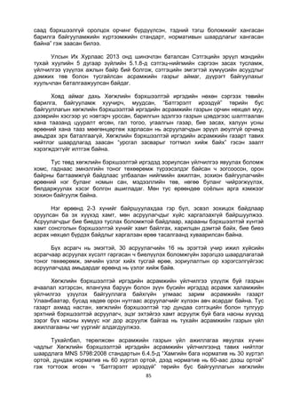 85
саад бэрхшээлгүй оролцох орчинг бүрдүүлсэн, тэдний тэгш боломжийг хангасан
барилга байгууламжийн хүртээмжийн стандарт, нормативын шаардлагыг хангасан
байна” гэж заасан билээ.
Улсын Их Хурлаас 2013 онд шинэчлэн баталсан Сэтгэцийн эрүүл мэндийн
тухай хуулийн 5 дугаар зүйлийн 5.1.8-д сэтгэц-нийгмийн сэргээн засах тусламж,
үйлчилгээ үзүүлэх ажлын байр бий болгож, сэтгэцийн эмгэгтэй хүмүүсийн асуудлыг
дэмжих төв болон тусгайлсан асрамжийн газрыг аймаг, дүүрэгт байгуулахыг
хуульчлан баталгаажуулсан байдаг.
Ховд аймаг дахь Хөгжлийн бэрхшээлтэй иргэдийн нөхөн сэргээх төвийн
барилга, байгууламж хуучирч, муудсан, “Батгэрэлт ирээдүй” төрийн бус
байгууллагын хөгжлийн бэрхшээлтэй иргэдийн асрамжийн газрын орчин нөхцөл муу,
дээврийн хэсгээр ус нэвтэрч урссан, барилгын эдэлгээ газрын цэвдэгээс шалтгаалан
хана таазанд цууралт өгсөн, гал тогоо, угаалгын газар, бие засах, халуун усны
өрөөний хана тааз мөөгөнцөртөж харласан нь асруулагчдын эрүүл аюулгүй орчинд
амьдрах эрх баталгаагүй, Хөгжлийн бэрхшээлтэй иргэдийн асрамжийн газарт тавих
нийтлэг шаардлагад заасан “урсгал засварыг тогтмол хийж байх” гэсэн заалт
хэрэгждэггүйг илтгэж байна.
Тус төвд хөгжлийн бэрхшээлтэй иргэдэд зориулсан үйлчилгээ явуулах боломж
хомс, гаднаас эмнэлгийн тоног төхөөрөмж түрээсэлдэг байсан ч зогсоосон, орон
байрны багтаамжгүй байдлаас улбаалан нийгмийн ажилтан, зохион байгуулагчийн
өрөөний нэг буланг номын сан, мэдээллийн төв, нөгөө буланг чийрэгжүүлэх,
бялдаржуулах хэсэг болгон ашигладаг. Мөн тус өрөөндөө соёлын арга хэмжээг
зохион байгуулж байна.
Нэг өрөөнд 2-3 хүнийг байршуулахдаа гэр бүл, эсвэл зохицох байдлаар
оруулсан ба эх хүүхэд хамт, мөн асруулагчдыг хүйс харгалзахгүй байршуулжээ.
Асруулагчдыг бие биедээ туслах боломжтой байдлаар, харааны бэрхшээлтэй хүнтэй
хамт сонсголын бэрхшээлтэй хүнийг хамт байлгах, харилцан дэмтэй байх, бие биеэ
асрах нөхцөл бүрдэх байдлыг харгалзан өрөө тасалгаанд хуваарилсан байна.
Бүх асрагч нь эмэгтэй, 30 асруулагчийн 16 нь эрэгтэй учир ижил хүйсийн
асрагчаар асруулах хүсэлт гаргасан ч биелүүлэх боломжгүйн зэрэгцээ шаардлагатай
тоног төхөөрөмж, эмчийн үзлэг хийх тусгай өрөө, зориулалтын ор хэрэгсэлгүйгээс
асруулагчдад амьдардаг өрөөнд нь үзлэг хийж байв.
Хөгжлийн бэрхшээлтэй иргэдийн асрамжийн үйлчилгээ үзүүлж буй газрын
ачаалал хэтэрсэн, ялангуяа баруун болон зүүн бүсийн иргэдэд асрамж халамжийн
үйлчилгээ үзүүлэх байгууллага байхгүйн улмаас зарим асрамжийн газарт
Улаанбаатар, бусад хөдөө орон нутгаас асруулагчийг хүлээн авч асардаг байна. Тус
газарт ахмад настан, хөгжлийн бэрхшээлтэй тэр дундаа сэтгэцийн болон тулгуур
эрхтний бэрхшээлтэй асруулагч, эцэг эхтэйгээ хамт асруулж буй бага насны хүүхэд
зэрэг бүх насны хүмүүс нэг дор асруулж байгаа нь тухайн асрамжийн газрын үйл
ажиллагааны чиг үүргийг алдагдуулжээ.
Тухайлбал, төрөлжсөн асрамжийн газрын үйл ажиллагаа явуулах хүчин
чадлыг Хөгжлийн бэрхшээлтэй иргэдийн асрамжийн үйлчилгээнд тавих нийтлэг
шаардлага MNS 5798:2008 стандартын 6.4.5-д “Хамгийн бага норматив нь 30 хүртэл
ортой, дундаж норматив нь 60 хүртэл ортой, дээд норматив нь 60-аас дээш ортой”
гэж тогтоож өгсөн ч “Батгэрэлт ирээдүй” төрийн бус байгууллагын хөгжлийн
 