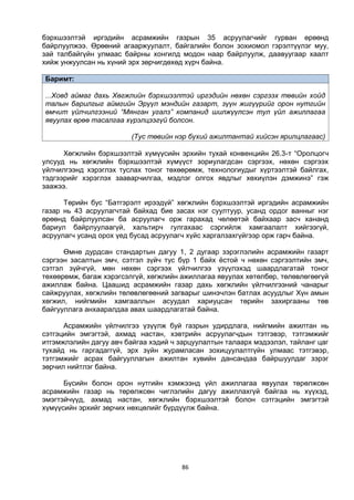 86
бэрхшээлтэй иргэдийн асрамжийн газрын 35 асруулагчийг гурван өрөөнд
байрлуулжээ. Өрөөний агааржуулалт, байгалийн болон зохиомол гэрэлтүүлэг муу,
зай талбайгүйн улмаас байрны хонгилд модон наар байрлуулж, даавуугаар хаалт
хийж унжуулсан нь хүний эрх зөрчигдөхөд хүрч байна.
Баримт:
...Ховд аймаг дахь Хөгжлийн бэрхшээлтэй иргэдийн нөхөн сэргээх төвийн хойд
талын барилгыг аймгийн Эрүүл мэндийн газарт, зүүн жигүүрийг орон нутгийн
өмчит үйлчилгээний “Мянган угалз” компанид шилжүүлсэн тул үйл ажиллагаа
явуулах өрөө тасалгаа хүрэлцээгүй болсон.
(Тус төвийн нэр бүхий ажилтантай хийсэн ярилцлагаас)
Хөгжлийн бэрхшээлтэй хүмүүсийн эрхийн тухай конвенцийн 26.3-т “Оролцогч
улсууд нь хөгжлийн бэрхшээлтэй хүмүүст зориулагдсан сэргээх, нөхөн сэргээх
үйлчилгээнд хэрэглэх туслах тоног төхөөрөмж, технологиудыг хүртээлтэй байлгах,
тэдгээрийг хэрэглэх зааварчилгаа, мэдлэг олгох явдлыг хөхиүлэн дэмжинэ” гэж
заажээ.
Төрийн бус “Батгэрэлт ирээдүй” хөгжлийн бэрхшээлтэй иргэдийн асрамжийн
газар нь 43 асруулагчтай байхад бие засах нэг суултуур, усанд ордог ванныг нэг
өрөөнд байрлуулсан ба асруулагч орж гарахад чөлөөтэй байхаар засч хананд
бариул байрлуулаагүй, хальтирч гулгахаас сэргийлж хамгаалалт хийгээгүй,
асруулагч усанд орох үед бусад асруулагч хүйс харгалзахгүйгээр орж гарч байна.
Өмнө дурдсан стандартын дагуу 1, 2 дугаар зэрэглэлийн асрамжийн газарт
сэргээн засалтын эмч, сэтгэл зүйч тус бүр 1 байх ёстой ч нөхөн сэргээлтийн эмч,
сэтгэл зүйчгүй, мөн нөхөн сэргээх үйлчилгээ үзүүлэхэд шаардлагатай тоног
төхөөрөмж, багаж хэрэгсэлгүй, хөгжлийн ажиллагаа явуулах хөтөлбөр, төлөвлөгөөгүй
ажиллаж байна. Цаашид асрамжийн газар дахь хөгжлийн үйлчилгээний чанарыг
сайжруулах, хөгжлийн төлөвлөгөөний загварыг шинэчлэн батлах асуудлыг Хүн амын
хөгжил, нийгмийн хамгааллын асуудал хариуцсан төрийн захиргааны төв
байгууллага анхааралдаа авах шаардлагатай байна.
Асрамжийн үйлчилгээ үзүүлж буй газрын удирдлага, нийгмийн ажилтан нь
сэтгэцийн эмгэгтэй, ахмад настан, хэвтрийн асруулагчдын тэтгэвэр, тэтгэмжийг
итгэмжлэлийн дагуу авч байгаа хэдий ч зарцуулалтын талаарх мэдээлэл, тайланг цаг
тухайд нь гаргадаггүй, эрх зүйн журамласан зохицуулалтгүйн улмаас тэтгэвэр,
тэтгэмжийг асрах байгууллагын ажилтан хувийн дансандаа байршуулдаг зэрэг
зөрчил нийтлэг байна.
Бүсийн болон орон нутгийн хэмжээнд үйл ажиллагаа явуулах төрөлжсөн
асрамжийн газар нь төрөлжсөн чиглэлийн дагуу ажиллахгүй байгаа нь хүүхэд,
эмэгтэйчүүд, ахмад настан, хөгжлийн бэрхшээлтэй болон сэтгэцийн эмгэгтэй
хүмүүсийн эрхийг зөрчих нөхцөлийг бүрдүүлж байна.
 