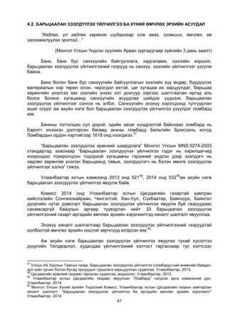 87
4.2. БАРЬЦААЛАН ЗЭЭЛДҮҮЛЭХ ҮЙЛЧИЛГЭЭ БА ХҮНИЙ ӨМЧЛӨХ ЭРХИЙН АСУУДАЛ
“Хөдлөх, үл хөдлөх хөрөнгө шударгаар олж авах, эзэмших, өмчлөх, өв
залгамжлуулах эрхтэй...”
(Монгол Улсын Үндсэн хуулийн Арван зургадугаар зүйлийн 3 дахь заалт)
Банк, банк бус санхүүгийн байгууллага, хадгаламж, зээлийн хоршоо,
барьцаалан зээлдүүлэх үйлчилгээний газрууд нь санхүү, зээлийн үйлчилгээг үзүүлж
байна.
Банк болон банк бус санхүүгийн байгууллагын зээлийн хүү өндөр, бүрдүүлэх
материалын нэр төрөл олон, чирэгдэл ихтэй, цаг хугацаа их зарцуулдаг, барьцаа
хөрөнгийн үнэлгээ зах зээлийн үнээс хэт доогуур зэргээс шалтгаалан иргэд аль
болох богино хугацаанд санхүүгийн асуудлаа шийдэх үүднээс барьцаалан
зээлдүүлэх үйлчилгээг сонгох нь элбэг. Санхүүгийн энэхүү хэрэгцээнд тулгуурлан
ашиг олдог аж ахуйн нэгж бол барьцаалан зээлдүүлэх үйлчилгээ үзүүлдэг ломбард
юм.
Банкны тогтолцоо сул дорой, эдийн засаг хүндрэлтэй байснаас ломбард нь
Европт ихээхэн дэлгэрсэн бөгөөд анхны ломбард Бельгийн Брюссель хотод
Ломбардын ордон нэртэйгээр 1618 онд нээгджээ.57
“Барьцаалан зээлдүүлэх ерөнхий шаардлага” Монгол Улсын MNS:5274-2003
стандартад зааснаар “Барьцаалан зээлдүүлэх үйлчилгээ гэдэг нь харилцагчид
хоорондоо тохиролцсон тодорхой хугацааны гэрээний үндсэн дээр зээлдэгч нь
хөдлөх хөрөнгөө үнэлэн барьцаанд тавьж, зээлдүүлэгч нь бэлэн мөнгө зээлдүүлэх
үйлчилгээг хэлнэ” гэжээ.
Улаанбаатар хотын хэмжээнд 2013 онд 52158
, 2014 онд 53259
аж ахуйн нэгж
барьцаалан зээлдүүлэх үйлчилгээ явуулж байв.
Комисс 2014 онд Улаанбаатар хотын Цагдаагийн газартай хамтран
нийслэлийн Сонгинохайрхан, Чингэлтэй, Хан-Уул, Сүхбаатар, Баянзүрх, Баянгол
дүүргийн нутаг дэвсгэрт барьцаалан зээлдүүлэх үйлчилгээ явуулж буй газруудаас
санамсаргүй байдлын аргаар түүвэрлэн нийт 33 барьцаалан зээлдүүлэх
үйлчилгээний газарт иргэдийн өмчлөх эрхийн хэрэгжилтэд хяналт шалгалт явууллаа.
Энэхүү хяналт шалгалтаар барьцаалан зээлдүүлэх үйлчилгээний газруудтай
холбоотой өмчлөх эрхийн ноцтой зөрчлүүд илэрсэн юм.60
Аж ахуйн нэгж барьцаалан зээлдүүлэх үйлчилгээ явуулах тухай хүсэлтээ
дүүргийн Үйлдвэрлэл, худалдаа үйлчилгээний хэлтэст гаргаснаар тус хэлтсээс
57
Улсын Их Хурлын Тамгын газар. Барьцаалан зээлдүүлэх үйлчилгээ (ломбард)-ний өнөөгийн байдал,
эрх зүйн орчин болон бусад орнуудын туршлага харьцуулсан судалгаа. Улаанбаатар, 2013.
58
Цагдаагийн ерөнхий газраас гаргасан судалгаа, мэдээлэл. Улаанбаатар, 2013.
59
Улаанбаатар хотын Цагдаагийн газраас явуулсан “Ломбард” нэгдсэн арга хэмжээний дүн.
Улаанбаатар. 2014.
60
Монгол Улсын Хүний эрхийн Үндэсний Комисс, Улаанбаатар хотын Цагдаагийн газрын хамтарсан
хяналт шалгалт. “Барьцаалан зээлдүүлэх үйлчилгээ ба иргэдийн өмчлөх эрхийн хэрэгжилт”
Улаанбаатар, 2014.
 