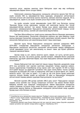 88
гэрчилгээ олгох, хамтран ажиллах гэрээ байгуулах зэрэг өөр өөр хэлбэрээр
зөвшөөрлийн баримт бичиг олгодог байна.
Нийслэлийн хэмжээнд барьцаалан зээлдүүлэх үйлчилгээ эрхэлж буй 532 аж
ахуйн нэгжийн 482 нь зөвшөөрөлтэй буюу худалдаа, үйлдвэрлэл үйлчилгээний
хэлтсээс олгосон үйл ажиллагаа эрхлэх гэрчилгээ, хамтран ажиллах гэрээтэй, 50 нь
зөвшөөрөлгүй, зарим нь аж ахуйн нэгжийн улсын бүртгэлийн гэрчилгээгүй61
байв.
Аж ахуйн нэгжийн тусгай зөвшөөрлийн тухай 2001 онд баталсан хуульд
“банкнаас бусад этгээд хадгаламж, зээлийн үйл ажиллагаа эрхлэх бол тусгай
зөвшөөрөлтэйгээр эрхлэнэ” гэж заасан бөгөөд үүнд зөвхөн хадгаламж зээлийн
хоршоодыг хамааруулдагаас барьцаалан зээлдүүлэх үйлчилгээний газрууд тусгай
зөвшөөрөлгүйгээр санхүү, зээлийн үйл ажиллагаа явуулж байна.
Төв банк (Монголбанк)-ны тухай хуульд зааснаар Монгол банкнаас арилжааны
банкны үйл ажиллагаанд, Санхүүгийн зохицуулах хорооны эрх зүйн байдлын тухай
хуульд зааснаар Санхүүгийн зохицуулах хороо хадгаламж зээлийн хоршоо, банк бус
санхүүгийн байгууллагын үйл ажиллагаанд хяналт тавьж ажилладаг.
Иргэний хууль болон Барьцаалан зээлдүүлэх ерөнхий шаардлага MNS
5274:2003 стандартаар барьцаалан зээлдүүлэх үйлчилгээг зохицуулдаг ч,
барьцаалан зээлдүүлэх үйлчилгээг санхүүгийн үйлчилгээний төрөлд хамааруулан
тусгай зөвшөөрөл олгох, үйл ажиллагаанд нь хяналт тавих эрх бүхий субъектыг
тодорхой заагаагүй байна.
Эдгээр газар нь алт, мөнгө, монетон эдлэл, хөөрөг, хэт хутга, эртний эдлэл,
автомашин, гар утас, гар утасны дугаар, зургийн аппарат, зөөврийн болон ширээний
компьютер, гэр ахуйн цахилгаан бараа, пүүз зэрэг барьцааны зүйлээр төрөлжин зээл
олгож байна.62
Зохион байгуулалттай гэмт хэрэгтэй тэмцэх газрын Эрүүгийн цагдаагийн газар
2013 онд хулгайлах гэмт хэргийн шалтгаан нөхцөлийн талаар судалгаа хийжээ.
Энэхүү судалгаагаар Улаанбаатар хотод гарсан нийт гэмт хэргийн 16 544 нь буюу
23.9 хувийг бусдын эд хөрөнгийг хулгайлах гэмт хэрэг эзэлж байна. Үүнээс хулгайд
алдагдсан эд зүйлсийн 29.2 хувь нь компьютер, 28.8 хувь нь бэлэн мөнгө, алт, мөнгө,
монетон эдлэл, 19.6 хувь нь зурагт, 11.2 хувь нь гар утас болон бусад цахилгаан
хэрэгсэл эзэлдэг бөгөөд тухайн эд зүйлсийн 29 хувь нь барьцаалан зээлдүүлэх
үйлчилгээний газраар дамжин худалдан борлуулагдсан гэж дүгнэжээ.63
Иргэний хуулийн 286 дугаар зүйлийн 286.2 дахь хэсэгт “Барьцаалан зээлдэх
газраас олгох зээлийн хүүг талууд тохиролцон тогтооно” гэж заасан боловч бодит
байдалд зээлийн хүүг харилцан тохиролцдоггүй, зөвхөн барьцаалан зээлдүүлэх
газрын үзэмжээр тогтоосон буюу санал болгосон өндөр хүүг үндэслэн зээлийн үйл
ажиллагааг явуулж байгаа нь барьцаалан зээлдүүлэх үйлчилгээний газар шударга
бусаар ашиг олох боломж олгожээ.
61
Улаанбаатар хотын Цагдаагийн газраас явуулсан “Ломбард” нэгдсэн арга хэмжээний дүн. 2014.
62
Монгол Улсын Хүний эрхийн Үндэсний Комисс, Улаанбаатар хотын Цагдаагийн газрын хамтарсан
хяналт шалгалт. “Барьцаалан зээлдүүлэх үйлчилгээ ба иргэдийн өмчлөх эрхийн хэрэгжилт”.
Улаанбаатар, 2014.
63
Цагдаагийн ерөнхий газар Зохион байгуулалттай гэмт хэрэгтэй тэмцэх газрын Эрүүгийн цагдаагийн
газраас хулгайлах гэмт хэргийн талаар хийсэн судалгаа. Улаанбаатар, 2013.
 