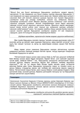 92
Тохиолдол:
“Миний бие нэр бүхий автомашин барьцаалан зээлдүүлэх газарт өөрийн
өмчлөлийн 13 сая төгрөгийн үнэ бүхий ачааны портер машинаа барьцаалан 5
сая төгрөгийг нэг сарын хугацаатай зээлж авсан юм. Намайг хөдөө орон нутагт
ажиллаж байх үед зээлийн гэрээний хугацаа дууссан тул тухайн барьцаалан
зээлдүүлэх газар руу утсаар холбогдож, зээлийн хүү, алдангийг дансны
дугаараар шилжүүлье гэхэд “Манайх дансаар гүйлгээ хийдэггүй” гээд зээлийн
гэрээний хугацааг сунгаагүй. Ингээд Улаанбаатарт ирсэн даруй машинаа
авахаар очиход миний машиныг зарчихсан байсан. Машиныг зарсан мөнгөнөөс
миний төлөх ёстой үндсэн зээл, түүний хүү, алдангийг суутган үлдэгдэл
мөнгийг надад өгөөгүй” гэжээ. Тус газраас гомдлын дагуу шалгаж бусдын өмчлөх
эрхийг ноцтой зөрчсөн барьцаалан зээлдүүлэх газраас 2.5 сая төгрөгийг
гаргуулж, иргэн Э-д олгуулж хохирлыг барагдуулсан байна.
(Шударга өрсөлдөөн, хэрэглэгчийн төлөө газраас ирүүлсэн мэдээллээс)
Мөн тухайн барьцааны зээлийн гэрээнд “зээлийн хугацаа дууссанаас хойш 5-7
хоногийн дотор эд зүйлийг зарж худалдан борлуулна, зөрүү мөнгийг олгохгүй” гэсэн
хууль бус нөхцөл тусгасан нь иргэд эд хөрөнгөөрөө хохирох эрсдэл бий болгож
байна.
Иймд төрөөс улсын хэмжээнд барьцаалан зээлдэх үйлчилгээнд хуулийн
шаардлага хангасан гэрээний загварыг батлан гаргаж, талууд харилцан тохиролцох
боломжийг бүрдүүлэх нь зүйтэй.
“Үйлчилгээний газрын хүлээн авах ажлын байр нь 8м2
-аас доошгүй талбайтай
байх бөгөөд хүлээж авсан бараа материал, баримт бичиг, үнэт зүйлсийг хадгалах
тусгай өрөө, сейфтэй байна”74
гэж, “Барьцаалан зээлдүүлэх үйлчилгээний газрыг
хүнсний дэлгүүр, баарны үйлчилгээ явуулж буй эзэмшил талбайд явуулахыг
хориглоно”75
гэж тус тус заасан байх боловч эдийн засгийн хувьд тогтвортой
ажиллаж байгаа цөөн тооны барьцаалан зээлдүүлэх газрыг эс тооцвол ихэнх нь
ажлын байрны стандартад заасан зай талбайд үйл ажиллагаа явуулж чадахгүй
байна. Үйлчилгээний газрын булан, орон сууцны байрны гүний давхар (подвал), баар
цэнгээний газар, хүнсний дэлгүүр, барааны дэлгүүрийн лангуунд тус тус барьцаалан
зээлдэх үйлчилгээг үзүүлж байна.
Тохиолдол:
Нийслэлийн Чингэлтэй дүүргийн 9 дүгээр хорооны нутаг дэвсгэрт байрлах нэр
бүхий хүнсний дэлгүүр нь Монгол Улсын MNS5274:2003 стандартын 6.12.8 дахь
хэсэгт заасан “Барьцаалан зээлдүүлэх үйлчилгээг хүнсний дэлгүүрийн эзэмшил
талбайд явуулахыг хориглоно” гэснийг зөрчиж хүнсний дэлгүүрm барьцаалан
зээлдүүлэх үйлчилгээг явуулж байв.
(“Барьцаалан зээлдүүлэх үйлчилгээ ба иргэдийн өмчлөх эрхийн
хэрэгжилт” шалгалтын тайланд дурдсан зөрчлөөс)
74
Монгол Улсын MNS 5274:2003 стандартын 6.5 дахь заалт.
75
Монгол Улсын MNS 5274:2003 стандартын 6.12.8 дахь заалт.
 