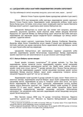 94
4.3. ЦАГДААГИЙН АЛБА ХААГЧИЙН ХӨДӨЛМӨРЛӨХ ЭРХИЙН ХЭРЭГЖИЛТ
“Хүн бүр хөдөлмөрийн аятай нөхцөлөөр хангуулах, цалин хөлс авах, амрах ... эрхтэй”
(Монгол Улсын Үндсэн хуулийн Арван зургадугаар зүйлийн 4 дэх заалт)
Комисс 2014 онд Цагдаагийн алба хаагчдын хөдөлмөрлөх эрхийн хэрэгжилт
Монгол Улсын Үндсэн хууль, Хөдөлмөрийн тухай, Цагдаагийн албаны тухай хууль
болон бусад хууль тогтоомж, олон улсын гэрээ, конвенцийн заалтыг хэрхэн биелүүлж
байгаад хяналт шалгалт, судалгааны ажил зохион байгуулсан юм.
Цагдаагийн байгууллага нь хүний эрх, эрх чөлөөг гэмт халдлага, зөрчлөөс
хамгаалж, урьдчилан сэргийлж, хүний аюулгүй, амар тайван амьдрах баталгааг
бүрдүүлэх чиг үүрэгтэй бөгөөд тус байгууллагад үүрэг гүйцэтгэж буй алба хаагчдын
хөдөлмөрлөх эрх зөрчигдөх эрсдэл өндөртэй бүлэгт хамаардаг тул ийнхүү хяналт
шалгалт, судалгаа хийлээ.
Энэхүү хяналт шалгалт, судалгаанд Хэнтий, Дорнод, Сүхбаатар, Өмнөговь,
Дундговь аймаг болон Улаанбаатар хотын төвийн 6 дүүрэг дэх Цагдаагийн газар,
хэлтсийн нийтийн хэв журам хамгаалах болон хөдөлгөөний аюулгүй байдлыг хангах
чиг үүрэг бүхий алба хаагчид хамрагдав.
Цагдаагийн байгууллагын үйл ажиллагааны чадавхыг цагдаагийн алба
хаагчийн хөдөлмөрлөх эрхийн баталгаагаар тодорхойлдог бөгөөд хөдөлмөрлөх
эрхийн хэрэгжилтээс үйл ажиллагааных нь үр дүн ихээхэн шалтгаалдаг байна.
4.3.1. Ажлын байрны орчин нөхцөл
Хүний эрхийн түгээмэл тунхаглалын77
23 дугаар зүйлийн 1-д “Хүн бүр
хөдөлмөрлөх, ажлаа чөлөөтэй сонгох, хөдөлмөрийн шударга, аятай нөхцөлөөр
хангуулах, ажилгүйдлээс хамгаалуулах эрхтэй” гэж, Эдийн засаг, нийгэм, соёлын
эрхийн тухай олон улсын пактын78
7 дугаар зүйлийн (b)-д “Энэхүү Пактад оролцогч
улсууд хүн бүр хөдөлмөрийн шударга, таатай нөхцөлөөр хангагдах эрхийг хүлээн
зөвшөөрөх бөгөөд аюулгүй байдал, эрүүл ахуйн шаардлагад тохирсон ажлын
нөхцөлийг бүрдүүлэх үүрэгтэй” гэж тус тус заажээ.
Хөдөлмөрийн тухай хуулийн 5 дугаар зүйлийн 5.2 дахь хэсэгт “Ажил олгогч нь
ажилтныг ажлаар, хөдөлмөрийн аюулгүй байдал, эрүүл ахуйн шаардлагад тохирсон
нөхцөлөөр хангах, хөдөлмөрийн үр дүнд нь тохирсон цалин хөлс олгох, энэ хууль
болон хөдөлмөрийн ба хамтын гэрээ, хэлэлцээр, хөдөлмөрийн дотоод журамд
заасан үүргээ биелүүлэх үүрэгтэй” гэж, “Төрийн албаны тухай хуулийн 27 дугаар
зүйлийн 27.1.2 дахь хэсэгт “төрийн албан хаагч албан тушаалын бүрэн эрхээ
хэрэгжүүлэхэд шаардлагатай ажиллах нөхцөлөөр хангуулах баталгаагаар
хангагдана” гэж цагдаагийн алба хаагчийн хөдөлмөрийн аятай нөхцөлөөр хангуулах
эрхийг баталгаажуулжээ.
Мөн Засгийн газрын 2009 оны 72 дугаар тогтоолоор баталсан “Барилга
ашиглалтын дүрэм”-ийн 2.2-т “Өмчлөгч нь барилга байгууламжийг ашиглахдаа
77
НҮБ-ын Ерөнхий Ассамблейн 217 /А/III/ тогтоолоор 1946 оны 12 дугаар сарын 10-ны өдөр баталж,
түүний бүх заалтыг дагаж мөрдөхийг гишүүн улсуудад уриалсан
78
НҮБ-ын Ерөнхий Ассамблейн 1996 оны 12 дугаар сарын 16-ны өдрийн 2200 (XXI) дугаар тогтоолоор
баталж, 1976 оны 1 дүгээр сарын 3-ны өдөр хүчин төгөлдөр болсон
 