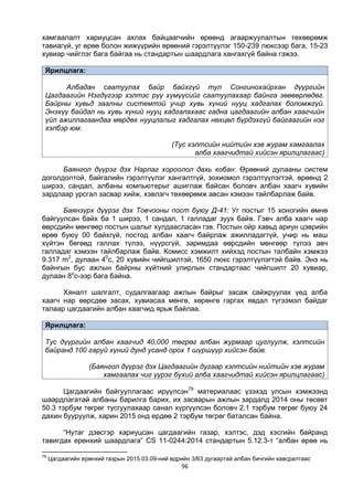 96
хамгаалалт хариуцсан ахлах байцаагчийн өрөөнд агааржуулалтын төхөөрөмж
тавиагүй, уг өрөө болон жижүүрийн өрөөний гэрэлтүүлэг 150-239 люксээр бага, 15-23
хувиар чийглэг бага байгаа нь стандартын шаардлага хангахгүй байна гэжээ.
Ярилцлага:
Албадан саатуулах байр байхгүй тул Сонгинохайрхан дүүргийн
Цагдаагийн Нэгдүгээр хэлтэс рүү хүмүүсийг саатуулахаар байнга зөөвөрлөдөг.
Байрны хувьд заалны системтэй учир хувь хүний нууц хадгалах боломжгүй.
Энэхүү байдал нь хувь хүний нууц хадгалахаас гадна цагдаагийн албан хаагчийн
үйл ажиллагаандаа мөрдөх нууцлалыг хадгалах нөхцөл бүрдэхгүй байгаагийн нэг
хэлбэр юм.
(Тус хэлтсийн нийтийн хэв журам хамгаалах
алба хаагчидтай хийсэн ярилцлагаас)
Баянгол дүүрэг дэх Нарлаг хороолол дахь кобан: Өрөөний дулааны систем
доголдолтой, байгалийн гэрэлтүүлэг хангалтгүй, зохиомол гэрэлтүүлэгтэй, өрөөнд 2
ширээ, сандал, албаны компьютерыг ашиглаж байсан боловч албан хаагч хувийн
зардлаар урсгал засвар хийж, хэвлэгч төхөөрөмж авсан хэмээн тайлбарлаж байв.
Баянзүрх дүүрэг дэх Товчооны пост буюу Д-41: Уг постыг 15 хоногийн өмнө
байгуулсан байх ба 1 ширээ, 1 сандал, 1 галладаг зуух байв. Гэвч алба хаагч нар
өөрсдийн мөнгөөр постын шалыг хулдаасласан гэв. Постын ойр хавьд ариун цэврийн
өрөө буюу 00 байхгүй, постод албан хаагч байрлаж ажилладаггүй, учир нь маш
хүйтэн бөгөөд галлах түлээ, нүүрсгүй, заримдаа өөрсдийн мөнгөөр түлээ авч
галладаг хэмээн тайлбарлаж байв. Комисс хэмжилт хийхэд постын талбайн хэмжээ
9.317 m2
, дулаан 40
c, 20 хувийн чийгшилтэй, 1650 люкс гэрэлтүүлэгтэй байв. Энэ нь
байнгын бус ажлын байрны хүйтний улирлын стандартаас чийгшилт 20 хувиар,
дулаан 8о
с-ээр бага байна.
Хяналт шалгалт, судалгаагаар ажлын байрыг засаж сайжруулах үед алба
хаагч нар өөрсдөө засах, хувиасаа мөнгө, хөрөнгө гаргах явдал түгээмэл байдаг
талаар цагдаагийн албан хаагчид ярьж байлаа.
Ярилцлага:
Тус дүүргийн албан хаагчид 40,000 төгрөг албан журмаар цуглуулж, хэлтсийн
байранд 100 гаруй хүний дунд усанд орох 1 шүршүүр хийсэн байв.
(Баянгол дүүрэг дэх Цагдаагийн дугаар хэлтсийн нийтийн хэв журам
хамгаалах чиг үүрэг бүхий алба хаагчидтай хийсэн ярилцлагаас)
Цагдаагийн байгууллагаас ирүүлсэн79
материалаас үзэхэд улсын хэмжээнд
шаардлагатай албаны барилга барих, их засварын ажлын зардалд 2014 оны төсөвт
50.3 тэрбум төгрөг тусгуулахаар санал хүргүүлсэн боловч 2.1 тэрбум төгрөг буюу 24
дахин бууруулж, харин 2015 онд ердөө 2 тэрбум төгрөг баталсан байна.
“Нутаг дэвсгэр хариуцсан цагдаагийн газар, хэлтэс, дэд хэсгийн байранд
тавигдах ерөнхий шаардлага” CS 11-0244:2014 стандартын 5.12.3-т “албан өрөө нь
79
Цагдаагийн ерөнхий газрын 2015.03.09-ний өдрийн 3/63 дугаартай албан бичгийн хавсралтаас
 
