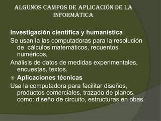 Algunos campos de aplicación de la informáticaInvestigación científica y humanísticaSe usan la las computadoras para la resolución de  cálculos matemáticos, recuentos numéricos, Análisis de datos de medidas experimentales, encuestas, textos.Aplicaciones técnicasUsa la computadora para facilitar diseños, productos comerciales, trazado de planos, como: diseño de circuito, estructuras en obas.