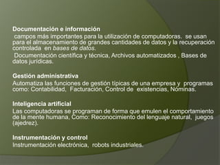 Documentación e información campos más importantes para la utilización de computadoras.  se usan para el almacenamiento de grandes cantidades de datos y la recuperación controlada  en bases de datos.  Documentación científica y técnica, Archivos automatizados , Bases de datos jurídicas.Gestión administrativaAutomatiza las funciones de gestión típicas de una empresa y  programas  como: Contabilidad,  Facturación, Control de  existencias, Nóminas.Inteligencia artificialLas computadoras se programan de forma que emulen el comportamiento de la mente humana, Como: Reconocimiento del lenguaje natural,  juegos (ajedrez).Instrumentación y controlInstrumentación electrónica,  robots industriales. 