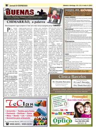 10 Jornal O EXPRESSO                                                                                                           Sábado e domingo, 14 e 15 de maio de 2011




                                                                                                                                     • 3 Terrenos na Rua Nicacio de morais sta Terezinha I medindo
 ( Folclore, Tradição, Chasques e outras Gauderiadas)                                                                               VENDE: TERRENOS
                                                                                                                                    15x 42,50 valor 30 mil cada,
                                                                                                                                     • Terreno na Rua Dr woltier medindo 948m² Barbada 90 mil.
      ANGELINO ROGERIO                     • angelinorogerio@terra.com.br

                                                                                                                                     • Terrenos na rua Pinheiro Machado medindo 11x50 barbadão,
      CHIMARRÃO, a palavra                                                                                                          150 mil.
                                                                                                                                     • Terreno na Rua Rio Grande Do Norte um lote inteiro na santa
                                                                                                                                    Terezinha II no alto e plano barbadão 50 mil.
                                                                                                                                     • Terreno medindo 24x58 Rua Pe Antonio costa com Pe Conigo
                                                                                                                                    Mauá R$ 55 mil.
  Antes de esquentar a água e preparar os “avios” prá o mate, você já se perguntou porque “CHIMARRÃO”?
                                                                                                                                     • Terrenos Bairro santa Terezinha I medindo 13,20x95 25 á 30 mil.


      P
              ois,    recente-   viajante acorda e ouve a voz   nenhum outro ingrediente          todos pela ordem. Não há nis-
                                                                                                                                     • Santa Maria :140 agora disponível +140 há ano que vem em
                                                                                                  so, nenhuma pretensão de          AREAS RURAIS:
                                                                                                                                    maio campo pra agricultura 4.500 o há com sede 3 pgtºs.
              mente, viajan-     do fazendeiro, dando instru-   que lhe suavizasse o gosto.”

                                                                                                                                     • São Gabriel 263 há há sendo para lavoura c/ sede mangueira8
              do com um          ções ao capataz: “Juvêncio,    (Elucidário Crioulo, de An-       precedência, nenhum senhor e

                                                                                                                                    mil o há 1+2.
grupo de pessoas de vários       ali pelas seis e meia acorde   tonio Carlos Machado em           criado; é uma espécie de ser-
                                                                                                                                     • Garruchos: 100 há campo pecuária valor 5 mil o há.
estados, me apercebi do          o moço, dê-lhe café e depois   História do Chimarrão, de         viço divino, uma piedosa obra
                                                                                                                                     • Garruchos : 86 há campo pecuária valor 5 mil o há.
                                                                                                                                     • Garruchos: 414 há com sede 350 lavoura restante pra gado 5.500 há.
quanto as pessoas se inte-       MATE!”....Dizem que só         Barbosa Lessa, 57).               cristã, um comunismo moral,

                                                                                                                                     • Garruchos: 1200 há toda pra lavoura de soja com sede 5.800 há.
ressam pelo nosso símbolo        encontraram a janela aberta           Luis Carlos de Mo-         uma fraternidade verdadeira-
                                                                                                                                     • Cruz alta: Saída p/ ijui 60 há toda para soja, 550 saco por há 3
maior, esse hábito saudável      e o sujeito tá correndo cam-   rais, no Vocabulário Sul-         mente nobre,espiritualizada!
                                                                                                                                    pgtºs.
que aprendemos desde pe-         po a fora até hoje...!...      Riograndense, explica que         Todos os homens se tornam

                                                                                                                                    • Edificio Santa Tecla 2 Quartos Demais Dependencias 160 Mil,
quenos e passa de geração               Pois o MATE, essa in-   Marron em português,              irmãos, todos tomam o mate        APARTAMENTOS:

                                                                                                                                    • Edificio Bisso 3 Quartosdemais Dependencias 220 Mil,
a geração. O mais curioso é      fusão de erva nativa, bugra,   além de outros significados,      em comum”.

                                                                                                                                    • Edificio Vang Gohg 3 Quartos Demais Dependencias 220 Mil,
que todos conhecem, alguns       é preparada em uma “cuia”      quer dizer clandestino, e ci-             Então,    MATE ou

                                                                                                                                    • Edificio Major Toribio 2 Quartos Demais Depe. S/ Gar 145 Mil,
já experimentaram mas nin-       e sorvida através de uma       marrón, em castelhano, tem        CHIMARRÃO, o importan-

                                                                                                                                    • Edificio Bibiana Cobertura Consulte
guém sabe realmente o que        “bomba”. Mas vá explicar       idêntico significado. Sabe-       te é sabermos que hábitos

                                                                                                                                    • Edifico Ponche Verde Cobertura Consulte
é. Interessante é que não        isso prá um “estrangeiro”      se que o comércio de mate e       saudáveis são importantes

                                                                                                                                    • Em Santa Maria Centro Ap 3 Quartos No Centro 220 Mil
tem quem não associe à           que chegue por aqui!...Ala-    o preparo da erva foram em        na nossa vida. Ainda mais

                                                                                                                                    • Em Santa Maria Centro Ap 2 Quartos 165 Mil
figura do gaúcho - além da       Pucha!...Para essa tarefa,     tempos passados proibidos         quando sabemos que man-
bombacha, bota, lenço e cha-     buscando      conhecimentos    no Paraguai, o que não im-        temos nossas tradições. As

                                                                                                                                     • Aluga-Se Rua Treze De Maio, 418 C/ 4 Quartos Demais Depen-
péu - uma cuia de mate!...       cada vez mais apurados, te-    pedia, entretanto, que clan-      propriedades do mate são          CASAS:
                                                                                                                                    dencias R$ 600,00 .V.Rocha
       O ato de “matear”,        mos pessoas dedicadas, ver-    destinamente continuasse          inúmeras e cientificamente
                                                                                                                                     • Aluga-Se Sala Comercia Presidente Esquina Com Barão Rio Bran-
                                                                                                                                    co R$ 1550,00
mais que um hábito, é um         dadeiros mestres pesquisa-     em largo uso naquela então        comprovadas, e suas carac-
costume que, de mão em           dores sobre o mate desde o     colônia espanhola.                teristicas mais ainda.Vere-
mão, mantém acesa a tradi-       México até o Paraguay. No             Roberto Ave-Lalle-
                                                                                                                                     • Rua São Jorge , 3 Quartos, Bonini 55 Mil
                                                                                                  mos isso brevemente.               Vende-Se
ção e o afeto e se constitui     Rio Grande do Sul existem      mant, um jovem médico
                                                                                                                                     • Rua Barão Do Rio Branco, 500 Mil 3 Pagamentos”Bela Moradia” Centro
                                                                                                          Por enquanto, vamos
no símbolo da hospitalidade      verdadeiros “tratados” sobre   alemão, em visita ao Rio
                                                                                                                                     • Rua Presidente Vargas,3 Quartos 160 Mil Centro
                                                                                                  sorvendo os versos da can-
e amizade do gaúcho. E o         a origem da nossa bebida tí-   Grande do Sul em março de
                                                                                                                                     • Rua Andrade Neves, 350 Mil Centro
                                                                                                  ção “O Doce Amargo do
mate tem sido fonte de inspi-    pica e temos assunto para      1858, registra a importância
                                                                                                                                     CHÁCARA: Saída p/Boa Vista do Cadeado, 6ha, c/sede, galpão +
                                                                                                  Amor” :

                                                                                                                                    casa + luz + água segura R$ 130mil.
ração para poetas, músicos,      muito tempo, enquanto sor-     folclórica do chimarrão: “O        “Me dê um chimarrão
escritores...é célebre aquele    vemos um bom chimarrão.        símbolo da paz, da concór-        de erva boa
verso do Glaucus Saraiva:               Mas, porque “CHI-       dia, do completo entendi-
                                                                                                   Que o doce desse amar-
 “...E a cuia, seio mo-          MARRÃO”?                       mento – o mate! Todos os
                                        A palavra CHIMAR-       presentes tomaram o mate.
                                                                                                  go me faz bem..”
reno, que passa de mão
em mão                           RÃO tem origens no vocabu-     Não se creia, todavia, que
 Traduz no meu chimar-           lário espanhol e português.    cada um tivesse sua bomba e
                                        Do espanhol CIMAR-      sua cuia própria; nada dis-
rão, em sua simplicidade,
                                 RÓN, que significa chucro,     so! Assim perderia o mate
 A velha hospitalidade da        bruto, bárbaro, vocábulo       toda a sua mística signifi-
gente do meu rincão.”            empregado em quase toda a      cação. Acontece com a cuia
      Além do lirismo,           América Latina, do México      de mate como à tabaqueira.
da poesia, inspira também        ao Prata, designando os ani-   Esta anda de nariz em nariz
“causos”...veja só: Um cai-      mais domesticados que se       e aquela de boca em boca.
xeiro-viajante, meio perdi-      tornaram selvagens.            Primeiro sorveu um velho
do, chega à noitinha à casa             “E assim, a palavra     capitão. Depois um jovem,
de uma fazenda e pede pou-       chimarrão, foi também em-      um pardo decente – o nome
sada. É recebido e bem tra-      pregada pelos colonizado-      do mulato não se deve es-
tado pelos anfitriões, que lhe   res do Prata, para designar    crever; depois eu, depois o
dão jantar e um quarto para      aquela rude e amarga bebi-     “spahi”, depois um mestiço
dormir. De madrugada, o          da dos nativos, tomada sem     de índio e afinal um português,
 