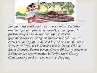 
Los guaraníes o avá, según su autodenominación étnica
original (que significa 'ser humano'), son un grupo de
pueblos indígenas sudamericanos que se ubican
geográficamente en Paraguay, noreste de Argentina (en
ciertas zonas de provincias de la Región del Litoral), sur y
suroeste de Brasil (en los estados de Río Grande del Sur,
Santa Catarina, Paraná y Mato Grosso del Sur) y sureste de
Bolivia (en los departamentos de Tarija, Santa Cruz y
Chuquisaca) y en el extremo norte de Uruguay.
 