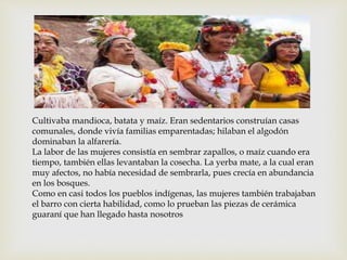 
Cultivaba mandioca, batata y maíz. Eran sedentarios construían casas
comunales, donde vivía familias emparentadas; hilaban el algodón
dominaban la alfarería.
La labor de las mujeres consistía en sembrar zapallos, o maíz cuando era
tiempo, también ellas levantaban la cosecha. La yerba mate, a la cual eran
muy afectos, no había necesidad de sembrarla, pues crecía en abundancia
en los bosques.
Como en casi todos los pueblos indígenas, las mujeres también trabajaban
el barro con cierta habilidad, como lo prueban las piezas de cerámica
guaraní que han llegado hasta nosotros
 