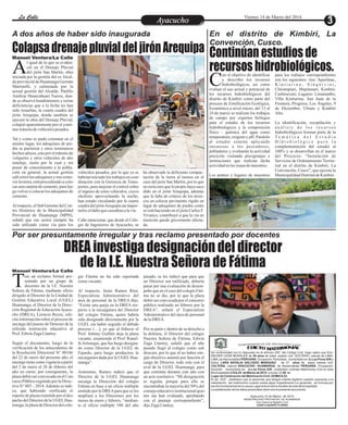 En el distrito de Kimbiri, La
Convención, Cusco.
A dos años de haber sido inaugurada
Por ser presuntamente irregular y tras reclamo presentado por docentes
Entretenimiento
Entretenimiento
Entretenimiento
Entretenimiento
Entretenimiento
Entretenimiento Viernes 14 de Marzo del 2014
La Calle
La Calle
La Calle
La Calle
ColapsadrenajepluvialdeljirónArequipa Continúanestudiosde
recursoshidrobiológicos.
DREA investiga designación del director
de la I.E. Nuestra Señora de Fátima
Ayacucho
Ayacucho
Manuel Ventura/La Calle
Manuel Ventura/La Calle
ras un reclamo formal pre-
sentado por un grupo de
docentes de la I.E. Nuestra
T
Señora de Fátima, mediante oficio
dirigido al Director de la Unidad de
Gestión Educativa Local (UGEL)
Huamanga, el Director de la Direc-
ción Regional de EducaciónAyacu-
cho (DREA), Leoncio Reyes, soli-
cita información sobre el proceso de
encargo del puesto de Director de la
referida institución educativa al
Prof. EdwinZagaLlantoy.
Según el documento, luego de la
verificación de los antecedentes de
la Resolución Directoral N° 00186
del 22 de enero del presente año, el
encargo tiene como vigencia a partir
del 2 de enero al 28 de febrero del
año en curso; por consiguiente, la
plazadebióser convocadaenelCon-
curso Público regulado por la Direc-
tiva N° 003 – 2014.Además se indi-
ca, que habiendo verificado el
reportedeplazasremitidopor eldes-
pachodelDirectordelaUGELHua-
manga,laplazadeDirectordelcole-
pasado, se les indicó que para que
un Director sea ratificado, debería
pasar por una evaluación de desem-
peño que en el caso del colegio Fáti-
ma no se dio, por lo que la plaza
debió ser convocada por el concurso
público realizado en febrero por la
DREA”, señaló el Especialista
Administrativo del área de personal
delaDREA.
Por su parte y dentro de su derecho a
la defensa, el Director del colegio
Nuestra Señora de Fátima, Edwin
Zaga Llantoy, señaló que el año
pasado llegó al colegio como sub
director, por lo que al no haber nin-
gún directivo asumió por función el
cargo de Director, todo esto con el
aval de la UGEL Huamanga, para
que continúe durante este año con
un acto resolutivo. “Mi designación
es regular, porque para ello se
encontraban la mayoría del 50% del
consejoeducativoinstitucionalquie-
nes me han evaluado, aprobando
con el puntaje correspondiente”,
dijoZagaLlantoy.
gio Fátima no ha sido reportada
comovacante.
Al respecto, Jesús Ramos Ríos,
Especialista Administrativo del
área de personal de la DREA dijo,
“Existe una queja en la DREA res-
pecto a la encargatura del Director
del colegio Fátima, quien habría
sido designado directamente por la
UGEL sin haber seguido el debido
proceso (…), ya que al fallecer el
Prof. Johnny Guillén deja la plaza
vacante, asumiendo el Prof. Ranul-
foAróstegui, que fue luego designa-
do como Director de la UGEL de
Fajardo, para luego producirse la
encargatura dada por la UGELHua-
manga”.
Asimismo, Ramos indicó que el
Director de la UGEL Huamanga
encarga la Dirección del colegio
Fátima en base a un oficio múltiple
emitido por la DREApara que se les
ampliara a los Directores por los
meses de enero y febrero, “median-
te el oficio múltiple 540 del año
l igual de lo que se eviden-
ció en el Drenaje Pluvial
del jirón San Martin, obra
A
iniciada por la gestión del ex Alcal-
de provincial de Huamanga Germán
Martinelli, y culminada por la
actual gestión del Alcalde, Pánfilo
Amílcar Huancahuari Tueros, don-
de se observó hundimientos y serias
deficiencias que a la fecha no han
sido resueltas, la cuarta cuadra del
jirón Arequipa, donde también se
ejecutó la obra del Drenaje Pluvial,
colapsó aparentemente por el conti-
nuo tránsitodevehículospesados.
Tal y como se pudo constatar en el
mismo lugar, los adoquines de pie-
dra se partieron y otros terminaron
hechos añicos, esto por el tránsito de
volquetes y otros vehículos de alto
tonelaje, razón por la cual y sin
poner de conocimiento a la pobla-
ción en general, la actual gestión
edilretirólosadoquinesytrasremo-
verlatierra,estáprocediendoacolo-
carunacarpetadecemento,paralue-
go volver a colocar los adoquines de
cemento.
Al respecto, el Sub Gerente del Cen-
tro Histórico de la Municipalidad
Provincial de Huamanga (MPH),
señaló que ese sector siempre ha
sido utilizado como vía para los
ha observado la deficiente compac-
tación de la tierra al menos en el
caso del jirón San Martin, por lo que
noseríararoquelopropiohayasuce-
dido en el jirón Arequipa, además
que la falta de criterio de los técni-
cos en colocar pavimento rígido en
lugar de adoquines de piedra como
se está haciendo en el jirón Carlos F.
Vivanco, contribuyó a que la vía en
mención quede gravemente afecta-
da.
vehículos pesados, por lo que ya se
habríaniniciadolostrabajosencoor-
dinación con la Gerencia de Trans-
portes, para mejorar el control sobre
el ingreso de estos vehículos, cuyos
choferes aprovechando la noche,
han estado circulando por la cuarta
cuadra del jirónArequipa sin impor-
tarleseldañoquecausabanalavía.
Cabe mencionar, que desde el Cole-
gio de Ingenieros de Ayacucho, se
T
S
C I
I G
A RE
DE O
R
EN C
ER I
G
B V L
U I
S
C NIA
D T
E I L
O O
M
I
M R
AT
De conformidad con lo dispuesto en el artículo 250° del Código Civil, hago saber que Don:
WILDER LEON MORALES de 36 años de edad, estado civil :SOLTERO, natural de LIMA-
LIMA, de Nacionalidad PERUANA, Ocupación: Periodista domiciliado en Jr.Los Pinos S/N y
Doña: LARA NATALIA SALCEDO MARQUEZ de 27 años de edad, estado civil:
SOLTERA, natural AYACUCHO- HUAMANGA, de Nacionalidad PERUANA, Ocupación:
Docente domiciliada en: Jr.Los Pinos S/N , pretenden contraer Matrimonio Civil en esta
Municipalidad el Día 29 de Marzo de 2014, a horas 12:00 m.
Lugar de Celebración del Matrimonio Civil: DOMICILIO.
El art. 253º , establece que la personas que tengan interés legítimo pueden oponerse a la
celebración del matrimonio cuando exista algún impedimento.La oposición se formula por
escrito fundamentando la causa Legal ante el señorAlcalde de esta Municipalidad.
La adulteración de los datos personales dará nulo el presente documento
Ayacucho,10 de Marzo de 2014
MUNICIPALIDAD PROVINCIAL DE HUAMANGA
Sub Gerencia Registro Civil
JUAN H.QUISPE FLORES
on el objetivo de identificar
y describir los recursos
hidrobiológicos, así como
C
evaluar el uso actual y potencial de
los recursos hidrobiológicos del
distrito de Kimbiri como parte del
proceso de Zonificación Ecológica,
Económica a nivel micro; del 13 al
24 de marzo se realizan los trabajos
de campo por expertos biólogos
para el estudio de los recursos
hidrobiológicos y la composición
físico - química del agua como
temperatura,oxígeno y pH. Paralelo
al estudio estarán aplicando
encuestas a los pescadores,
pobladores y evaluarán la actividad
piscícola visitando piscigranjas e
instituciones que realizan dicha
actividadenlaszonasdemuestreo.
Los puntos y lugares de muestreo
para los trabajos correspondientes
son los siguientes: ríos: Apurímac,
K i n t i a r i n a , S i n q u i v i n i ,
Chirumpiari, Mapitunari, Kimbiri,
Cashiruveni; Lugares: Limatambo;
Villa Kintiarina, San Juan de la
Frontera, Progreso, Los Ángeles, 9
de Diciembre, Ubiato y Kimbiri
Alto.
La identificación, recopilación y
a n á l i s i s d e l o s r e c u r s o s
hidrobiológicos forman parte de la
T e m á t i c a d e l E s t u d i o
H i d r o b i o l ó g i c o p a r a l a
complementación del estudio al
100% y se desarrollan en el marco
del Proyecto: “Instalación de
Servicios de Ordenamiento Territo-
rial en el distrito de Kimbiri, La
Convención, Cusco”, que ejecuta la
MunicipalidadDistritaldeKimbiri.
 