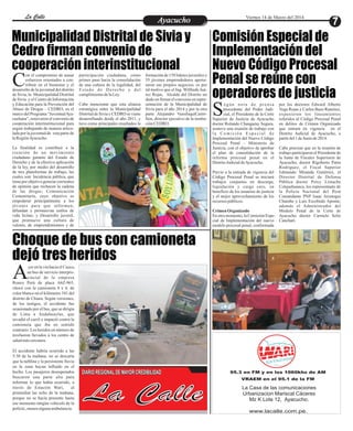 Entretenimiento
Entretenimiento
Entretenimiento
Entretenimiento
Entretenimiento
Entretenimiento
Ayacucho
Ayacucho
La Calle
La Calle
La Calle
La Calle Viernes 14 de Marzo del 2014
7
Municipalidad Distrital de Sivia y
Cedro firman convenio de
cooperación interinstitucional
Choque de bus con camioneta
dejó tres heridos
Comisión Especial de
Implementación del
Nuevo Código Procesal
Penal se reúne con
operadores de justicia
on el compromiso de aunar
esfuerzos orientados a con-
tribuir en el bienestar y el
C
desarrollo de la juventud del distrito
de Sivia, la Municipalidad Distrital
de Sivia y el Centro de Información
y Educación para la Prevención del
Abuso de Drogas – CEDRO, en el
marcodelPrograma“JuventudAya-
cuchana”, renovaron el convenio de
cooperación interinstitucional para
seguir trabajando de manera articu-
lada por la juventud de esta parte de
laRegiónAyacucho.
La finalidad es contribuir a la
creación de un movimiento
ciudadano garante del Estado de
Derecho y de la efectiva aplicación
de la ley, por medio del desarrollo
de tres plataformas de trabajo, las
cuales son: Incidencia pública, que
tiene por objetivo generar corrientes
de opinión que rechacen la cadena
de las drogas; Comunicación
Comunitaria, cuyo objetivo es
empoderar principalmente a los
jóvenes para que informen,
difundan y promuevan estilos de
vida lícitas; y Desarrollo juvenil,
que promueve una cultura de
valores, de emprendimientos y de
formación de 158 líderes juveniles y
55 jóvenes emprendedores apertu-
raron sus propios negocios, es por
tal motivo que el Ing. Wilfredo Juá-
rez Rojas, Alcalde del Distrito no
dudo en firmar el convenio en repre-
sentación de la Municipalidad de
Sivia para el año 2014 y por la otra
parte Alejandro VassilaquiCastri-
llon, director ejecutivo de la institu-
ciónCEDRO.
participación ciudadana, como
primer paso hacia la consolidación
de una cultura de la legalidad, del
Estado de Derecho y del
cumplimientodelaLey.
Cabe mencionar que esta alianza
estratégica entre la Municipalidad
Distrital de Sivia y CEDRO se viene
desarrollando desde el año 2011, y
tuvo como principales resultados la
egún nota de prensa
procedente del Poder Judi-
cial, el Presidente de la Corte
S
Superior de Justicia de Ayacucho
doctor Rolando Changaray Segura,
sostuvo una reunión de trabajo con
l a C o m i s i ó n E s p e c i a l d e
Implementación del Nuevo Código
Procesal Penal – Ministerio de
Justicia, con el objetivo de aprobar
el plan de consolidación de la
reforma procesal penal en el
DistritoJudicialdeAyacucho.
Previo a la entrada de vigencia del
Código Procesal Penal se iniciará
trabajos conjuntos en descarga,
liquidación y carga cero, en
beneficio de los usuarios de justicia
y el mejor aprovechamiento de los
recursos públicos.
CrimenOrganizado
Enotromomento,laComisiónEspe-
cial de Implementación del nuevo
modelo procesal penal, conformada
por los doctores Edward Alberto
Vega Rojas y Carlos Bazo Ramírez,
expusieron los lineamientos
referidos al Código Procesal Penal
en delitos de Crimen Organizado
que entrará en vigencia en el
Distrito Judicial de Ayacucho, a
partirdel1 deJuniode2014.
Cabe precisar que en la reunión de
trabajo participaron el Presidente de
la Junta de Fiscales Superiores de
Ayacucho, doctor Rigoberto Parra
Rodríguez, el Fiscal Superior
Edmundo Miranda Gutiérrez, el
Director Distrital de Defensa
Pública doctor Percy Limache
Colquehuanca, los representante de
la Policía Nacional del Perú
Comandante PNP Isaac Arostegui
Chumbe y Luis Escobedo Aponte;
además el Administrador del
Módulo Penal de la Corte de
Ayacucho doctor Carmelo Solís
Canchari.
95.3 en FM y en los 1060khz de AM
VRAEM en el 95.1 de la FM
La Casa de las comunicaciones
Urbanizacion Mariscal Cáceres
Mz K Lote 12, Ayacucho.
www.lacalle.com.pe.
yer en la vía hacia el Cuzco,
un bus de servicio interpro-
vincial de la empresa
A
Ronco Perú de placa A6Z-965,
chocó con la camioneta 4 x 4, de
color blanco en el kilómetro 341 del
distrito de Chiara. Según versiones,
de los testigos, el accidente fue
ocasionado por el bus, que se dirigía
de Lima a Andahuaylas, que
invadió el carril e impactó contra la
camioneta que iba en sentido
contrario. Los heridos en número de
tresfueron llevados a los centro de
saludmáscercanos.
El accidente habría ocurrido a las
5:30 de la mañana, no se descarta
que la neblina y la persistente lluvia
en la zona hayan influido en el
hecho. Los pasajeros desesperados
buscaron una parte alta para
informar lo que había ocurrido, a
través de Estación Wari, al
promediar las ocho de la mañana,
porque no se hacía presente hasta
ese momento ningún vehículo de la
policía, menosalgunaambulancia.
La Calle
DIARIO REGIONAL DE MAYOR CREDIBILIDAD
 