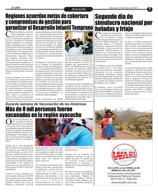 Durante semana de Vacunación de las Américas
EntretenimientoEntretenimientoEntretenimientoEntretenimientoEntretenimientoEntretenimientoAyacuchoAyacuchoLa CalleLa CalleLa CalleLa Calle Miércoles 14 de Mayo de 2014
Segundo día de
simulacro nacional por
heladas y friaje
Más de 8 mil personas fueron
vacunadas en la región ayacucho
on asistencia técnica de pro-
fesionales de la Sub Geren-
cia de Defensa CivildelCGobierno Regional deAyacucho, un
total de 6 tambos focalizados, que
participan durante el Simulacro
Nacional de Intervención Sectorial
por Heladas y Friaje, activaron las
Plataformas Multisectoriales de
Defensa Civil, a través del cual se
simulólaevaluacióndedaños y aná-
lisis de necesidades para la oportuna
toma de decisiones en la atención de
laemergencia.
Los tambosse encuentran ubicados
por encima de los 3 mil metros
sobre el nivel del mar, en poblados
vulnerables de las provincias
deCangallo, Huamanga, Huanta,
Lucanas, Parinacochas y Paucar del
Sara Sara, hasta donde también lle-
gó personal del Instituto Nacional
deDefensaCivil– INDECI.
El simulacro, inició a las 04:00
horas con el mensaje de alerta por
parte del SENAMHI y el reporte de
los Centros de Operaciones Secto-
riales y Locales al Centro de Opera-
ciones de Emergencia Regional de
Ayacucho (COER), sobre el descen-
so súbitodetemperatura.
En tanto, el COER sistematiza la
información de daños a la vida, pér-
dida de cultivo y mortandad de ani-
males, a través de los protocolos de
comunicación establecidos previa-
mente con los diversos sectores.
Además, simula las formalidades de
entrega de ayuda humanitaria a las
poblaciones afectadas en coordina-
ción con representantes del Ejército
Peruano.
La jornada de preparación es orga-
nizada por la Secretaría de Gestión
del Riesgo de Desastres de la Presi-
dencia del Consejo de Ministros
(PCM), con el fin de medir la capa-
cidad de respuesta y la puesta en
práctica de los planes de contingen-
ciaanteestetipodeacontecimiento.
La actividad culminará el miércoles
14 de mayo, con el reporte comple-
mentario del COER al INDECI
(Centro de Operaciones de Emer-
genciaNacional).
on la finalidad de acordar las
metas regionales para los
años 2014, 2015 y 2016 res-Cpecto a la cobertura de productos y
servicios vinculados al Desarrollo
Infantil Temprano en los departa-
mentos priorizados para la imple-
mentación del Fondo de Estímulo al
Desempeño y Logro de Resultados
Sociales (FED), los equipos técni-
cos de los Gobiernos Regionales de
Huancavelica, Ayacucho, Apurí-
mac, Huánuco, Amazonas, Caja-
marca, Puno, Loreto y Ucayali sos-
tuvieron jornadas de trabajo con el
EquipoTécnico de dicho Fondo que
lo integran funcionarios del Minis-
terio de Economía y Finanzas y del
Ministeriode Desarrollo e Inclusión
Social.
Luego de compartir los avances y
las definiciones operacionales de
los indicadores de cobertura (aten-
ciones durante la gestación, identi-
dad en los primeros 30 días de naci-
do o nacida, prestación de servicios
de salud, identidad y acompaña-
miento de manera simultánea en el
niño o niña en sus primeros 24
meses de vida, acceso a educación
inicial a los 3 años de edad y acceso
resaltaron la articulación intersecto-
rial que involucra la implementa-
ción del FED desde su conducción
que está a cargo de un Comité con-
formado por representantes del
MEF y del MIDIS hasta su alcance
en materia de Desarrollo Infantil
Temprano, el mismo que incluye a
los sectores de Salud, Educación y
Vivienda para el establecimiento de
los indicadores de cobertura y los
compromisosdegestión.
Los próximos pasos comprenden la
suscripción de los Convenios de
Asignación por Desempeño, el Lan-
zamiento Oficial del Fondo en Pala-
cio de Gobierno y ceremonias y reu-
niones técnicas en cada uno de los
departamentos priorizados para la
implementacióndelFondo.
a agua clorada para consumo huma-
no) y el primer compromiso de ges-
tión (disponibilidad adecuada de
multimicronutrientes en los estable-
cimientos de salud) que se incorpo-
rarán en los Convenios de Asigna-
ción por Desempeño, los equipos
técnicos de los Gobiernos Regiona-
les mencionados procedieron a con-
sensuar lasmetasalasque,demane-
ra articulada, se comprometerán a
alcanzar a partir de la suscripción de
losmismos.
Participaron en diferentes momen-
tos la Ministra de Desarrollo e
Inclusión Social, Paola Bustaman-
te, y la Viceministra de Políticas y
Evaluación Social,Ariela Luna Flo-
res quienes transmitieron a los parti-
cipantes un mensaje de optimismo
respecto a los logros que se espera
alcanzar a partir de la suscripción de
los Convenios, así como de com-
promisorespectoalimpulsoquedes-
de el Gobierno Nacional se manten-
drá para garantizar que los niños y
niñas del Perú reciban los productos
y servicios que contribuyan a su
desarrolloinfantiltemprano.
Ambas funcionarias del MIDIS
cho mil 862 personas fue-
ron vacunadas en la Región
Ayacucho, lo que represen-Ota un avance al 96%, así lo informó
la coordinadora regional de Inmuni-
zaciones de la Dirección Regional
de Salud (DIRESA), Rosario Ale-
mán Muñinco. Sin embargo aclaró
que en el transcurso de la semana se
informará el total de vacunados al
100%.
Agregó que la meta programada
para la Semana de Vacunación de
las Américas, que duró del 20 de
abril al 03 de mayo, es de 9 mil 254
personas. “Al 96% del reporte esta-
dístico, 8 mil 862 personas se inmu-
nizarondurantelacampañadevacu-
nación. En estos momentos estamos
consolidando el 4% restante, de
manera que en los próximos días se
daráaconoceral100%”,refirióÁle-
manMuñinco.
Grupos de riesgos vacunados: En
otro momento, señaló que 2 mil 789
niños menores de cinco recibieron
sus vacunas contra más de 23 enfer-
medades. Mientras que contra la
influenza se vacunaron 5 mil 598
refirió la Coordinadora de
Inmunizaciones.
Agregó que la campaña de
vacunación continúa en toda la
Región Ayacucho, de manera que
las personas pueden acudir
gratuitamente a vacunarse y
cumplir con el Esquema Regular de
Vacunación.
Más datos: La vacuna es fundamen-
tal para prevenir enfermedades
como tuberculosis, Hepatitis B,
Poliomielitis, Rubeola, Difteria,
Tos Ferina, Tétano, influenza, dia-
rreas, Fiebre Amarilla, Parotiditis,
entreotras.
adultos mayores y 475 personas que
representan otros grupos de riesgo
como gestantes (a partir del cuarto
mes de embarazo), niños con asma,
personas con problemas de cardio-
patías, niños con síndrome de
Down, entreotros.
“Esta cobertura es destacable a dife-
rencia de otros años. Agradecemos
la dedicación y esfuerzo del per-
s o n a l d e l o s d i s t i n t o s
establecimientos de salud, y a la
población, especialmente a los
padres de familia que acudieron con
s u s h i j o s a n u e s t r o s
establecimientos de salud o
recibieron al personal en sus casas”,
95.3 en FM y en los 1060khz de AM
VRAEM en el 95.1 de la FM
La Casa de las comunicaciones
Urbanizacion Mariscal Cáceres
Mz K Lote 12, Ayacucho.
www.lacalle.com.pe.
Regiones acuerdan metas de cobertura
y compromisos de gestión para
garantizar el Desarrollo Infantil Temprano
 